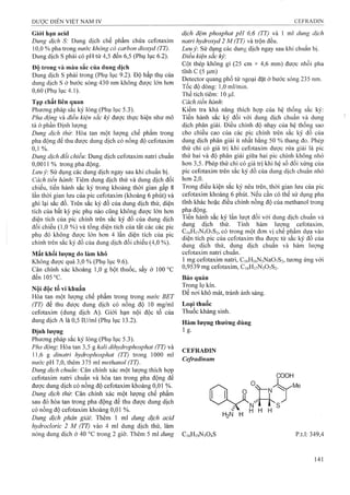 Giói hạn acid
Dung dịch S: Dung dịch chế phẩm chứa cefotaxim
10,0 % pha trong nước không có carbon dioxyd (TT).
Dung dịch s phải có pH từ 4,5 đến 6,5 (Phụ lục 6.2).
Độ trong và màu sắc của dung dịch
Dung dịch s phải trong (Phụ lục 9.2). Độ hấp thụ của
dung dịch s ở bước sóng 430 nm không được lớn hơn
0,60 (Phụ lục 4.1).
Tạp chất liên quan
Phương pháp sắc ký lỏng (Phụ ỉục 5.3).
Pha động và điều kiện sắc kỷ được thực hiện như mô
tả ở phần Định lượng
Dung dịch thử: Hòa tan một lượng chế phẩm trong
pha động để thu được dung dịch có nồng độ cefotaxim
0, 1 %.
Dung dịch đối chiếu: Dung dịch cefotaxim natri chuẩn
0,0011 % trong pha động.
Lưu ý: Sử diing các dung dịch ngay sau khi chuẩn bị.
Cách tiến hành: Tiêm dung dịch thử và dung dịch đối
chiếu, tiến hành sắc ký trong khoảng thời gian gấp 8
lần thời gian lưu của pic cefotaxim (khoảng 6 phút) và
ghi lại sắc đồ. Trên sắc ký đồ của dung dịch thử, diện
tích của bất kỳ pic phụ nào cũng không được lớn hơn
diện tích của pic chính trên sắc ký đồ của dung dịch
đối chiếu (1,0 %) và tổng diện tích của tất các các pic
phụ đó không được lớn hơn 4 lần diện tích của pic
chính trên sắc ký đồ của dung dịch đối chiếu (4,0 %).
Mất khối lượng do làm khô
Không được quá 3,0 % (Phụ lục 9.6).
Cân chính xác khoảng 1,0 g bột thuốc, sấy ở 100 °c
đếnl05°c.
Nội độc tố vi khuẩn
Hòa tan một lượng chế phẩm trong trong nước BET
(TT) để thu được dung dịch có nồng độ 10 mg/ml
cefotaxim (dung dịch A). Giới hạn nội độc tố của
dung dịch A là 0,5 iư/ml (Phụ lục 13.2) ’
Định lượng
Phương pháp sắc ký lỏng (Phụ lục 5.3).
Pha động: Hòa tan 3,5 g kalỉ dihydrophosphat (TT) và
11,6 g dỉnatrỉ hydrophosphat (TT) trong 1000 ml
nước pH 7,0, thêm 375 ml methanol (TT).
Dung dịch chuẩn: Cân chính xác một lượng thích hợp
cefotaxim natri chuẩn và hòa tan trong pha động để
được dung dịch cộ nồng độ cefotaxim khoảng 0,01 %.
Dung dịch thừ. Cân chính xác một lượng chế phẩm
sau đó hòa tan trong pha động để thu được dung dịch
có nồng độ cefotaxim khoảng 0,01 %.
Dung dịch phân giải: Thêm 1 ml dm g dịch acid
hydrocloric 2 M (TT) vào 4 mỉ dung dịch thử, làm
nóng dung dịch ở 40 °c trong 2 giờ. Thêm 5 ml dung
dịch đệm phosphat pH 6,6 (TT) và 1 m l dung dịch
natri hydroxyd 2 M (TT) và trộn đều.
Lim ý: Sử dụng các dung dịch ngay sau khi chuẩn bị.
Điều kiện sẳc kỷ:
Cột thép không gỉ (25 cm X 4,6 mm) được nhồi pha
tĩnh c (5 |Lim)
Detector quang phổ tử ngoại đặt ở bước sóng 235 nm.
Tốc độ dòng: 1,0 ml/min.
Thể tích tiêm: 10 ỊLil.
Cách tiến hành'.
Kiểm tra khả năng thích hợp của hệ thống sắc ký;
Tiến hành sắc ký đối với dung dịch chuẩn và dung
dịch phân giải. Điều chỉnh độ nhạy của hệ thống sao
cho chiều cao của các pic chính trên sắc ký đồ của
dung dịch phân giải ít nhất bằng 50 % thang đo. Phép
thử chỉ có giá trị khi cefotaxim được rửa giải là pic
thứ hai và độ phân giải giữa hai pic chính không nhỏ
hơn 3,5. Phép thử chỉ có giá trị khi hệ số đối xứng của
pic cefotaxim trên sắc ký đồ của dung dịch chuẩn nhỏ
hon 2,0.
Trong điều kiện sắc ký nêu trên, thời gian lưu của pic
cefotaxim khoảng 6 phút. Nếu cần có thể sử dụng pha
tĩnh khác hoặc điều chỉnh nồng độ của methanol trong
pha động.
Tiến hành sắc ký lần lượt đối với dung dịch chuẩn và
dung dịch thử. Tính hàm lượng cefotaxim,
C16H17N5O7S2, có trong một đon vị chế phẩm dựa vào
diện tích pic của cefotaxim thu được từ sắc ký đồ của
dung dịch thử, dung dịch chuẩn và hàm lượng
cefotaxim natri chuẩn.
1 mg cefotaxim natri, Ci6H]6N5Na0 7 S2, tương ứng với
0,9539 mg cefotaxim, Ci6HnN5 0 7 S2.
Bảo quản
Trong lọ kín.
Để nơi khô mát, tránh ánh sáng.
Loại thuốc
Thuốc kháng sinh.
Hàm lượng thường dùng
1 g-
CEFRADIN
Cefradinum
COOH
fP il o
H
C16HI9N304S p.t.l: 349,4
 