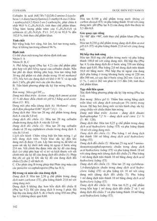 Cefradin là acid (6i?,7i?)-7-[[(2i?)-2-amino-2-(cyclo-
hexa-1,4-dienyl)aceíyl]ami^o]-3-methyl-8-oxo-5-thia-
l-azabicyclo[4.2.0]oct-2-en-2-carboxylic, phải chứa ít
nhất 90,0 % C16H19N3O4S, tính theo chế phẩm khan.
Tổng hàm luựng phần trăm của C16H19N3O4S và
cefalexin (C16H17W 04S, p.t.l; 347,4) từ 95,0 % đến
102,0 %, tính theo chế phẩm khan.
Tính chấí
Bột trắng hoặc hơi vàng, hút ẩm, hơi tan trong nước,
thirc tế không tan trong ethanol 96 %.
Định tính
Có thể chọn một trong hai nhóm định tính sau:
Nhóm I; A
NhómII:B,C
A. Phổ hồng ngoại (Phụ lục 4.2) của chế phẩm phải
phù họp với phổ hồnơ ngoại của cefradin chuẩn. Nếu
hai phổ đo được không phù họp, hòa tan riêng biệt
30 mg chế phẩm và chất chuẩn trong 10 ml methanol
(TT), bốc hơi các dung dịch tớì khô ở 40 °c và áp suất
dưới 2 kPa, ghi phổ mói các cắn thu được.
B. Tiến hành phương pháp sắc ký lóp mỏng (Phụ lục
5.4).
Bcirì mỏng: Silica gel Hp254‘
Dimg môỉ khai triển: Aceton - dung dịch amonì acetat
15 % đã được điều chình tới pH 6,2 bằng acỉã acetic
Dung môi pha mẫu (dung dịch A): Methanol - dung
dịch đệmphosphat 0,067M p H 7,0 (ỉ : 1).
Dung dịch thử: Hòa tan 20 mg chế phẩm trong dung
dịch A vừa đủ 5,0 ml.
Dung dịch đổi chiếu (1) Hòa tan 20 mg cefradin
chuẩn trong dung dịch A vừa đủ 5,0 ml.
Dung dịch đối chiếu (2): Hòa tan 20 mg cefradin
chuẩn và 20 mg cephalexin chuẩn trong dung dịch A
vừa đủ 5,0 ml.
Cách tiến hành: Chấm riêng biệt lên bản mỏng 1 |Lil
mỗi dung dịch trên. Triển khai sắc ký đến khi
dung môi đi đưọc 15 cm, Lấy bản mỏng ra, để khô và
quan sát sắc ký dưới ánh sáng tử ngoại ở bưó’c sóng
254nm. vết chính thu được trên sắc ký đồ của dun^
dịch 111ử nhải phù họp về vị trí và kích thước với vet
chính trên sắc ký đồ của dung dịch đối chiếu (1). Phép
thử chỉ có giá trị khi săc ký đô của dung dịch đôi
chiếu (2) cho 2 vết tách rõ.
c. Cho phản ứng B trong phép thử Phản ứng màu của
các penicilin và cephalosporin (Phụ lục 8.3).
Đô trong và màu sắc của dung dịch
Diing dịch S: Hòa tan 2,50 g chế phẩm trong dung
dịch natri carbonat (TT), pha loãng thành 25,0 ml với
cùng dung môi.
Dung dịch s không đục hơn hỗn dịch đối chiểu II
(Phụ lục 9.2). Để yên dung dịch s trong 5 phút. Độ
hấp thụ của dưng dịch S, đo ở bưó’c sóng 450 nm (Phụ
lục 4.1) không được quá 0,60.
pH ^ ^
Hòa tan 0,100 g chế phẩm trong nước không có
carbon dioxyd (TT) và pha loãng thành 10 ml với cùng
dung môi. pH (Phụ lục 6.2) của dung dịch thu được từ
3,5 đến 6,0.
Góc quay cực riêng
Từ +80"" đến +90"", tính theo chế phẩm khan (Phụ lục
6.4).
Hòa tan 0,250 g chế phẩm trong dung dịch đệm acetat
p H 4,6 (TT) và pha loãng thành 25,0 ml với cùng dung
môi.
Độ hấp thụ ánh sáng
Hòa tan 50,0 mg chế phẳm trong nước và pha loãng
thành 100,0 ml với cùng dung môi. Độ hấp thụ (Phụ
lục 4.1) của dung dịch đo ở bước sóng 330 nm không
được quá 0,05. Pha loãng 2,0 ml dung dịch trên thành
50,0 ml bằng nước. Phổ hấp thụ tử ngoại của dung
dịch pha loãng ở trong khoảng bước sóng từ 220 nm
đến 300 nm, có cực đại ở bước sóng 262 nm. Giá trị A
(1 %, 1 cm) ở 262 nm phải từ 215 đến 240, tính theo
chế phẩm khan.
Tạp chất ỉiên quan
Xác định bằng phương pháp sắc ký lóp mỏng (Phụ lục
5.4) ^
Bán mỏng: Silica gel G. Thấm bản mỏng bằng cách
triển khai với dung dịch tetradecan 5% (tt/tt) trong
hexan. Đe bay hơi dung môi và tiến hành chạy sắc ký
cùng chiều với chiều thấm bản mỏng.
Dung môi khai triển: Aceton - dung dịch dinatrỉ
hydrophosphat 7,2 % - dung dịch acỉd cỉtrỉc 2,1 %
(3 : 80 : 120).
Dung dịch thử: Hòa tan 0,25 g chế phẩm trong dung
dịch acỉd hydroclorỉc loãng (TT) và pha loãng thành
10 ml với cùng dung môi.
Dung dịch đối chiếu (1): Pha loãng 1 ml dung dịch
thử thành 100 ml bằng dun^ dịch acỉd hydrocloric
loãng (TT).
Dung dịch đối chiếu (2): Hòa tan 25 mg acid 7-amino-
desacetoxycephalosporanic chuẩn trong dung dịch
acỉd hydrocloric loãng (TT) và pha loãng thành 10 ml
với cùng dung môi (dung dịch đối chiếu 2'). Pha loãng
1 ml dung dịch trên thành 10 ml bằng dung dịch acỉd
hydrocloric loãng (TT).
Dung dịch đổi chiếu (3): Hòa tan 25 mg cyclohexa-
1,4-dienylglycin chuấn trong dung dịch acid hydro-
doric loãng (TT) và pha loãng tới 10 ml với cùng
dung môi (dung dịch đối chiếu 3'). Pha loãng
1 mỉ dung dịch trên thành 10 ml bằng dung dịch acỉd
hydrocloric loãng (TT).
Dung dịch đỗi chiếu (4): Hòa tan 0,25 g chế phẩm
trong hỗn họp 1 ml dung dịch đối chiếu 2' và 1 ml
dung dịch đối chiếu 3' và pha-loãng thành 10 ml bằng
acid hydrocloric loãng (TT).
 