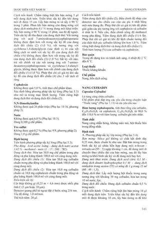 Cách tiến hành: Chấm riêng biệt lên bản mỏng 5 |Lil
mỗi dung dịch trên. Triển khai sắc ký đến khi dung
môi đi được 15 cm. Lấy bản mỏng ra và sấy ở 90
trong 3 phút. Phun khi bản mỏng còn đang nóng với
dung dịch ninhydrỉn 0,1 % trong dung môi khai triển.
Sấy bản mỏng ở 90 °c trong 15 phút, sau đó để nguội.
Trên sắc ký đồ thu được của dung dịch thử: vết tương
ứng vói acid 7-aminodesacetoxycephalosporanic
không được đậm hơn vết trong sắc ký đồ của dung
dịch đối chiếu (2) (1,0 %); vết tương ứng với
cyclohexa-1,4-dienylglycin (xác định vị trí của vết
bằng cách so sánh với sắc ký đồ của dung dịch đối
chiếu (4)) không được đậm hơn vết trong sắc ký đồ
của dung địch đối chiếu (3) (1,0 %); bất kỳ vết nào,
trừ vết chính và các vết tương ứng với 7-aminO“
desacetoxycephalosporanic và cyclohexa-l,4-dienyl-
glycin, không được đậm hơn vết chính của dung dịch
đối chiếu (1) (1,0 %). Phép thử chỉ có giá trị khi sắc
ký đồ của dung dịch đối chiếu (4) cho 3 vết tách rõ
ràng.
Cephaỉexin
Không được quá 5,0 %, tính theo chế phẩm khan.
Xác định bằng phương pháp sắc ký lỏng (Phụ lục 5.3)
như mô tả trong mục Định lượng. Tiêm riêng biệt
dung dịch thử và dun^ dịch đối chiếu (2).
N,N-Dimethylanilin
Không được quá 20 phần triệu (Phụ lục 10.16, phương
pháp 2).
Nước
Không được quá 6,0 % (Phụ lục 10.3).
Dùng 0,300 g chế phẩm.
Tro Sulfat
Không được quá 0,2 % (Phụ lục 9.9, phương pháp 2).
Dùng 1,0 g chế phẩm.
Định lượng
Tiến hành phưong pháp sắc ký lỏng (Phụ lục 5.3).
Pha động: Acid acetic loãng - dung dịch natri acetat
3,62 % - methanol - nước (1 : 17 : 200 : 782).
Dung dịch thử: Hòa tan 50,0 mg chế phẩm trong pha
động và pha loãng thành 100,0 ml với cùng dung môi.
Dung dịch đối chiếu (1): Hòa tan 50,0 mg cefradin
chuẩn trong pha động và pha loãng thành 100,0 ml với
cùng dung môi.
Dung dịch đổi chiếu (2): Hòa tan 10,0 mg cefradin
chuẩn và 10,0 mg cephalexin chuẩn trong pha động và
pha loãng thành 100,0 ml với cùng dung môi.
Điều kiện sắc ký:
Cột thép không gỉ (0,25 m X 4,6 mm) được nhồi pha
tĩnh c (5 |Lim hoặc 10 |Lim).
Detector quang phổ tử ngoại đặt ở bước sóng 254 nm.
Tốc độ dòng: 1,0 ml/min.
Thể tích tiêm: 20 |ll1.
Cách tiến hành:
Tiêm dung dịch đối chiếu (2), điều chỉnh độ nhạy của
detector sao cho chiều cao của các pic ít nhất bằng
một nửa thang đo. Phép thử chỉ có giá trị khi độ phân
giải giữa các pic tương ứng với cephalexin và ceữadin
ít nhất là 4. Nếu cần, điều chỉnh nồng độ methanol
trong pha động. Tiêm dung dịch đối chiếu (1)6 lần.
Phép thử chỉ có giá trị khi độ lệch chuẩn tương đối
của diện tích pic ceíradin không lớn hơn ],0 %. Tiêm
riêng biệt dung dịch thử và dung dịch đối chiếu (1).
Tính hàm lượng (%) của ceữadin và cephalexin.
Bảo quản
Trong đồ đựng kín và tránh ánh sáng, ở nhiệt độ 2
đến8"C.
Loại thuốc
Thuốc kháng khuẩn.
Chế phẩm
Nang, hỗn dịch uống.
NANG CEFRADIN
Capsulae Ce/radini
Là nang cứng chứa cefradin.
Chế phẩm phải đáp ứng các yêu cầu trong chuyên luận
“Thuốc nang” (Phụ lục 1.13) và các yêu cầu sau:
Hàm lưọììg cephalosporin, tính theo tổng của cefradin,
C16HỊ9N3O4S, và cephalexin, C16H17N3O4S, từ 90,0 %
đến 110,0 % so với hàm lưọng cefradin ghi trên nhãn.
Tính chất
Nang cứng nhẵn bóng, không méo mó, bột thuốc bên
trong đồng nhất.
Định tính
A. Phương pháp sắc ký lóp mỏng (Phụ lục 5.4).
Bản mỏng: Silica gel không có chất kết dính dày
0,25 mm, được chuẩn bị như sau: Đặt bản mỏng trong
binh sắc ký có chứa hỗn họp dung môi n-hexan -
tetradecan (95 : 5) ngập khoảng 1 cm, để dung môi di
chuyển theo chiều dài của bản mỏng, sau đó lấy bản
mỏng ra khỏi bình sắc ký và để dung môi bay hơi.
Dung môi khai triển: Dung dịch acid citric 0,1 M -
dung dịch dỉnatri hydrophosphat 0,1 M - dung dịch
nỉnhydrin trong aceton (TT) có nồng độ 1g trong 15 mì
(60:40:1,5).
Dung dịch thỉr. Lấy một lượng bột thuốc trong nang
tương ứng với khoảng 30 mg cefradin, hòa tan trong
10 ml nước, lọc.
Dung dịch đối chiếu: Dung dịch cefradin chuẩn 0,3 %
trong nước.
Cách tiến hành: Chấm riêng biệt lên bản mỏng 10 ỊLil
mỗi dung dịch trên. Triển khai sắc ký đến khi dung
môi đi được khoảng 10 cm, lấy bản mỏng ra để khô
 