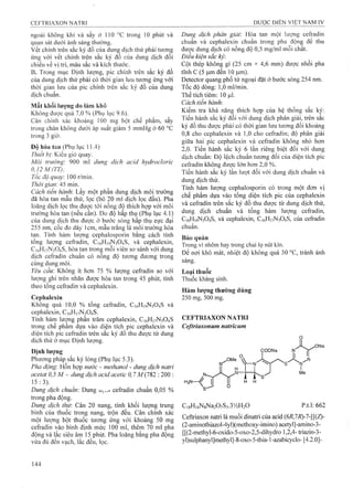 ngoài không khí và sấy ở 110 X trong 10 phút và
quan sát dưới ánh sáng thường.
vết chính trên sắc ký đồ của dung dịch thử phải tương
ứng với vếí chính trên sắc ký đồ của dung dịch đối
chiếu về vị trí, màu sắc và kích thước.
B. Trong mục Định lượng, pic chính trên sắc ký đồ
của dung dịch thử phải có thời gian lưu tương ứng với
thời gian lưu của pic chính trên sắc ký đồ của dung
dịch chuẩn.
Mất khối lượng do làm khô
Không được quá 7,0 % (Phụ lục 9.6).
Cân chính xác khoảng 100 mg bột chế phẩm, sấy
trong chân không dưới áp suất giảm 5 mmHg ở 60 °c
trong 3 giò’.
Độ hòa tan (Phụ lục 11.4)
Thiết bị: Kiểu giỏ quay.
Môi trường: 900 mỉ dung dịch acid hydroclorỉc
0J2M(TT),
Tốc độ quay: 100 r/min.
Thời gian: 45 min.
Cách tiến hành: Lấy một phần dung dịch môi trường
đã hòa tan mâu thử, lọc (bỏ 20 ml dịch lọc đầu). Pha
loãng dịch lọc thu được tói nồng độ thích hợp với môi
trường hòa tan (nếu cần). Đo độ hấp thụ (Phụ lục 4.1)
của dung dịch thu được ở bước sóng hâp thụ cực đại
255nm, cốc đo dày Icm, mâu trắng là môi trường hòa
tan. Tính hàm lượng cephalosporin bằng cách tính
tổng lượng cefradin, C16H19N3O4S, và cephalexin,
C]6Hi7N3 0 4 S, hòa tan tronệ môi viên so sánh vói dung
dịch cefradin chuẩn có nồng độ tương đương trong
cùng dung môi.
Yêu cầu: Không ít hơn 75 % Iưọng cefradin so với
lượng ghi trên nhãn được hòa tan trong 45 phút, tính
theo tổng cefradin và cephalexin.
Cephalexin
Không quá 10,0 % tổng cefradin, C16H19N3O4S và
cephalexin, C16H17N3O4S.
Tính hàm lượng phần trăm cephalexin, C16H17N3O4S
trong chế phẩm dựa vào diện tích pic cephalexin và
diện tích pic cefradin trên sắc ký đồ thu được từ dung
dịch thử ở mục Định lượng.
Định lượng
Phương pháp sắc ký lỏng (Phụ lục 5.3).
Pha động-. Hỗn hợp nước - methanol - dung dịch natri
acetat 0,5 M - dung dịch acid acetic 0,7 M(782 : 200 :
15: 3).
Dung dịch chuẩn'. Dung U,-,1 cefradin chuẩn 0,05 %
trong pha động.
Dung dịch thừ. Cân 20 nang, tính khối lượng trung
bình cùa thuốc trong nang, trộn đều. Cân chính xác
một lượng bột thuốc tương ứng với khoảng 50 mg
cefradin vào binh định mức 100 ml, thêm 70 ml pha
động và lăc siêu âm 15 phút. Pha loãng bằng pha động
vừa đủ đên vạch, lắc đều, lọc.
Dung dịch phân giải: Hòa tan một lượng cefradin
chuẩn và cephalexin chuẩn trong pha động đế thu
được dung dịch có nồng độ 0,5 mg/ml mỗi chất.
Điều kiện sắc ký:
Cột thép không gỉ (25 cm X 4,6 mm) được nhồi pha
tĩnh c (5 đến 10 |Lim).
Detector quang phổ tử ngoại đặt ở bước sóng 254 nm.
Tốc độ dòng: 1,0 ml/min.
Thể tích tiêm: 10
Cách tiến hành:
Kiểm tra khả năng thích hợp của hệ thống sắc ký;
Tiến hành sắc ký đối với dung dịch phân giải, trên sắc
ký đồ thu được phải có thời gian lưu tương đối khoảng
0,8 cho cephalexin và 1,0 cho cefradin; độ phân giải
giũ’a hai pic cephalexin và cefradin không nhỏ hơn
2,0. Tiến hành sắc ký 6 lần riêng biệt đối với dung
dịch chuẩn: Độ lệch chuẩn tương đối của diện tích pic
cefradin không được lớn hơn 2,0 %.
Tiến hành sắc ký lần lượt đối với dung dịch chuẩn và
dung dịch thử.
Tính hàm lượng cephalosporin có trong một đơn vị
chế phẩm dựa vào tổng diện tích pic của cephalexin
và cefradin ừên sắc ký đồ thu được từ dung dịch thử,
dung dịch chuẩn và tổng hàm lượng cefradin,
C16H19N3O4S, và cephalexin, C16H17N3O4S, của cefradin
chuẩn.
Bảo quản
Trong vỉ nhôm hay trong chai lọ nút kín.
Để nơi khô mát, nhiệt độ không quá 30 °c, tránh ánh
sáng.
Loại thuốc
Thuốc kháng sinh.
Hàm lượng thường dùng
250 mg, 500 mg.
CEFTRIAXON NATRI
Ceftriaxonum naíricum
XMe 
V—N
Ỵ Í Í
CisH iôN gN aíO vSa.SVỈH íO p.t.l: 662
Ceftriaxon naừi là muối dinatri của acid {6R,1R)-1-[{{Z)-
(2-aminothiazol-4yl)(methoxy-imino) acetyl]-amino-3-
[[(2-methyl-6-oxido-5-oxo-2,5-dihydro 1,2,4- ừiazin-3-
yl)sulphanyl]methyl]-8-oxo-5-thia-l-azabicyclo- [4.2.0]-
 