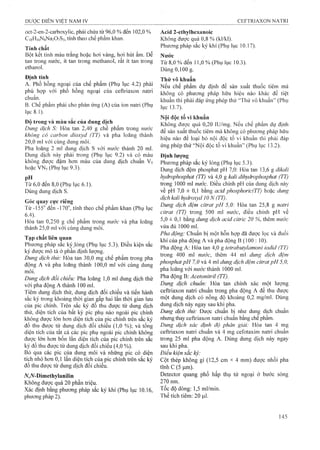 oct-2-en-2-carboxylic, phải chứa từ 96,0 % đến 102,0 %
C|sH|6N8Na207S3, tính theo chế phẩm khan.
Tính chất
Bột kết tinh màu trắng hoặc hơi vàng, hơi hút ẩm. Dễ
tan trong nước, ít tan trong methanol, rât ít tan trong
ethanol.
Định tính
A. Phổ hồng ngoại của chế phẩm (Phụ lục 4.2) phải
phù hợp với phổ hồng ngoại cùa ceftriaxon natri
chuẩn.
B. Chế phẩm phải cho phản ứng (A) của ion natri (Phụ
lục 8.1).
Độ trong và màu sắc của dung dịch
Dung dịch S: Hòa tan 2,40 g chế phẩm trong nước
không có carbon dioxyd (TT) và pha loãng thành
20,0 ml vói cùng dung môi,
Pha loãng 2 ml dung dịch s với nước thành 20 ml.
Dung dịch này phải trong (Phụ lục 9.2) và có màu
không đưọc đậm hơn màu của dung dịch chuẩn V5
hoặc VN5(Phụ lục 9.3).
pH ,
Từ 6,0 đến 8,0 (Phụ lục 6.1).
Dùng dung dịch s.
Góc quay cực riêng
Từ -155° đếiỉ -170°, tính theo chế phẩm khan (Phụ lục
6.4).
Hòa tan 0,250 g chế phẩm trong nước và pha loãng
thành 25,0 ml với cùng dung môi.
Tạp chất liên quan
Phương pháp sắc kýJỏng (Phụ lục 5.3). Điều kiện sắc
ký được mô tả ỏ' phần định lượng.
Dung dịch thử: Hòa tan 30,0 mg chế phẩm trong pha
động A và pha loãng thành 100,0 ml với cùng dung
môi.
Dung dịch đối chiếu: Pha loãng 1,0 ml dung dịch thử
với pha động A thành 100 ml,
Tiêm dung dịch thử, dung dịch đối chiếu và tiến hành
sắc ký trong khoảng thời gian gấp hai lần thời gian lưu
cùa pic chính. Trên sắc ký đồ thu được từ dung dịch
thử, diện tích của bất kỳ pic phụ nào ngoài pic chính
không được lớn hơn diện tích của pic chính trên sắc ký
đồ thu được từ dung dịch đối chiếu (1,0 %); và tổng
diện tích của tất cả các pic phụ ngoài pic chính không
được lớn hơn bốn lần diện tích của pic chính trên sắc
ký đồ thu được từ dung dịch đối chiếu (4,0 %).
Bỏ qua các pic của dung môi và những pic có diện
tích nhỏ hơn 0,1 lân diện tích của pic chính trên sắc ký
đồ thu được từ dung dịch đối chiếu.
yV,iV-Dimethylanilin
Không được quá 20 phần triệu.
Xác định bằng phương pháp sắc ký khí (Phụ lục 10.16,
phương pháp 2).
Acid 2-ethylhexanoic
Không được quá 0,8 % (kl/kl).
Phương pháp sắc ký khí (Phụ lục 10.17).
Nước
Từ 8,0 % đến 11,0 % (Phụ lục 10.3).
Dùng 0,100 g.
Thử vô khuẩn
Neu chế phẩm dự định để sản xuất thuốc tiêm mà
không có phương pháp hữu hiệu nào khác để tiệt
khuẩn thì phải đáp ứng phép thử “ Thử vô khuẩn” (PliỊi
lục 13.7).
Nội độc tố vi khuẩn
Không đưọc quá 0,20 lU/mg. Neu chế phẩm dự định
để sản xuất thuốc tiêm mà không có phương pháp hữu
hiệu nào để loại bỏ nội độc tố vi khuẩn thì phải đáp
ứng phép thử “Nội độc tố vi khuẩn” (Phụ lục 13.2).
Định lượng
Phương pháp sắc ký lỏng (Phụ lục 5.3).
Dung địch đệm phosphat pH 7,0: Hòa tan 13,6 g dikali
hydrophosphat (TT) và 4,0 g kali dihydrophosphat (TT)
trong 1000 ml nước. Điều chỉnh pH của dung dịch này
về pH 7,0 ± 0,1 bằng acid phosphoric(TT) hoặc dung
dịch kali hydroxyd 10 N (TT).
Dung dịch đệm citrat pH 5,0: Hòa tan 25,8 g natri
citrat (TT) trong 500 ml nước, điều chỉnh pH về
5,0 ± 0,1 bằng dung dịch acid citric 20 %, thêm nước
vừa đủ 1000 ml.
Pha động: Chuẩn bị một hỗn hợp đã được lọc và đuổi
khí của pha động A và pha động B (100 : 10).
Pha động A: Hòa tan 4,0 g tetrabutylamoni iodid (TT)
trong 400 ml nước, thêm 44 ml dung dịch đệm
phosphatpH 7,0 và A ml dung dịch đệm citratpH 5,0,
pha loãng với nước thành 1000 ml.
Pha động B: Acetonitril (TT).
Dung dịch chuẩn: Hòa tan chính xác một lượng
ceỄriaxon natri chuẩn trong pha động A để thu được
một dung dịch có nồng độ khoảng 0,2 mg/ml. Dùng
dung dịch này ngay sau khi pha.
Dung dịch thử: Được chuẩn bị như dung dịch chuẩn
nhưng thay ceữriaxon natri chuẩn bằng chế phẩm.
Dung dịch xác định độ phân giải: Hòa tan 4 mg
ceữriaxon natri chuẩn và 4 mg ceíotaxim natri chuẩn
trong 25 ml pha động A. Dùng dung dịch này ngay
sau khi pha.
Điều kiện sắc ký:
Cột thép không gỉ (12,5 cm X 4 mm) được nhồi pha
tĩnh c (5 |a,m).
Detector quang phổ hấp thụ tử ngoại ở bước sóng
270 nm.
Tốc độ dòng: 1,5 ml/min.
Thể tích tiêm; 20 |J,1.
 