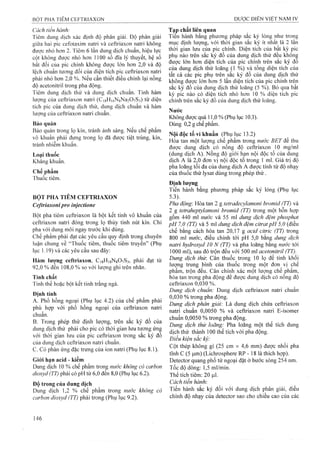 Cách tiến hành:
Tiêm dung dịch xác định độ phân giải. Độ phân giải
giữa liai pic ceíotaxim natri và ceữriaxon natri không
được nhỏ hơn 2. Tiêm 6 lần dung dịch chuẩn, hiệu lực
cột không được nhỏ hơn 1100 số đĩa lý thuyết, hệ số
bất đối của pic chính không được lớn hơn 2,0 và độ
lệch chuẩn tương đối của diện tích pic ceữriaxon natri
phải nhỏ hơn 2,0 %. Nếu cần thiết điều chỉnh lại nồng
độ acetonitril trong pha động.
Tiêm dung dịch thử và dung dịch chuẩn. Tính hàm
lượng của ceữriaxon natri (C|8H|6NsNa207S3) từ diện
tích pic của dung dịch thử, dung dịch chuẩn và hàm
lượng của ceữriaxon natri chuẩn.
Bảo quản
Bảo quản trong lọ kín, tránh ánh sáng. Neu chế phẩm
vô khuẩn phải đựng trong lọ đă được tiệt trùng, kín,
tránh nhiễm khuẩn.
Loại thuốc
Kháng khuẩn.
Chế phẩm
Thuốc tiêm.
BỘT PHA TIÊM CEPTRIAXON
Ceftrỉaxoni pro inỳectione
Bột pha tiêm ceữriaxon là bột kết tinh vô khuẩn của
ceữriaxon natri đóng trong lọ thủy tinh nút kín. Chỉ
pha với dung môi ngay trước khi dùng.
Chế phẩm phải đạt các yêu cầu quy định trong chuyên
luận chung về “Thuốc tiêm, thuốc tiêm truyền” (Phụ
lục 1.19) và các yêu cầu sau đây:
Hàm lượng ceítriaxon, CigHigNgOySs, phải đạt từ
92,0 % đến 108,0 % so với lượng ghi trên nhãn.
Tính chất
Tinh thể hoặc bột kết tinh trắng ngà.
Định tính
A. Phổ hồng ngoại (Phụ lục 4.2) của chế phẩm phải
phù hợp với phổ hồng ngoại của ceữriaxon natri
chiiân.
B. Trong phép thử định lượng, trên sắc ký đồ của
dung dịch thử phải cho pic có thòi gian lưu tưong ứng
với thời gian lưu của pic ceữriaxon trong sắc ký đồ
của dung dịch ceữriaxon natri chuẩn.
c. Có phản ứng đặc trưng của ion natri (Phụ lục 8.1).
Giới hạn acid - kiềm
Dung dịch 10 % chế phẩm trong nước không cỏ carhon
dioxyd (TT) phải có pH từ 6,0 đến 8,0 (Phụ lục 6.2).
Độ trong của dung dịch
Dung dịch 1,2 % chế phẩm trong nước không cỏ
carbon dioxyd (TT) phải trong (Phụ lục 9.2).
Tạp chất liên quan
Tien hành bằng phương pháp săc ký lỏng như trong
mục định lượng, với thời gian sắc ký ít nhât là 2 lân
thời gian lưu của pic chính. Diện tích của bât kỳ pic
phụ nào trên sắc ký đồ của dung dịch thử đêu khônệ
được lớn hơn diện tích của pic chính trên sắc ký đo
của dung dịch thử loãng (1 %) và tổng diện tích của
tất cả các pic phụ trên sắc ký đô của dung dịch thử
không được lớn hơn 5 lần diện tích của pic chính trên
sắc ký đồ của dung dịch thử loãng (5 %). Bỏ qua bất
kỳ pic nào có diện tích nhỏ hơn 10 % diện tích pic
chính trên sắc ký đồ của dung dịch thử loãng.
Nước
Không được quá 11,0 % (Phụ lục 10.3).
Dùng 0,2 g chế phẩm.
Nội độc tố vi khuẩn (Phụ lục 13.2)
Hòa tan một lượng chế phẩm trong nước BET để thu
được dung dịch có nồng độ ceftriaxon 10 mg/ml
(dung dịch A). Nồng độ giới hạn nội độc tố của dung
dịch A là 2,0 đơn vị nội độc tố trong 1 mi. Giá trị độ
pha loãng tối đa của dung dịch A được tính từ độ nhạy
của thuốc thử lysat dùng trong phép thử .
Định lượng
Tiến hành bằng phương pháp sắc ký lỏng (Phụ lục
5.3).
Pha động: Hòa tan 2 g tetradecylamonì bromid (TT) và
2 g tetraheptylamom bromid (TT) trong một hỗn họp
gồm 440 ml nước và 55 ml dung dịch đệm phosphaí
pH 7,0 (TT) và 5 ml dung dịch đệm citrat pH 5,0 (điều
chế bằng cách hòa tan 20,17 g acid citric (TT) trong
800 ml nước, điều chỉnh tới pH 5,0 bằng dung dịch
natri hydroxyd 10 N (TT) và pha loãng bằng nước tới
1000 ml), sau đó trộn đều với 500 ml acetonitriỉ (TT).^
Dung dịch thừ. Cân thuốc trong 10 lọ để tính khối
lưọTig tr u n g b ìn h c ủ a th u ố c tr o n g m ộ t đ ơ n vị c h ê
phẩm, trộn đều. Cân chính xác một lượng chế phẩm,
h ò a ta n tro n g p h a đ ộ n g đ ể đ ư ợ c d u n g d ịc h c ó n ô n g đ ộ
ceftriaxon 0^30 %.
Dung dịch chuẩn: Dung dịch ceftriaxon natri chuẩn
0,030 % trong pha động.
Dung dịch phân giải: Là dung dịch chứa ceftriaxon
natri chuẩn 0,0050 % và ceftriaxon natri E-isomer
chuẩn 0,0050 % trong pha động.
Dung dịch thử loãng: Pha loãng một thể tích dung
dịch thử thành 100 thể tích vói pha động.
Điều kiện sắc ký:
Cột thép không gỉ (25 cm X 4,6 mm) được nhồi pha
tĩnh c (5 |Lim) (Lichrosphere RP - 18 là thích hợp).
Detector quang phổ tử ngoại đặt ở bước sóng 254 nm.
Tốc độ dòng: 1,5 ml/min.
Thể tích tiêm: 20 P-I.
Cách tiến hành'.
Tiến hành sắc ký đối với dung dịch phân giải, điều
chỉnh độ nhạy của detector sao cho chiều cao của các
 