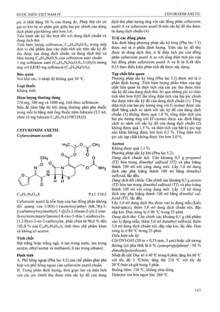 pic ít nhất bằng 50 % của thang đo. Phép thử chỉ có
giá trị khi hệ số phân giải giữa hai pic chính của dung
dịch phân giải không nhỏ hơn 3,0.
Tiến hành sắc ký lần lượt đối với dung dịch chuẩn và
dung dịch thử.
Tính hàm lượng ceftriaxon, CigHisNgOySs, trong một
đơn vị chế phẩm dựa vào diện tích pic trên sắc ký đồ
thu được của dung dịch chuẩn và dung dịch thử và
hàm lượng CisHigNgOvSs của ceftriaxon natri chuẩn.
1 mg ceftriaxon natri (Ci8Hi6NgNa207S3.3'/2H20) tương
ứng với 0,8383 mg ceftriaxon (C18H18N8O7S3).
Bảo quản
Nơi khô ráo, ở nhiệt độ không quá 30 °c.
Loại thuốc
Kháng sinh.
Hàm lượng thường dùng
250 mg, 500 mg và 1000 mg, tính theo ceftriaxon.
Nếu để tiêm bắp thì khi dùng thưòng phải pha thuốc
trong mỗi lọ bằng một ổng thuốc tiêm lidocain (3,5 ml,
chứa 35 mg lidocain C14H22N2O.HCl.H2O).
CEFUROXIM AXETIL
Cefuroximum axeíìli
H H
C20H22N4O10S p.t.1: 510,5
Cefuroxim acetil là hỗn họp của hai đồng phân không
đối quang của (lRS)-l-(acetyloxy)ethyl (6R,7R)-3-
[(carbamoyloxy)methyl]-7-[[(Z)-2-(furan-2-yl)-2-(me-
thoxyimino)acetyI]amino]-8-oxo-5-thia-1-azabicyclo-
[4.2.0]oct-2-en-2-carboxylat, phải chứa từ 96,0 % đến
102,0% của C20H22N4O10S, tính theo chế phẩm khan
và không có aceton.
Tính chất
Bột trắng hoặc trắng ngà, ít tan trong nước, tan trong
aceton, ethyl acetat và methanol, ít tan trong ethanol..
Định tính
A. Phổ h ồ n g n g o ạ i (Phụ lục 4.2) c ủ a c h ế p h ẩ m p h ả i p h ù
h ợ p v ớ i p h ổ h ồ n g n g o ạ i c ủ a C e fu ro x im a x e til c h u ẩ n . •
B. Trong phần định lượng, thời gian lưu và diện tích
của các pic chính thu được trên sắc ký đồ của dung
dịch thử phải tương ứng với các đồng phân cefuroxim
axetil A và ceíuroxim axetil B trên sắc ký đồ thu được
từ dung dịch chuẩn (4).
Tỉ lệ các đồng phân
Xác định bằng phương pháp sắc ký lỏng (Phụ lục 5.3)
được mô tả ở phần định lượng. Trên sắc ký đồ thu
được từ dung dịch thử, tỉ lệ diện tích pic của đồng
phân cefuroxim axetil A so với tổng diện tích pic của
hai đồng phân cefuroxim axetil A và B từ 0,48 đến
0,55 theo điều kiện phân tích đã được xây dựng.
Tạp chất liên (ịuan
Phương pháp sac ký lỏng (Phụ lục 5.3) được mô tả ở
phần định lượng. Tính hàm lượng phần trăm của tạp
chất liên quan từ diện tích của các pic thu được trên
sắc ký đồ của dung dịch thử, bỏ qua những pic có diện
tích nhỏ hơn 0,05 lần tổng diện tích của hai pic chính
thu được trên săc ký đô của dung dịch chuân (1). Tông
diện tích của hai pic tương ứn§ với E-isomer được xác
định bằng cách so sánh với sac ký đồ của dung dịch
chuẩn (3) không được quá 1,0 %, tổng diện tích cùa
hai pic tương ứng với D^-isomer được xác định bằng
cách so sánh với sắc ký đồ của dung dịch chuẩn (2)
không được quá 1,5 %, và diện tích của bất kỳ pic tạp
nào khác không được lớn hơn 0,5 %. Tổng diện tích
pic các tạp chất không được lớn hơn 3,0 %.
Aceton
Không được quá 1,1 %.
Phương pháp sắc ký khí (Phụ lục 5.2).
Dung dịch chuẩn nội: Cân khoảng 0,5 g propanol
(TT) hòa trong dimethyl sulfoxid (TT) và pha loãng
thành 100 ml với cùng dung môi. Lấy 1,0 ml dung
dịch này pha loãng thành 100 ml bằng dimethyl
sulfoxid, lăc đêu.
Dung dịch đối chiếu: Cân chính xác khoảng 0,5 g aceton
(TT) hòa tan trong dimethyl sulfoxid (TT) và pha loãng
thành 100 ml với cùng dung môi. Lấy 1,0 ml dung
dịch này pha loãng thành 100 ml bằng dimethyl sul-
foxid (TT), lắc đều.
Lấy 5,0 ml dung dịch thu được vào lọ đựng mẫu (kiểu
head-space), thêm 5,0 ml dung dịch chuẩn nội, đậy
nắp kín. Đun nóng lọ ở 90 °c trong 25 phút.
Dung dịch thử: Cân chính xác khoảng 0,1 g chế phẩm
vào lọ đựng mẫu, thêm 5,0 ml dimethyl sulfoxid, thêm
5,0 ml dung dịch chuẩn nội, đậy nắp kín, lắc đều. Đun
nóng lọ ở 90 °c trong 25 phút.
Điều kiện sắc ký:
Cột OVI-G43 (30 m X 0,53 mm, 3 |j.m) hoặc cột tương
đương (có pha tĩnh là 6 % cyanopropyỉphenyl - 94 %
dimethylpolysiloxan).
Nhiệt độ cột: Duy ữì ở 40 °c trong 6 phút, tăng lên 60 °c
với tốc độ 5 °c/min, tăng lên 210 °c với tốc độ
30 °c/min và giữ trong 5 phút.
Buồng tiêm: 150 °c, không chia dòng.
Detector ion hóa ngọn lửa: 260 °c.
 