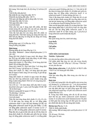 Khí mang: Nitơ hoặc heli, tốc độ dòng 3,9 ml/min (18
kPa). , ^
Thiết bị lấy mẫu pha hơi;
Đặt nhiệt độ của vòng tiêm mẫu: 90 °c
Nhiệt độ của đưòng dẫn mẫu: 100 °c.
Thời gian cân bằng áp suất lọ đựng mẫu: 0,2 min.
Thời gian lấy mẫu: 0,2 min.
Thời gian tiêm mẫu: 1 min.
Cách tiến hành:
Tiêm pha hơi của 6 dung dịch đối chiếu, độ lệch
chuẩn tương đối của diện tích của mỗi pic dung môi
của 6 lần tiêm không được lớn hơn 15 %.
Tiêm lần lượt pha hơi của dung dịch đối chiếu và
dung dịch thử. Tính hàm lượng các dung môi dựa vào
diện tích pic đáp ứng và nồng độ các dung môi trong
dung dịch đối chiếu.
Nước
Không được quá 1,5 % (Phụ lục 10.3).
Dùng 0,400 g chế phẩm.
Định lượng
Phương pháp sắc ký lỏng (Phụ lục 5.3).
Pha động: Methanol - amoni dihydrophosphat 2,3 %
(38:62).
Dung dịch thử (chuần bị ngay trước khi dùng)'. Hòa
tan 20,0 mg chế phẩm trong pha động và pha loãng
thành 100,0 ml với cùng dung môi.
Dung dịch chuẩn (I): Pha loãng 1,0 ml dung dịch thử
th à n h 1 0 0 m l b ằ n g p h a đ ộ n g .
Dung dịch chuẩn (2): Đun cách thủy 5 ml dung dịch
thử ở 60 ”c trong 1 giờ để tạo ra A^-isomer.
Dung dịch chuẩn (3): Đặt 5 ml dung dịch thử dưới
đèn tử ngoại ở bước sóng 254 nm trong 24 giờ để tạo
ra E-isomer.
Dung dịch chuẩn (4) (chuẩn bị ngay trước khi dùng):
Hòa tan 20,0 mg Cefuroxim axetil chuẩn trong pha
động và pha loãng thành 100,0 ml với cùng dung môi.
Điều kiện sắc ký:
Cột (150 cm X 4,6 mm) được nhồi pha tĩnh c (octa-
decylsilyl silica gel, 5 |Lim), (cột Purospher STAR RP
18e là thích hợp).
Detector quang phổ tử ngoại ở 278 nm.
Tốc độ dòng: 1 ml/mừi.
Thể tích tiêm: 20 |J,1.
Cách tiến hành:
Tiêm lần lượt từng dung dịch chuẩn (1), (2), (3), (4).
Tỉ lệ thời gian lưu tương đối so với đồng phân
Cefuroxim axetil A (pic thứ hai) khoảng 0,9 đối với
đồng phân Cefuroxim axetil B (pic thứ nhất); 1,2 đối
với đồng phân Cefuroxim axetil A^-isomer và từ 1,7
đến 2,1 đối với đồng phân Cefuroxim axetil E-isomer.
Phép thử chỉ có giá trị khi trên sắc ký đồ thu được từ
dung dịch chuẩn (4), độ phân giải giữa hai pic tương
ứng với đồng phân Cefuroxim axetil A và đồng phân
Cefuroxim axetil B không nhỏ hơn 1,5. Trên sắc ký đồ
th u đ ư ợ c từ d u n g d ịc h c h u ẩ n (2 ), đ ộ p h â n g iả i g iữ a p ic
tương ứng với đồng phân Cefuroxim axetil A và
C e fu ro x im axetil A^-isomer k h ô n g n h ỏ h ơ n 1,5.
Tiêm 6 lần dung dịch chuẩn (4). Phép thử chỉ có giá
trị k h i đ ộ lệ c h c h u ẩ n tư ơ n g đ ố i c ủ a tổ n g d iệ n tíc h p ic
c ủ a h a i p ic tư ơ n g ứ n g v ớ i đ ồ n g p h â n C e fu ro x im a x e til
A và Cefuroxim axetil B không lớn hơn 2,0 %.
Tiêm xen kẽ dung dịch chuẩn (4) và dung dịch thử. Tính
hàm lượng phần ừăm C20H22N4O10S dựa vào tổng diện
tích pic của hai đồng phân Cefuroxim axetil A và
Cefuroxim axetil B và hàm lượng của C20H22N4O10S
ừ o n g C efu ro x im a x e til c h u ẩ n đ ã c ô n g bố .
Bảo quản
Bảo quản trong chai kín, tránh ánh sáng.
Loại thuốc
Kháng sinh.
Chế phẩm
Viên nén.
VIÊN NÉN CEFUROXIM
Tabellae Cefuroximi
Là viên nén bao phim chứa Cefuroxim axetil.
Chế phẩm phải đáp ứng các yêu cầu trong chuyên
luận “Thuốc viên nén” (Phụ lục 1.20) mục “Viên bao”
và các yêu cầu sau:
Hàm lượng Cefuroxim, C16H16N4O8S, từ 90,0 % đến
110,0 % so với lượng ghi trên nhãn.
Tính chất
Viên bao màu đồng đều. Bên trong của viên bao có
màu trắng.
Định tính
A. Chiết một lượng bột viên đã nghiền mịn tương ứng
với khoảng 0,1 g Cefuroxim với 5 ml dicỉoromethan
(TT) và lọc. Bốc hơi dịch lọc đến cắn. Phổ hồng ngoại
của cắn phải phù hợp với phổ hồng ngoại đối chiếu
c ủ a Cefuroxim a x e til h a y v ớ i p h ổ c ủ a Cefuroxim a x e til
chuẩn (Phụ lục 4.2).
B. Trong mục Định lượng, trên sắc ký đồ của dung
dịch thử hai pic chính (cefuroxim axetil diastereo-
isomer A và Cefuroxim axetil diastereoisomer B) phải
có thời gian lưu tương ứng với thời gian lưu của hai
pic chính trên sắc ký đồ của dung dịch chuẩn.
Độ hòa tan (Phụ lục 11.4)
Thiết bị: Kiểu cánh khuấy.
Mói trường: 900 ml dung dịch acid hydrocloric 0,1 M
(TT).
Tốc độ quay. 50 r/min.
Thời gian: 45 min.
 