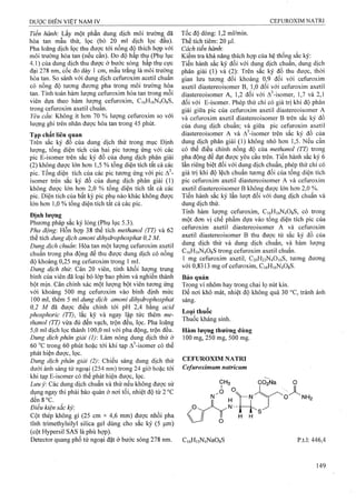 Tiến hành: Lấy một phần dung dịch môi trường đã
hòa tan mẫu thử, lọc (bỏ 20 ml dịch lọc đầu).
Pha loãng dịch lọc thu được tới nồng độ thích hợp với
môi trường hòa tan (nếu cần). Đo độ hấp thụ (Phụ lục
4.1) của dung dịch thu được ở bước sóng hấp thụ cực
đại 278 nm, cốc đo dày 1 cm, mẫu trắng là môi trường
hòa tan. So sánh với dung dịch Cefuroxim acetil chuẩn
có nồng độ tương đương pha trong môi trường hòa
tan. Tính toán hàm lưọTig Cefuroxim hòa tan trong mỗi
viên dựa theo hàm lượng Cefuroxim, C i6Hi6N 4 0gS,
tro n g C e fu ro x im a x e til c h u ẩ n .
Yêu cầu: Không ít hơn 70 % lưọng Cefuroxim so với
lượng ghi trên nhãn được hòa tan trong 45 phút.
Tạp chất liên quan
Trên sắc ký đồ của dung dịch thử trong mục Định
lượng, tổng diện tích cửa hai pic tương ứng với các
pic E-isomer trên sắc ký đồ của dung dịch phân giải
(2) không được lớn hơn 1,5 % tổng diện tích tất cả các
pic. Tổng diện tích của các pic tương ứng với pic A^-
isomer trên sắc ký đồ của dung dịch phân giải (1)
không được lớn hơn 2,0 % tổng diện tích tất cả các
pic. Diện tích của bất kỳ pic phụ nào khác không được
lớn hon 1,0 % tổng diện tích tất cả các pic.
Định lượng
Phương pháp sắc ký lỏng (Phụ lục 5.3).
Pha động'. Hỗn hợp 38 thể tích methanol (TT) và 62
thể tích dung dịch amoni dihydrophosphat 0,2 M.
Dung dịch chuẩn: Hòa tan một lượng Cefuroxim axetil
chuẩn trong pha động để thu được dung dịch có nồng
độ khoảng 0,25 mg Cefuroxim trong 1 ml.
Dung dịch thừ. Cân 20 viên, tính khối lượng trung
bình của viên đã loại bỏ lớp bao phim và nghiền thành
bột mịn. Cân chính xác một lượng bột viên tương ứng
với khoảng 500 mg Cefuroxim vào bình định mức
100 ml, thêm 5 ml dung dịch amoni dihydrophosphat
0,2 M áẫ được điều chỉnh tới pH 2,4 bằng acid
phosphoric (TT), lắc kỹ và ngay lập tức thêm me-
thanol (TT) vừa đủ đến vạch, trộn đều, lọc. Pha loãng
5,0 ml dịch lọc thành 100,0 ml với pha động, trộn đều.
Dung dịch phân giải (]): Làm nóng dung dịch thử ở
60 °c trong 60 phút hoặc tới khi tạp A^-isomer có thể
phát hiện được, lọc.
Dung dịch phân giải (2): Chiếu sáng dung dịch thử
dưới ánh sáng tử ngoại (254 nm) trong 24 giờ hoặc tới
khi tạp E-isomer có thể phát hiện được, lọc.
Limỷ. Các dung dịch chuẩn và thử nếu không được sử
dụng ngay thi phải bảo quản ở nơi tối, nhiệt độ từ 2 °c
đ ền8°c.
Điều kiện sắc ký:
Cột thép không gỉ (25 cm X 4,6 mm) được nhồi pha
tĩnh trimethylsilyl silica gel dùng cho sắc ký (5 fxm)
(cột Hypersil SAS là phù hợp).
Detector quang phổ tử ngoại đặt ở bước sóng 278 nm.
Tốc độ dòng: 1,2 ml/min.
Thể tích tiêm: 20 (J.I.
Cách tiến hành'.
Kiểm tra khả năng thích họp cùa hệ thống sắc ký:
Tiến hành sắc ký đối với dung dịch chuẩn, dung dịch
phân giải (1) và (2): Trên sắc ký đồ thu được, thời
gian lưu tương đối khoảng 0,9 đối với Cefuroxim
axetil d ia s te r e o is o m e r B, 1,0 đối với Cefuroxim axetil
diastereoisomer A, 1,2 đối với A^-isomer, 1,7 và 2,1
đối với E-isomer. Phép thử chỉ có giá trị khi độ phân
giải giữa pic của Cefuroxim axetil diastereoisomer A
và Cefuroxim axetil diastereoisomer B trên sắc ký đồ
của dung dịch chuẩn; và giữa pic Cefuroxim axetil
diastereoisomer A và A^-isomer trên sắc ký đồ của
dung dịch phân giải (1) không nhỏ hơn 1,5. Nếu cần
có thể điều chinh nồng độ của methanol (TT) trong
pha động để đạt được yêu cầu trên. Tiến hành sắc ký 6
lần riêng biệt đối với dung dịch chuẩn, phép thử chỉ có
giá trị khi độ lệch chuẩn tương đối của tổng diện tích
pic Cefuroxim axetil diastereoisomer A và Cefuroxim
axetil diastereoisomer B không được lớn hơn 2,0 %.
Tiến hành sắc ký lần lượt đối với dung dịch chuẩn và
dung địch thử.
Tính hàm lượng Cefuroxim, C]6Hi6N408S, có trong
một đơn vị chế phẩm dựa vào tổng diện tích pic của
Cefuroxim axetil diastereoisomer A và Cefuroxim
axetil diastereoisomer B thu được từ sắc ký đồ của
dung dịch thử và dung dịch chuẩn, và hàm lượng
C16H16N4O8S trong Cefuroxim axetil chuẩn.
1 mg Cefuroxim axetil, C20H22N4O10S, tương đương
v ớ i 0 ,8 3 1 3 m g o f C e fu ro x im , C 16H 16N 4O 8S.
Bảo quản
Trong vỉ nhôm hay trong chai lọ nút kín.
Để nơi khô mát, nhiệt độ không quá 30 °c, tránh ánh
sáng.
Loại thuốc
Thuốc kháng sinh.
Hàm lượng thường dùng
100 mg, 250 mg, 500 mg.
CEFUROXIM NATRI
Cefuroxim um natricum
Ci6H,5N4NaOsS p.t.l: 446,4
 