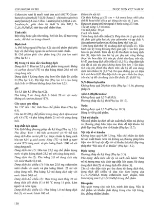 Cefuroxim natri là muối natri của acid (6i?,7i?)-3[(car- Điều kiện sắc ký:
bamoyloxy)methyl]-7-[[(Z)-(furan-2 yl)(mẹthoxyimino) Cột thép không gỉ (25 em X 4^6 mm) được nhồi pha
acetyl]amino]-8-oxo-5-thia-l-azabicycIo[4.2.0]oct-2-en- fính là hexylsilyl sịlica gel dùng cho sắc ký, 5 |iim,
2-carboxylic, phải chứa từ 96,0 % đển 102,0 % Detector quang phổ tử ngoại ở bước sóng 273 nm,
Ci6H,5N4NaOsS, tínhtheo chể phẩmWian. Tốc độ dòng: 15 ml/min.
Thế tích tiêm: 20 Ị^l
Tính chât - . , i ~ Cách tiến hành:
Bột trắng hoặc gần như trắng, hơi hút ẩm, dễ tan trong Tiêm đung dịch đối chiếu (2). Phép thử chi có giá trị khi
nước, rât khó tan trong ethanol. độ phân giải giữa hai pic của Cefuroxim và tạp chất A
. . , , (descarbamoyleefuroxim) kỊiông được nhỏ hon 2,0.
A nu- i - • /nu 1 U' Tiêm dung dịch thử (I) và dung dịch đối chiếu (3). Tiến
Ì^ ^ f l i .p ^ slc ký trông khoảng s gian glp 3 lân S gian
hợp vói phố^hống ngoại của ceíliroxim natri chuấn. của pic chính Trên slc 1^ đo thu được tư dung dịch
B. Chế pham phải cho phản ứng (A) của ion natri thử (1), diện tích của bất ky pie phụ nằo cũng không
(Phụ lục 8.1). đuợc ỉón hơn diện tích eủa pic chính thu đựợọ trên sắc
Độ trong và mà« sắc của dung dịch
7 J  OA ' J1 - của tat cả các pic phu không đươc lớn hơn 3 lân diên
Dunợ dịch S: Hòa tan 2,0 2 chê phâm trong nước knon2 L 1 _ L • _ I / 1 lĩ i V Ix r ,
. 7  1 „ T 1 A / 1 ^ tích GỦa pỊc ehính thu đượe trên săọ ký đô của dung
có carbon d io ^d (TT) và pha loãng thành 20,0 ml vói Siếí. (3) (io %) Bỏ qua nhöig pic có diện
cùng dung môi. ^ ^ ^ pị^ chinh thu đượQ
Dung dịch s không được đục hơn hôn dịch đôi chiêu sắc kýđồ của dung dịeh đối chiếu (3) (0,05 %).
II (Phụ lục 9.2). Độ hấp thụ (Phụ lục 4.1) của dung
dịch s đo ở 450 nm không được lớn hơn 0,25. N,N-Dimethylanilin ^
Không được quá 20 phân triệu (Phụ lục 10.16, phương
pH pháp 2).
Từ 5,5 đến 8,0 (Phụ lục 6.2).
Pha loãng 2 ml dung dịch s thành 20 ml với nước 2-ethylhexanoic ____
khôngVócarbon dioxyd (TT). đuỵe quá 0 5 % (kl/ki).
Phương pháp sắc ký khí (Phụ lục 10.17).
Góc quay cực riêng
Từ +59° đến +66”, tính theo chế phẩm khan (Phu luc
¿ 4^ ^ ^ • • Không được quá 3,5% (Phụ lục 10.3).
Hòa tan 0,500 g chế phẩm trong dung dịch đệm acetat 0,400 g che pham.
pH 4,6 (TT) và pha loãng thành 25 ml với cùng dung Thử vô khuẩn
môi. Nếu chế phẩm dự định để sản xuất thuốc tiêm mà không
____ . _ có phương pháp hữu hiệu nào khác để tiệt khuẩn thì
Tạp chát Hên quan ^ pM tđảpỉngPhépthừvôkhSn Phụli,c I3 T.
Xác địnn băng phương pháp săc ký lỏng (Phụ lục 5.3).
Pha động: Trộn 1 thể tích acetonitrỉỉ với 99 thể tích Nội độc tố vi khuẩn
dvng dịch đệm acetat pH 3,4, được chuẩn bị bằng cách Không được quá 0,10 lU/mg. Nêu chê phâm dự định
hòa tan 6,01 g acid acetic băng (TT) và 0,68 g naừi để sản xuất thuốc tiêm mà không có phương pháp hữu
acetat (TT) trong nước và pha loãng thành 1000 ml với hiệu nào để loại nội độc tố vi khuẩn thi phải đáp ứng
cùng dung môi. phép thử “Nội độc tô vi khuân” (Phụ lục 13.2).
Dung dịch thừ (1): Víòaịsũ 25,Q m% chế ọhầm trong Định lượng
nước và pha loãng thành 25,0 ml với cùng dung môi. Phương pháp sắc ký lỏng (Phụ lục 5.3).
Dung dịch thử (2): Pha loãng 5,0 ml dung dịch này Pha động, điều kiện sắc kỷ và cách tiển hành: Như
với nước thành 50,0 ml. tnô tả trong mục xác định tạp chất liên quan. Sử dụng
Dung dịch đối chiếu {]): Hòa tan 25,0 mg Cefuroxim dung dịch thử (2) vâ dung dịch đối chiểu (1).
natri chuẩn với nước và pha loãng thành 25 ml với Căn cứ vào diện tích pic thu được từ dung dịch thử,
cùng dung môi. Pha loãng 5,0 ml dung dịch này với dung dịch đối chiêu và dựa vào hàm lượng của
w ớc thành 50,0 ml. C|6Hi5N4Na08S trong Cefuroxim natri chụẩn, tính
Dung dịch đối chiếu (2): Đun trong cách thủy 20 ml lượng của Ci6Hi5N4NaOgS trong chê phâm.
dung dịch đối chiếu (1) ở 80 °c trong 15 phút. Làm Bảo quản
nguội và tiêm ngay. Bảo quản trong chai nút kín, tránh ánh sáng. Nấu là
Dung dịch đôi chiêu (3): Pha loãng 1,0 ml dung dịch chế phẩm vô khuẩn phải đựng trong chai tiệt trùng,
thử (1) với nước thành 100 ml. kín, chống nhiễm khuẩn.
 