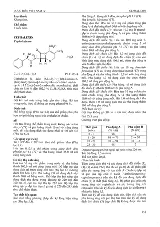 Loại thuốc
Kháng sinh.
Chế phẩm
Thuốc tiêm.
CEPHALEXIN
Cephalexinum
H NH2
CO2H
. H0O
C,6H,7N304S. H2O p.t.l: 365,4
Cephalexin là acid (6/ỉ,7i?)-7-[[(27?)-2-amino-2-
phenylacetyl]amino]-3-niethyI-8-oxo-5-thia-l-azabi-
cyclo [4.2.0]oct-2-en-2-Garboxylic monohydrat, phải
chứa từ 95,0 % đếiì 102,0 % C16H17N3O4S, tính theo
chế phẩm khan.
Tính chất
Bột kết tinh màu trắng hoặc gần như trắng. Hơi tan
trong nước, thực tế không tan trong ethanol 96%.
Định tính
Phổ hồng ngoại (Phụ lục 4.2) của chế phẩm phải phù
hợp với phổ hồng ngoại của cephalexin chuẩn.
PH
Hòa tan 50 mg chế phẩm trong «í/ớc không cổ carbon
dioxyd (TT) và pha loãng thành 10 ml với cùng dung
môi. pH của dung dịch thu được phải từ 4,0 đến 5,5
(Phụ lục 6 .2).
Góc quay cực riêng
T ừ +149° đến+158° tính theo chế phẩm khan (Phụ
iục 6.4).
Hòa tan 0,125 g chế phẩm trong dung dịch đệm
phíalat pH 4,4 (TT) và pha loãng thành 25,0 ml với
cùng dung môi.
Độ hấp thụ ánh sáng
Hòa tan 50 mg chế phẩm trong nước và pha loãng
thành 100,0 ml với cùng dung môi. Độ hâp thụ của
dung dịch tại bưỚG sóng 330 nm (Phụ lục 4.1) không
được lớn hơn 0,05. Pha loãng 2,0 ml dung dịch này
thành 50,0 ml bằng nước. Phổ hấp thụ ánh sáng cửa
dung dịch thu được trong khoảng từ 220 nm đến
300 nm có cực đại hấp thụ tại 262 nm. Độ hấp thụ
riêng tại cực đại hấp thụ có giá trị từ 220 đến 245, tính
theo chế phẩm khan.
Tạp chất liên quan
Xác định bằng phương pháp sắc ký lỏng hiệu năng
cao (Phụ lục 5.3).
Pha động A: Dung dịch đệm phosphat pH 5,0 (TT).
Ỹha. âộn%'Q: Methanol (TT),
Dtmg dịch thử: Hòa tan 50,0 mg chế phẩm ữong pha
động A và pha loãng thành 50,0 ml với cùng dung môi.
Dung dịch đổi úhỉếu (1): Hòa tan 10,0 mg D-phenyl-
glycin chuẩn trong plia động A và pha loãng thành
10.0 m! với cùng dung môi.
Dung dịch đổi chiểu (2): Hòa tan 10,0 mg acid 7-
aminodesacetoxycephalosporanic chuẩn trong 2 ml
dung dịch đệm phosphat pH 7,0 (TT) và pha loãng
thành lOịO ml bằng pha động A.
Dung địch đối chiếu (3): Hút 1,0 ml dung dịch đối
chiếu (1) và 1,0 ml dung dịch đối chiếu (2) cho vào
bình định mức dung tích 100,0 ml, thêm pha động A
vừa đủ đến vạch» lắc đều.
Dung dịch đối chiếu (4): Hòa tan 10 mg dimethyl-
/ormamid (TT) và 10 mg dimethylacetamid (TT) trong
pha động A và pha loãng thành ỉ0,0 ml với cùng dung
môi. Pha loăng 1,0 ml dung dịch thụ được thành
1OOịOml bằng pha động A.
Dung dịch đổi chiếu (5)'. Pha loãng 1,0 ml dung dịeh
đối chiếu (3) thảnh 20j0 ml với pha động A.
Dung dịch đổi chiểu (6): Hòa tan 10 mg ceíotaxim
riatri chuẩn trong pha động A và pha loãng thành
10.0 ml với cùng dung môi. Hút 1,0 ml dung dịch thu
được, thêm 1,0 mi dung dịch thử và pha loãng thành
100 ml bằng pha động A.
Điều kiện sắc kỷ:
Cột thép không gỉ (10 cm X 4,6 mm) được nhồi pha
tĩnh c (5 |um).
Chương trình pha động:
Thời giaii
(min)
Pha động A
(% tt/tt)
Pha động B
(% tữtt)
0 - 1 98 2
1 - 2 0 9 8 ^ 7 0 2-> 30
20 - 23 70 98 30-> 2
23-30 98 2
Detector quang phổ tử ngoại tại bước sóng 220 nm.
Tốc độ dồng: 1,5 ml/min
Thể tích tiêm: 20 |J,I.
Cách tiến hành:
Tiêm dung dịch thử và các dung dịch đối chiếu (3),
(4), (5) và (6 ). Phép thử chỉ có giá trị khi độ phân giải
giữa pic tương ứng với tạp chất A (D-phenylglycin)
và pic của tạp chất B (acid 7-aminodesacetoxỵ-
cephalosporanic) trên săc ký đô của dung dịch đôi
chiếu (3) ít nhất phải bằng 2,0. Độ phân giải giữa pic
tương ứng với cephalexin và pic tương ứng với
cefotaxim trên sắc ký đồ của dung dịch đôi chiêu (6) ít
nhất phải bằng 1,5.
Trên sắc ký đồ của dung dịch thử, diện tích của pic
phụ tương ứng với pic thứ hai trên săc ký đô dung
dịch đối chiếu (3) (tạp chất B) không được lớn hơn
 