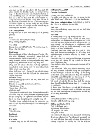 diện tích pic thứ hai trên sắc ký đồ dung dịch đối NANG CEPHALEXIN
chiếu (3) (1,0 %). Bất kỳ pic phụ nào (trừ pic tương Capsulae Cephalexini
ứng với dimethylformamid và dimethylacetamid) có
diện tích không được ló'n hơn diện tích pic thứ nhất Là nang cứng chứa cephalexin.
trên sắc ký đồ của 'dung dich đối chiếu (3) (1,0 %). Chế phấm phải đáp ứng các yêu cầu trong chuyên
Tổng diện tích của các pic phụ không được lớn hơn ba luận “Thuôc nang” (Phụ lục 1.13) và các yêu câu sau:
lần diện tích pic thứ nhất trên sắc ký đồ của dung dịch J„.^g cephalexin khan, C,6H|vN304S, từ 90,0 %
đối chiếu (3) (3,0 %) Bỏ qua những picphụ cộdiện JJ0 5 ol so với lượng ghi trên nhãn.
tích nhỏ hơn diện tích của pic thứ hai trênsăc ký đô
cùa dung dịch đối chiếu (5) (0,05 %). Tính chất
„T . í.. N ang cứng nhẵn bóng, không m éo m ó, bột thuốc bên
N N-DimetKylanilm t r o n i Z g S .
Không được quá 20 phân triệu (Phụ lục 10.16; phương
pháp B). Định tính
^ , A. Phương pháp sắc ký lóp mỏng (Phụ lục 5.4).
^ ^ Bàn mỏnợ: Silica 2 eỉ, khôns có chất kết dính, đươc
Từ 4,0 % đến 8 0 % (Phụ lục 10.3). ° | V^
Dùng 0,300 g chê phâm. ^p ị n-hexan và tetradecan (95 : 5)
Tro sulfat riễập khoảng 1cm, để dung môi di chuyển theo chiều
Khong được quá 0,2 % (Phụ lục 9.9, phương pháp 2). dài của bản mỏng, sau đó lấy bản mỏng ra khỏi bình
Dùng 1,0 g chế phâm. ■ sắc ký và đế dung môi bay hơi
Dung môi khai triên: Dung dịch acid citric 0,1 M -
Định lượng dung dịch dinatri hydrophosphat 0,1 M - dung dịch
Phương pháp sắc ký lỏng hiệu năngcao (Phụlục 5.3). ninhydrin trong aceton có nồng độ 1 g trong 15 mỉ
Pha động: Methanol -acetonitril - dung dịch kali (60 : 40 : 1,5).
dihydrophosphat 0,136 % - nước (2 :5 :1 0 : 83). Dung dịch thừ. Lấy một lượng bột thuốc trong nang
Z)M«gJ/c/zrtó.'Hòa tan 50,0 mg chế phẩm trong nwớc tương ứng với khoảng 30 mg cephalexin, hòa tan
và pha loãng thành 100,0 ml với cùng dung môi. trong 10 ml «wớc, lọc.
Dung dịch đối chiếu: Hòa tan 50,0 mg cephalexin dịch đôi chiêu: Dung dịch cephalexin chuân 0,3 %
monohydrat chuân trong nước và pha loãngthành trong «M-ơc.
100,0 mỉ với cùng dung môi. Cách tiến hành: Chấm riêng biệt lên bản mỏng 10 1^1
Dung dịch phân giải: Hòa tan 10 mg cefradin chuẩn mỗi dung dịch trên. Triển khai sắc ký đến l^i dung môi
trong 20 mí dung dịch đối chiếu và pha loãng thành đi được khoảng 3/4 chiều dài bản mỏng. Lấy bản mỏng
100 ml bằng nươc dâu mức dung môi và đê bản
Dieu kien sac ky- ứìông khí, sấy bản mỏng ở 110 °c
Cột thép không'gỉ (25 cm X 4,6 mm) được nhồi pha g phút và quan sát dưới ánh sáng thường
tĩiih c (5 um) chính trên săc ký đô của dung dịch thử và của
Detector tử ngoại đặt tại bước sóng 254 nm. djch đối chiếu phải giống nhau về vị trí, màu sắc
Thể tích t í ê S íl. vàỉdchthư^. .
T0C Ị dòng 1,5 ml/min. l; / UX. ^1- í l . “5
c h t'ến hành' • ' p p chính có thời gian lưu tương
Tiĩm dung dịch phân giải, dung dịch thử và dung dịch cephalexin trên sắc ký
đối chiếu. Phép thử chỉ có giá trị khi độ phân giải giữa ° ^
hai pic tương ứng với cephalexin và cefradin trên sắc Nước
ký đồ của dung dịch phân giải ít nhất phải bằng 4,0. Không được quá 10,0 % (Phụ lục 10.3).
Tính hàm lượng cephalexin trong chế phẩm dựa vào Dùng 0,3 g bột thuôc trong nang,
diện tích pic đáp ứng của dung dịch thử và dung dịch £)ộ (-pjjụ lục 11 4)
đối chiếu. jịịịệỊ Ị,ị- Kiểu giỏ quay.
Bảo quản trường-. 900 ml nướci
Tránh anh sáng. Tổc độ quay. m rlmìn.
, , Thời giam 30 min.
Loại thụoc Cách tiến hành. Lấy một phần dung dịch môitrưòng
K ang sin . loãng một lượng dịch lọc
Chế phẩm với nước để được dung dịch có nồng độcephalexin
Viênnén, nang, bột pha hỗn dịch uống. khoảng 20 jxg/ml. Đo độ hấp thụ (Phụ lục 4.1) của
 