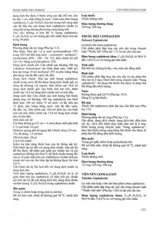 dung dịch thu được ở bước sóng cực đại 262 nm, cốc
đo dày 1 cm, mẫu trấng là nước. Tính toán hàm lượng
cephalexin, C16H17N3O4S, hòa tan trong mỗi nang dựa
vào độ hấp thụ của dung dịch cephalexin chuẩn có
nồng độ tương đương pha trong cùng dung môi.
Yêu cầu: Không ít hơn 80 % lượng cephalexin,
C16H17N3O4S, so với lượng ghi trên nhãn được hòa tan
trong 30 phút.
Định lượng
Phương pháp sắc ký lỏng (Phụ lục 5.3).
Pha động'. Hòa tan 1,0 g natri pentansuựonat (TT)
trong 1015 ml hỗn hợp nước - acetoniừ-il - methanol -
triethylamin (850 : 100 : 50: 15), điều chỉnh tới pH
3,0 ± 0,1 bằng acidphosphoric (TT).
Dimg dịch chuẩn nội: Cân chính xác khoảng 300 mg
1 -hydroxy benzotriazol vào bình định mức 1000 ml,
hòa tan trong 10 ml methanol (TT) và pha loãng bằng
pha động vừa đủ đến vạch, lắc đều.
Dung dịch chuẩn'. Hòa tan một lượng cephalexin
chuẩn trong mtởc để thu được dung dịch chuẩn gốc có
nồng độ khoảng 1,0 mg/ml. Hút chính xác 10,0 ml
dung dịch chuẩn gốc vào bình nón nút mài, thêm
chính xác 15,0 ml dung dịch chuẩn nội và trộn đều.
Dung dịch thừ. Cân chính xác một lượng bột thuốc
tương ứng với khoảng 100 mg cephalexin vào bình
định mức 100 ml, thêm 75 ml nước và lắc siêu âm
15 phút, pha loãng bằng nước vừa đủ đến vạch,
lắc đều, lọc. Hút chính xác 10,0 ml dịch lọc vào bình
nón nút mài, thêm chính xác 15,0 ml dung dịch chuẩn
nội và trộn đều.
Điều kiện sắc ký:
Cột thép không gỉ (25 cm X4 mm) được nhồi pha tĩnh
c (5 |u,mhoặc 10 fj.m)
Detector quang phổ tử ngoại đặt ở bước sóng 254 nm.
Tốc độ dòng; 1,5 ml/min.
Thể tích tiêm: 20 ỊLil.
Cách tiến hành:
Kiểm tra khả năng thích họp của hệ thống sắc ký:
Tiên hành săc ký đối với dung dịch chuẩn; trên sắc ký
đồ thu được, độ phân giải giữa pic chuẩn nội và pic
cephalexin không nhỏ hơn 5; độ lệch chuẩn tương đối
của tỷ số giữa diện tích pic cephalexin và diện tích pic
chuẩn nội của các lần tiêm lặp lại không được lớn hơn
2,0 %.
Tiến hành sắc ký lần lượt đối với dung dịch chuẩn và
dung dịch thử.
Tính hàm lượng cephalexin, C16H17N3O4S, từ tỷ số
giữa diện tích pic cephalexin ,và diện tích pic chuẩn
nội trên sắc ký đồ của dung dịch thử, dung dịch chuẩn
và hàm lượng C16H17N3O4S trong cephalexin chuẩn.
Bảo quản
Trong vỉ nhôm hoặc trong chai lọ nút kín.
Để nơi khô mát, nhiệt độ không quá 30 °c, tránh ánh
sáng.
Loại thuốc
Thuốc kháng sinh.
Hàm lượng thường dùng
250 mg; 500 mg.
THUỐC BỘT CEPHALEXIN
Pulveres Cephalexini
Là thuốc bột chứa cephalexin.
Chế phẩm phải đáp ứng các yêu cầu trong chuyên
luận "Thuôc bột" (Phụ lục 1.7) và các yêu cầu sau:
Hàm lượng cephalexin khan, Ct6HnN304S, từ 90,0 %
đến 110,0 % so với lưọng ghi ừên nhãn.
Tính chất
Bột khô tơi, không bị ẩm, vón, màu sắc đồng nhất.
Định tính
Chế phẩm phải đáp ứng các yêu cầu và các phép thử
như mô tả ở mục Định tính trong chuyên luận “Nang
cephalexin”. Sử dụng bột thuốc thu được từ phép thử
Độ đồng đều khối lượng.
Nước
Không được quá 2,0 % (Phụ lục 10.3).
Dùng 0,5 g bột thuốc.
Độ mịn
Thuốc bột cephalexin phải đạt yêu cầu Bột mịn (Phụ
lục 3.5).
Định lượng
Phương pháp sắc ký lỏng (Phụ lục 5.3).
Pha động, dung dịch chuân, dung dịch thử, điêu kiện
săc ký, cách tiên hành thực hiện như mô tả ở mục
Định lượng trong chuyên luận “Nan§ cephalexin”,
thay bột thuốc trong nang bằng bột thuoc thu được từ
phép thử Độ đồng đều khối lượng.
Bảo quản
Trong gói giấy nhôm hoặc polyethylen kín.
Để nơi khô mát, nhiệt độ không quá 30 °c, fránh ánh
sáng.
Loại thuốc
Thuốc kháng sinh.
Hàm lượng thường dùng
125 mg; 250 mg; 500 mg.
VIÊN NÉN CEPHALEXIN
Tabellae Cephalexini
Là viên nén hoặc viên nén bao phim chứa cephalexin.
Chế phẩm phải đáp ứng các yêu cầu ữong chuyên luận
“Thuốc viên nén” (Phụ lục 1.20) và các yêu cầu sau:
Hàm lương cephalexỉn khan, C16H17N3O4S, từ
90,0 % đen 110,0 % so với lượng ghi trên nhãn.
 