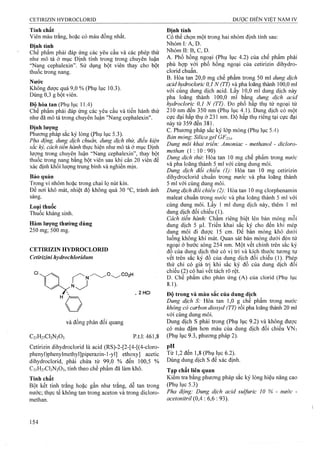 Tính chất
Viên màu trắng, hoặc có màu đồng nhất.
Đinh tính
Chế phẩm phải đáp ứng các yêu cầu và các phép thử
như mô tả ở mục Định tính trong trong chuyên luận
“Nang cephalexin”. Sử dụng bột viên thay cho bột
thuốc trong nang.
Nước
Không được quá 9,0 % (Phụ lục 10.3).
Dùng 0,3 g bột viên.
Độ hòa tan (Phụ lục 11.4)
Chế phẩm phải đáp ứng các yêu cầu và tiến hành thử
như đã mô tả trong chuyên luận "Nang cephalexin".
Định lượng
Phương pháp săc ký lỏng (Phụ lục 5.3).
Pỉĩa động, duĩìẸ dịch chum, dung dịch thử, điều kiện
sắc kỷ, cách tien hành thực hiện như mô tả ở mục Định
lượng trong chuyên luận “Nang cephalexin”, thay bột
thuôc trong nang băng bột viên sau khi cân 20 viên đê
xác định khối lượng trung bình và nghiền mịn.
Bảo quản
Trong vỉ nhôm hoặc trong chai lọ nút kín.
Đe nơi khô mát, nhiệt độ không quá 30 °c, tránh ánh
sáng.
Loai thuốc
Thuốc kháng sinh.
Hàm lượng thường dùng
250 mg; 500 mg.
CETIRIZIN HYDROCLORID
Cetirizini hydrochloridum
. 2HCI
và đồng phân đối quang
C2,H27Cl3N203 p.t.l: 461,8
Cetirizin dihydroclorid là acid (RS)-2-[2-[4-[(4-cloro-
phenyl)phenylmethyl]piperazin-l-yl] ethoxy] acetic
dihydroclorid, phải chứa từ 99,0 % đến 100,5 %
C21H27CI3N2O3, tính theo chế phẩm đã làm khô.
Tính chất
Bột kết tinh trắng hoặc gần như trắng, dễ tan trong
nước; thực tế không tan trong aceton và trong dicloro-
methan.
Định tính
Có thể chọn một trong hai nhóm định tính sau:
Nhóm I: A, D.
Nhóm II: B, c, D.
A. Phổ hồng ngoại (Phụ lục 4.2) của chế phẩm phải
phù hợp với phổ hồng ngoại của cetirizin dihydro-.
clorid chuẩn.
B. Hòa tan 20,0 mg chế phẩm trong 50 ml dung dịch
acid hydrocloric 0,1 N (TT) và pha loãng thành 100,0 ml
với cùng dung dịch acid. Lấy 10,0 ml dung dịch này
pha loãng thành 100,0 ml bằng dung dịch acid
hydrocloric 0,1 N (TT). Đo phổ hấp thụ tử ngoại từ
210 nm đến 350 nm (Phụ lục 4.1). Dung dịch có một
cực đại hấp thụ ở 231 nm. Độ hấp thụ riêng tại cực đại
nằy tìi'359 đếri 381.
c. Phương pháp sắc ký lớp mỏng (Phụ lục 5.4)
Bản mỏng: Silica gel GF254.
Dung môi khai triên: Amoniac - methanol - dicloro-
methan (1 : 10: 90)
Dung dịch thừ. Hòa tan 10 mg chế phẩm trong nước
và pha loãng thành 5 ml với cùng dung môi.
Dung dịch đôi chiêu (I): Hòa tan 10 mg cetirizin
dihydroclorid chuẩn trong nước và pha loãng thành
5 ml với cùng dung môi.
Dung dịch đối chiểu (2): Hòa tan 10 mg clorphenamin
maleat chuẩn trong nước và pha loãng thành 5 ml với
cùng dung môi. Lấy 1 ml dung dịch này, thêm 1 ml
dung dịch đối chiếu (1).
Cách tiến hành: Chấm riêng biệt lên bản mỏng mỗi
dung dịch 5 fil. Triển khai sắc ký cho đến khi mép
dung môi đi được 15 cm. Để bản mỏng khô dưới
luông không khí mát. Quan sát bản mỏng dưới đèn tử
nẸoại ở bước sóng 254 nm. Một vết chính trên sắc ký
đô của dung dịch thử có vị trí và kích thước tương tự
vết trên sắc ký đồ của dung dịch đối chiếu (1). Phép
thử chỉ có giá trị khi săc ký đô của dung dịch đôi
chiếu (2) có hai vết tách rõ rệt.
D. Chế phẩm cho phản ứng (A) cùa clorid (Phụ lục
8.1).
Độ trong và màu sắc của dung dịch
Dung dịch S: Hòa tan 1,0 g chế phẩm trong nước
không có carbon dỉoxyd (TT) rồi pha loãng thành 20 ml
với cùng dung môi.
Dung dịch s phải trong (Phụ lục 9.2) và không được
có màu đậm hoTi màu của dung dịch đối chiếu VN7
(Phụ lục 9.3, phưoTig pháp 2).
PH
Từ 1,2 đến 1,8 (Phụ lục 6.2).
Dùng dung dịch s để xác định.
Tạp chất liên quan
Kiểm tra bằng phương pháp sắc ký lỏng hiệu năng cao
(Phụ lục 5.3)
Pha động: Dung dịch acid sulfuric 10 % - nước -
acetonừril {OẠ : 6,6 : 93).
 