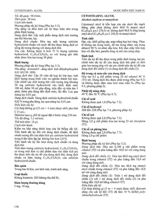 Tốc độ quay: 50 r/min.
Thời gian: 30 min.
Cách tiến hành:
Phương pháp sắc ký lỏng (Phụ lục 5.3).
Pha động và điều kiện sắc ký thực hiện như trong
phần Định lượng.
Dung dịch thừ. Lấy một phần dung dịch môi trưòng
sau khi hòa tan, lọc.
Dung dịch chuẩn: Hòa tan một lượng Cetirizin
hỵdroclorid chuẩn với nước để thu được dung dịch có
nông độ tương đương với dung dịch thử.
Yêu cầu: Không được ít hơn 75 % lưọTĩg Cetirizin
hydroclorid, C21H27CI3N2O3, so với lượng ghi trên
nhãn được hòa tan trong 30 phút.
Định lượng
Phương pháp sắc ký lỏng (Phụ lục 5.3).
Pha động: Ẩcetoniừ-il - dung dịch kali dỉhydrophosphat
Ỡ,Ỡ/M(150:850)
Dung dịch thử: Cân 20 viên đã loại bỏ lớp bao, tính
khôi lượng trung bình viên và nghiền thành bột mịn.
Cân chính xác một lượng bột viên tưong ứng khoảng
20 mg Cetirizin hydroclorid vào bình định mức
100 ml, thêm 50 ml pha động, trộn đều và siêu âm 5
phút, thêm pha động đến định mức, lắc đều. Lọc qua
màng lọc 0,45 |um.
Dung dịch chuẩn: Dung dịch Cetirizin hydroclorid chuẩn
0,02 % ừong pha động, lọc qua màng lọc 0,45 |Lim.
Điều kiện sắc kỷ:
Cột thép không gỉ (25 cm X4 mm) được nhồi pha tĩnh
c (5
Detector quang phổ tử ngoại đặt ở bước sóng 230 nm.
Tốc độ dòng: 1,5 ml/min.
Thể tích tiêm: 10 |J,1.
Cách tiến hành:
Kiểm tra khả năng thích hợp của hệ thống sắc ký:
Tiên hành sắc ký đối với dung dịch chuẩn, độ lệch
chuẩn tương đối của diện tích pic Cetirizin hydroclorid
trong 6 lần tiêm lặp lại không lớn hơn 2,0 %.
Tiến hành sắc ký lần lượt dung dịch chuẩn và dung
dịch thử.
Tính hàm lượng Cetirizin hydroclorid, C21H27CI3N2O3,
có trong một đơn vị chế phẩm dựa vào diện tích pic
thu được trên sắc ký đồ của dung dịch thử, dung dịch
chuân và hàm lượng C21H27CI3N2O3 của Cetirizin
hydroclorid chuẩn.
Bảo quản
Trong bao bì kín, nơi khô mát, tránh ánh sáng.
Loại thuốc
Kháng histamin. Đối kháng thụ thể H].
Hàm lượng thường dùng
5 mg, 10 mg.
CETOSTEARYL ALGOL
Alcohol cetylicus et stearylicus
Cetostearyl alcol là hỗn họp của các aỉcol rắn mạch
thẳng, phải chứa không dưới 40,0 % stearyl alcol
(CigHssO, p.t.l: 270,5) và không dưới 90,0 % tổng lượng
cetyl alcol (C16H34O, p.t.l: 242,4) và stearyl alcol.
Tính chất
Hạt, vảy, khối giống sáp, màu ứắng hay hơi vàng. Thực
tế không tan trong nước, dễ tan trong ether, tan trong
ethanol 90 % và ether dầu hỏa. Khi đun chảy hỗn họp
hòa vói dầu béo, parafin lỏng và mỡ cừu nóng chảy.
Định tỉnh
Trên sắc ký đồ thu được trong phần định lượng, hai pic
chính trên sắc ký đồ của dung dịch thử phải cỏ thời
gian lưu tưofng ứn^ với các pic chính ừên sắc kỷ đồ của
dung dịch đối chiêu (1) và dung dịch đối chiếu (2).
Độ trong và màu sắc của dung địch
Hoa tan 0,5 g chế phẩm trong 20 ml ethanol 96 %
(TT) sôi. Dung dịch thu được phải trong (Phụ lục 9.2)
và không được đậm màu hơn màu mâu Nó (Phụ lục
9.3, phương pháp 2).
Nhiệt đô nóng chảy
49 ”C đen 56 °c (Phụ lục 6.7).
Chỉ số acid
Không được quá 1,0 (Phụ lục 7.2).
Chỉ sổ hydroxyl
208 đến 228 (Phụ lục 7.4, phương pháp A).
Chỉ số iod
Không được quá 2,0 (Phụ lục 7.5).
Dùng 2,0 g chế phẩm hòa tan trong 25 ml cloroform
(TT).
Chỉ số xà phòng hóa
Không được qua 2,0 (Phụ lục 7.7).
Dùng 2,0 g chế phấm.
Đinh lương
PhưoTig pháp sắc ký khí (Phụ lục 5.2).
Dung dịch thử: Hòa tan 0,100 g chế phẩm trong
ethanol (TT) và pha loãng đến 10,0 ml với cùng dung
môi.
DuriẸ dịch đối chiếu (1): Hòa tan 60,0 mg cetyl alcol
chuân trong ethanol ỢT) và pha loãng đên 10,0 ml
yới cùng dung môi.
Dung dịch đối chiếu (2): Hòa tan 40,0 mg stearyl
alcol chuẩn trong ethanol (TT) và pha loãng đến 10,0
ml với cùng dung môi.
Dung dịch đối chiểu (3): Trộn 1 ml dung dịch đối
chiếu (1) với 1 ml dung dịch đối chiếu (2) và pha
loãng đến 10,0 ml bằng eí/ỉano/Ỵrĩ;).
Điều kiện sắc ký:
Cột thép không gỉ (3 m X 4 mm) được nhồi diatomit
dùng cho sắc ký khỉ (TT) đã tẩm 10 % (kl/kl) poỉy-
(dimethyl)siloxan (TT).
 