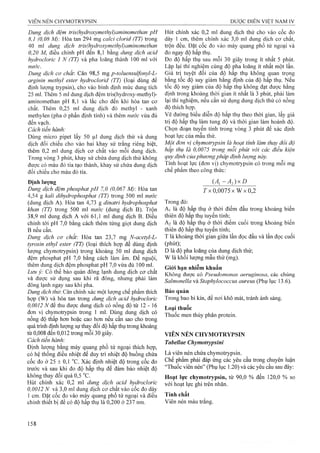 Dung dịch đệm tris(hydroxymethyl)amỉnomethan pH
8,1 (0,08 M): Hòa tan 294 mg calci clorỉd (TT) trong
40 ml dung dịch tris(hydroxymethyl)amỉnomethan
0,20 M, điều chỉnh pH đến 8,1 bằng dung dịch acỉd
hydrocloric 1 N (TT) và pha loãng thành 100 ml với
nước.
Dung dịch cơ chất'. Cân 98,5 mg p-toluensuìfonyl-L-
argỉnỉn methyl ester hydroclorỉd (TT) (loại dùng để
định lượng trypsin), cho vào bình định mức dung tích
25 ml. Thêm 5 ml dung dịch đệm tris(hydroxy-methyl)-
aminomethan pH 8,1 và lắc cho đến khi hòa tan cơ
chất. Thêm 0,25 ml dung dịch đỏ methyl - xanh
methylen (pha ở phần định tính) và thêm nước vừa đủ
đến vạch.
Cách tiến hành:
Dùng micro pipet lấy 50 |Lil đung dịch thử và dung
dịch đối chiếu cho vào hai khay sứ trắng riêng biệt,
thêm 0,2 m! dung dịch cơ chất vào mỗi dung dịch.
Trong vòng 3 phút, khay sứ chứa dung dịch thử không
được có màu đỏ tía tạo thành, khay sứ chứa dung dịch
đối chiếu cho màu đỏ tía.
Định lượng
Dung dịch đệm phosphat pH 7,0 (0,067 M) Hòa tan
4,54 g kalỉ dỉhydrophosphat (TT) trong 500 ml nước
(dung dịch A). Hòa tan 4,73 g dinatrỉ hydrophosphat
khan (TT) trong 500 ml nước (dung dịch B). Trộn
38,9 ml dung dịch A với 61,1 ml dung dịch B. Điều
chỉnh tới pH 7,0 bằng cách thêm từng giọt dung dịch
B nếu cần.
Dung dịch cơ chất. Hòa tan 23,7 mg N-acetyl-L-
tyrosìn ethyl ester (TT) (loại thích họp để dùng định
lượng chymotrypsiii) trong khoảng 50 ml dung dịch
đệm phosphat pH 7,0 bằng cách ỉàm ấm. Để nguội,
thêm dung dịch đệm phosphat pH 7,0 vừa đủ 100 ml.
Lưu ỷ: Có thể bảo quản đông lạnh dung dịch cơ chất
và được sử dụng sau khi rã đông, nhưng phải làm
đông lạnh ngay sau khi pha.
Dung dịch thừ. Cân chính xác một lượng chế phẩm thích
họp (W) và hòa tan trong dung dịch acỉd hydroclorỉc
0,0012 N để thu được dung dịch có nồng độ từ 12 - 16
đon vị chymotrypsin trong 1 ml. Dùng dung dịch có
nồng độ thấp hon hoặc cao hon nếu cần sao cho trong
quá trình địiìh lượng sự thay đổi độ hấp thụ trong khoảng
từ 0,008 đến 0,012 trong mỗi 30 giây.
Cách tiến hành:
Định lượng bằng máy quang phổ tử ngoại thích họp,
có hệ thống điều nhiệt để duy trì nhiệt độ buồng chứa
cốc đo ở 25 ± 0,1 ^C. Xác định nhiệt độ trong cốc đo
trước và sau khi đo độ hấp thụ để đảm bảo nhiệt độ
không thay đổi quá 0,5 °c.
Hủt chính xác 0,2 ml dung dịch acid hydrocloric
0,0012 N và 3,0 ml dung dịch cơ chất vào cốc đo dày
1 cm. Đặt cốc đo vào máy quang phổ tử ngoại và điều
chỉnh thiết bị để có độ hấp thụ là 0,200 ở 237 nm.
Hút chính xác 0,2 ml dung dịch thử cho vào cốc đo
dày 1 cm, thêm chính xác 3,0 ml dung dịch cơ chất,
trộn đều. Đặt cốc đo vào máy quang phổ tử ngoại và
đo ngay độ hấp thụ.
Đo độ hấp thụ sau mỗi 30 giây trong ít nhất 5 phút.
Lặp lại thí nghiệm cùng độ pha loãng ít nhất một lần.
Giá trị tuyệt đối của độ hấp thụ không quan trọng
bằng tốc độ suy giảm hằng định của độ hấp thụ. Nếu
tốc độ suy giảm của độ hấp thụ không đạt được hằng
định trong khoảng thời gian ít nhất là 3 phút, phải làm
lại thí nghiệm, nếu cần sử dụng dung dịch thử có nồng
độ thích họp.
Vẽ đường biểu diễn độ hấp thụ theo thời gian, lấy giá
trị độ hấp thụ làm tung độ và thời gian làm hoành độ.
Chọn đoạn tuyến tính trong vòng 3 phút để xác định
hoạt lực của mẫu thử.
Một đơn vị Chymotrypsin là hoạt tính làm thay đôi độ
hấp thụ là 0,0075 trong mỗi phút với các điều kiện
quy định của phương pháp định lượng này.
Tính hoạt lụrc (đơn vị) C hym otrypsin có trong mỗi mg
chế phẩm theo công thức:
( A j - A . J x D
rx 0 ,0 0 7 5 x W x0,2
Trong đó:
A] là độ hấp thụ ở thời điểm đầu trong khoảng biến
thiên độ hấp thụ tuyến tính;
A2 là độ hấp thụ ở thời điểm cuối trong khoảng biến
thiên độ hấp thụ tuyến tính;
T là khoảng thời gian giữa lần đọc đầu và lần đọc cuối
(phút);
D là độ pha loãng của dung dịch thử;
w là khối lưọTig mẫu thử (mg).
Giói hạn nhiễm khuẩn
Không được có Pseudomonas aeruginosa, các chủng
Salmonella và Staphyỉococcus aureus (Phụ lục 13.6).
Bảo quản
Trong bao bi kín, để nơi khô mát, tránh ánh sáng.
Loại thuốc
Thuốc men thủy phân protein.
VIÊN NÉN CHYMOTRYPSIN
Tabellae Chymotrypsini
Là viên nén chứa Chymotrypsin.
Chế phẩm phải đáp ứng các yêu cầu trong chuyên luận
“Thuốc viên nén” (Phụ lục 1.20) và các yêu cầu sau đây:
Hoạt lực Chymotrypsin, từ 90,0 % đến 120,0 % so
với hoạt lực ghi trên nhãn.
Tính chất
Viên nén màu trắng.
 