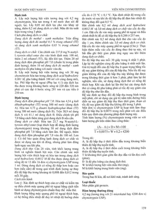 Định tính
A. Lấy một lưọTig bột viên tương ứng với 4,2 mg
chymotrypsin, hòa tan trong 4 ml nước đun sôi để
nguội, lọc. Lấy 0,05 ml dịch lọc cho vào khay sứ
trắng, thêm 0,2 ml dung dịch cơ chất. Màu đỏ tía xuất
hiện trong vòng 3 phút.
Cách pha dung dịch cơ chất:
Dung dịch đỏ methyl - xanh methylen: Trộn đồng
lượng dung dịch đỏ methyl 0,1 % trong ethanol (TT)
và dung dịch xanh methylen 0,05 % trong ethanol
(TT).
Dung dịch cơ chất: Cân chính xác 237,0 mg N-acetyl-
L-tyrosin ethyl ester cho vào binh định mức 100 ml,
thêm 2 ml ethanol (TT), lắc đến khi tan. Thêm 20 ml
dung dịch đệm phosphat pH 7,0 (chuẩn bị trong phần
định lượng), thêm 10 ml dung dịch đỏ methyl - xanh
methylen rồi pha loãng với nước vừa đủ.
B. Lấy một lượng bột viên tương ứng với 30 mg
chymotrysin hòa tan trong dung dịch acid hydrocloric
0,001 M, pha loãng thành 100 ml với cùng dung môi,
lọc. Phổ hấp thụ tử ngoại (Phụ lục 4.1) của dịch lọc
thu được trong khoảng bưó’c sóng từ 220 đến 320 nm
phải có cực đại ở bước sóng 281 nm và cực tiểu ở
250 nm.
Định lượng
Dung dịch đệm phosphat pH 7,0: Hòa tan 4,54 g kali
dihydrophosphat (TT) trong 500 ml nước (dung dịch
A). Hòa tan 4,73 g dỉnatri hydrophosphat khan (TT)
trong 500 ml nước (dung dịch B). Trộn 38,9 mỉ dung
dịch A với 61,1 ml dung dịch B. Điều chỉnh tới pH
7,0 bằng cách thêm từng giọt dung dịch B nếu cần.
Dung dịch cơ chất. Hòa tan 23,7 mg N-acetyl-L-
tyrosin ethyl ester (loại thích hợp để dùng định lượng
chymotrypsin) trong khoảng 50 m! dung dịch đệm
phosphat pH 7,0 bằng cách làm ấm. Để nguội, thêm
dung dịch đệm phosphat pH 7,0 vừa đủ 100 ml. Lưu
ý: Có thể bảo quản đông lạnh dung dịch cơ chất và
được sử dụng sau khi rã đông, nhưng phải làm đông
lạnh ngay sau khi pha.
Dung dịch thủ'. Cân 20 viên, tính khối lượng trung
bình và nghiền thành bột mịn. Cân chính xác một
lượng bột viên thích hợp và hòa tan trong dung dịch
acid hydrocloric 0,0012 M để thu được dung dịch có
nồng độ từ 12 đến 16 đơn vị chymotrypsin USP trong
1 ml. Dùng dung dịch có nồng độ thấp hơn hoặc cao
hơn (nếu cần) để trong quá trình định lượng sự thay
đổi độ hấp thụ trong khoảng từ 0,008 đến 0,012 trong
môi 30 giây.
Cách tiến hành
Lưu ý: Xác định sự thích hợp của cơ chất và kiểm tra
sự điều chỉnh máy quang phổ tử ngoại bằng cách tiến
hành sử dụng chymotrypsin chuẩn thay thế mẫu thử.
Định lượng bằng máy quang phổ tử ngoại thích hợp,
có hệ thống điều nhiệt để duy tri nhiệt độ buồng chứa
cốc đo ở 25 °c ± 0,1 °c. Xác định nhiệt độ trong cốc
đo trước và sau khi đo độ hấp thụ để đảm bảo nhiệt độ
không thay đổi quá 0,5 °c.
Hút chính xác 0,2 ml dung dịch acid hydrodorìc
0,0012 M và 3,0 ml dung dịch cơ chất vào cốc đo dày
1 cm. Đặt cốc đo vào máy quang phổ tử ngoại và điều
chỉnh thiết bị để có độ hấp thụ là 0,200 ở 237 nm.
Hút chính xác 0,2 ml dung dịch thử cho vào cốc đo
dày 1 cm, thêm chính xác 3,0 ml dung dịch cơ chất.
Đặt cốc đo vào máy quang phổ tử ngoại (Chú ý: Thực
hiện thêm mẫu vào cốc đo đúng theo thứ tự này, và
bắt đầu ghi thời gian phản ứng ngay sau khi thêm
dung dịch cơ chất).
Đo độ hấp thụ sau mỗi 30 giây trong ít nhất 5 phút.
Lặp lại thí nghiệm cùng độ pha loãng ít nhất một lần.
Giá ừị tuyệt đối cùa độ hấp thụ ít quan trọng bằng tốc
độ suy giảm không đổi của độ hấp thụ. Nếu tốc độ suy
giảm không đổi của độ hấp thụ này không đạt được
trong khoảng thời gian ít hơn 3 phút, phải làm lại thí
nghiệm, nếu cần, sử dụng dung dịch thử có nồng độ
thích hợp. Khi xác, định lại lần thứ hai các dung dịch
thử có cùng độ pha loãng phải có tốc độ suy giảm cùa
độ hấp thụ như lần đầu.
Để xác định sự thay đổi độ hấp thụ trung bình trong
môi phút, chỉ sử dụng các giá trị năm trên đưÒTig biêu
diễn sự suy giảm độ hấp thụ theo thời gian, đoạn có
tốc độ suy giảm độ hấp thụ không đôi trong 3 phút.
Một đoTi vị Chymotrypsin USP là hoạt tính làm thay
đổi độ hấp thụ là 0,0075 trong mỗi phút với các điều
kiện quy định của phương pháp định lượng này.
Tính hàm lượng (%) Chymotrypsin trong viên so với
hàm lượng ghi trên nhãn theo công thức;
(Ai - A 2) XD XM X100
T x 0 ,0 0 7 5 x W x 0,2x4200
Trong đó:
Ai là độ hấp thụ ở thời điểm đầu trong khoảng biến
thiên độ hấp thụ tuyến tính;
A2 là độ hấp thụ ở thời điểm cuối trong khoảng biên
thiên độ hấp thụ tuyến tính;
T là khoảng thời gian giữa lần đọc đầu và lần đọc cuối
(phút);
D là độ pha loãng của dung dịch thử;
w làkhối lượng bột viên mẫu thử(mg);
M là khối lượng trung binh viên (mg).
Bảo quản
Trong bao bi kín, để nơi khô mát, tránh ánh sáng.
Loại thuốc
Men phân giải protein.
Hàm lượng thường dùng
4,2 mg (tương ứng với 21 microkatal hay 4200 đơn vị
chymotrypsin USP).
 