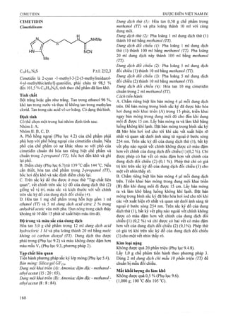 CIMETIDIN
Cimetidỉnum
CioHióNeS p.t.l: 252,3
Cimetidin là 2-cyan -l-methyl-3-[2-(5-methylimidazol-
4-yl-methyíthio)ethyl]-guanidin, phải chứa từ 98,5 %
đến 101,5 % CioHiôNôS, tính theo chế phẩm đã làm khô.
Tính chất
Bọt frang hoặc gần như trắng. Tan trong ethanol 96 %,
khó tan trong nước và thực tế không tan trong methylen
cỉorid. Tan trong các acid vô cơ loãng. Có dạng thù hình.
Định tính
Có thể chọn một trong hai nhóm định tính sau:
Nhóm I: A.
Nhóm II; B, c, D.
A. Phổ hồng ngoại (Phụ lục 4.2) của chế phẩm phải
phù họp với phổ hồng ngoại của cimetidin chuẩn. Nếu
phổ của chể phẩm có sự khác nhau so với phổ của
cimetidin chuẩn thì hòa tan riêng biệt chế phẩm và
chuẩn trong 2-propanol (TT), bốc hơi đến khô và ghi
lại phổ.
B. Điểm chảy (Phụ lục 6.7) từ 139 °c đến 144 “G. Nếu
Gần thiết, hòa tan chế phẩm trong 2-propanol (TT),
bốc hơi đến khô và xác định điểm chảy lại.
c. Trên sắc ký đồ thu được ở mục thử "Tạp chất liên
quan", vết chính trên sắc ký đồ của dung dịch thử (2)
giống về vị trí, màu sắc và kích thước với vết chính
trên sắc ký đồ của dung dịch đối chiếu (4).
D. Hòa tah 1 mg chế phẩm trong hỗn hợp gồm 1 ml
ethanol (TT) và 5 ml dưng dịch acid cỉừic 2 % ữong
anhydrid acetic vừa mới pha Đun nóng ừong cách thủy
khoảng từ 10 đến 15 phút sẽ xuất hiện màu tím đỏ.
Độ trong và màu sắc của dung dịch
Hòa tan 3,0 g chế phẩm trong 12 ml dung dịch acid
hydrocỉoric 1 M và pha loãng thành 20 ml bằng nước
không có carbon dioxyđ (TT). Dung dịch thu được
phải trong (Phụ lục 9.2) và màu không được đậm hơn
màu mẫu V5 (Phụ lục 9.3, phương pháp 2).
Tạp chất liên quan
Tiến hành phương pháp sắc ký lóp mỏng (Phụ lục 5.4).
Bản mỏng: Silica gel GF254-
Dung môi khai triển (A): Amoniac đậm đặc - methanol -
ethylacetat {5 :20 :65).
Dimg môi khai ữiến (B): Amonỉac đậm đặc - methanol -
ethyl acetat (S : s :S4).
Dung dịch thừ (1): Hòa tan 0,50 g chế phẩm trong
methanol (TT) và pha loãng thành 10 ml với cùng
dung môi.
Dung dịch thử (2): Pha loãng 1 ml dung dịch thử (1)
thành 10 ml bằng methanol (TT).
Dung dịch đối chiểu (1): Pha loãng 1 ml dung dịch
thử (1) thành 100 ml bằng methanol (TT). Pha loãng
20 rril dung dịch này thành 100 ml bằng methanol
(TT).
Dung dịch đối chiếu (2): Pha loãng 5 ml dung dịch
đối chiếu (1) thành 10 ml bằng methanol (TT).
Dung dịch đối chiếu (3): Pha loãng 5 ml dung dịch
đối chiếu (2) thành 10 ml bằng methanol (TT).
Dung dịch đối chiếu (4): Hòa tan 10 mg cimetidin
chuẩn trong 2 ml methanol (TT).
Cách tiến hành:
A. Chấm riêng biệt lên bản mỏng 4 |J,1 mỗi dung dịch
trên. Để bản mỏng trong bình sắc ký đã được bão hòa
hơi dung môi khai triển (A) trong 15 phút, triển khai
ngay bản mỏng trong dung môi đó cho đến khi dung
mồí đi được 15 cm. Lấy bản mỏng ra và làm khô bằng
luồng không khí lạnh. Đặt bản mỏng trong bình sắc ký
đã bão hòa hơi iod cho tới khi các vết xuất hiện rõ
nhất và quan sát dưới ánh sáng tử ngoại ở bước sóng
254 nm. Trên sắc ký đồ của dung dịch thử (1), bất kỳ
vết phụ nào ngoài vết chính không được có màu đậm
hơn vết chính của dung dịch đối chiếu (1) (0,2 %). Chỉ
được phép có hai vết có màu đậm hon vết chính của
dung dịch đối chiếu (2) (0,1 %). Phép thử chi có giá
trị khi trên sắc ký đồ của dung dịch đối chiếu (3) cho
một vết nhìn thấy rõ.
B. Chấm riêng biệt lên bản mỏng 4 |U,1mỗi dung dịch
trên. Triển khai bản mỏng trong dung môi khai triển
(B) đến khi dung môi đi được 15 cm. Lấy bản mỏng
ra và làm khô bằng luồng không khí lạnh. Đặt bản
mỏng trong bình sắc ký đã bão hòa hơi iod cho tới khi
các vết xuất hiện rõ nhất và quan sát dưới ánh sáng tử
ngoại ở bước sóng 254 nm. Trên sắc ký đồ. của dung
dịch thử (1), bất kỳ vết phụ nào ngoài vết chính không
được có màu đậm hơn vết chính của dung dịch đối
chiếu (1) (0,2 %) và chỉ được có hai vết có màu đậm
hơn vết của dung địch đối chiểu (2) (0,1%). Phép thử
có giá trị khi ừên sắc ký đồ của dung dịch đối chiếu
(3) cho một vết nhìn thấy rõ.
Kim loại nặng
Không được quá 20 phần triệu (Phụ lục 9.4.8).
Lấy 1,0 g chế phẩm tiến hành theo phương pháp 3.
Dùng 2 ml dung dịch chì mẫu 10 phần triệu (TT) để
chuẩn bị mẫu đối chiếu.
Mất khối lượng do ỉàm khô
Không được quá 0,5 % (Phụ lục 9.6).
(l,000g; 100"Cđen 105“C).
 