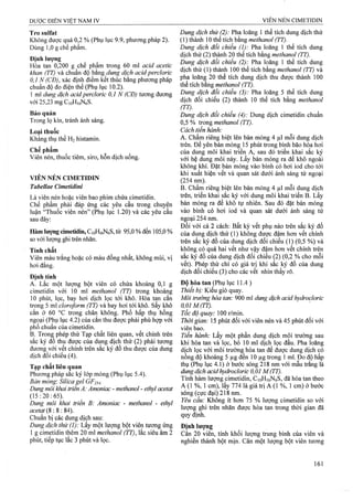 Tro Sulfat
Không được quá 0,2 % (Phụ lục 9.9, phương pháp 2).
Dùng 1,0 g chế phẩm.
Định lượng
Hoa tan 0,200 g chế phẩm trong 60 ml acỉd acetìc
khan (TT) và chuẩn độ h&ng dung dịch acidperclorìc
0,1 N (CĐ), xác định điểm kết thúc bằng phượng pháp
chuẩn độ đo điện thế (Phụ lục 10.2).
1 ml dmg dịch acid percloric 0 ,1 N (CĐ) tưong đương
với 25,23 mg CloHifiNeS.
Bảo quản
Trong lọ kín, tránh ánh sáng.
Loại thuốc
Kháng thụ thể H2 histamin.
Chế phẩm
Viên nén, thuốc tiêm, siro, hỗn dịch uống.
VIÊN NÉN CIMETIDIN
Tabellae Cimetidini
Là viên nén hoặc viên bao phim chứa cimetidin.
Chế phẩm phải đáp ứng các yêu cầu trong chuyên
luận “Thuốc viên nén” (Phụ lục 1.20) và các yêu cầu
sau đây:
Hàm lượng cimetídin, CioHieNôS, tìr 95,0 %đến 105,0 %
so với lưọng ghi ừên nhãn.
Tính chất
Viên màu trắng hoặc có máu đồng nhất, không mùi, vị
hơi đắng.
Định tính
A. Lắc một lượng bột viên có chứa khoảng 0,1 g
cimetidin với 10 ml methanol (TT) trong khoảng
10 phút, lọc, bay hơi dịch lọc tới khô. Hòa tan cắn
trong 5 ml cloro/orm (TT) và bay hơi tới khô. sấy khô
cắn ở 60 °c trong chân không. Phổ hấp thụ hồng
ngoại (Phụ lục 4.2) của căn thu được phải phù hợp với
phổ chuẩn của cimetidin.
B. Tronậ phép thử Tạp chất liên quan, vết chính trên
săc ký đô thu được của dung dịch thử (2) phải tương
đương với vết chính trên sắc ký đồ thu được của dung
dịch đối chiểu (4).
Tạp chất liên quan
Phương pháp sắc ký lớp mỏng (Phụ lục 5.4).
Bản mòng'. Silica ệel GFịs^,
Dung môi khai ừiễn A: Amoniac - methanol - ethyl acetat
(15:20:65).
Dung môi khai triên B: Amoniac - methmol - ethyl
acetat (8 : 8 : 84).
Chuẩn bị các dung dịch sau:
Dung dịch thử (1): Lấy một lượng bột viên tưoĩig ứng
1 g cimetidin thêm 20 ml methanol (TT), lắc siêu âm 2
phút, tiếp tục lắc 3 phút và lọc.
Dung dịch thử (2): Pha loãng 1 thể tích dung dịch thử
(1) thành 10 thể tích bằng methanol (TT).
Dung dịch đổi chiếu (1): Pha loãng 1 thể tích dung
dịch thử (2) thành 20 thể tích bằng methanol (TT).
Dung dịch đổi chiếu (2): Pha loãng 1 thể tích dung
dịch thử (1) thành 100 thể tích bằng methanol (TT) và
pha loãng 20 thể tích dung dịch thu được thành 100
thể tích bang methanol (Tĩ).
Dung dịch đối chiểu (3): Pha loãng 5 thể tích dung
dịch đổi chiếu (2 ) thành 10 thể tích bằng methanol
(TT). _ ' ^
Dung dịch đổi chiếu (4): Dung dịch cimetidin chuẩn
0,5 % trong methanol (TT).
Cách tiến hành:
A. Chấm riêng biệt lên bản mỏng 4 |xl mỗi dung dịch
trên. Để yên bản mỏng 15 phút trong bình bão hòa hơi
của dung môi khai triển A, sau đó triển khai sắc ký
với hệ dung môi này. Lấy bản mỏng ra để khô ngoài
không khí. Đặt hàn mỏng vào bình có hơi iod cho tới
khi xuất hiện vết và quan sát dưới ánh sáng tủ' ngoại
(254 nm).
B. Chấm riêng biệt lên bản mỏng 4 |il mỗi dung dịch
trên, triển khai sắc ký với dung môi khai triển B. Lấy
bản mỏng ra để khô tự nhiên. Sau đó đặt bản mỏng
vào bình có hơi iod và quan sát dưới ánh sáng tử
ngoại 254 nm.
Đối với cả 2 cách: Bất kỳ vết phụ nào trên sắc ký đồ
của dung dịch thử (1) không được đậm hơn vết chính
trên sắc ký đồ của đung dịch đối chiếu (1) (0,5 %) và
không có quá hai vết như vậy đậm hơn vết chính ừên
sắc ký đồ của dung dịch đối chiếu (2) (0,2 % cho mỗi
vết). Phép thử chỉ có giá trị khi sắc ký đồ của dung
dịch đối chiếu (3) cho các vết nhìn thấy rõ.
Độ hòa tan (Phụ lục 1 1 .4 )
Thiểt bị: Kiểu giỏ quay.
Môi trường hòa tan: 900 ml dung dịch acid hydrocloric
0,01 M (IT).
Tốc độ quay: QŨ rímm.
Thời gian: 15 phút đối với viên nén và 45 phút đối với
viên bao.
Tiến hành: Lấy một phần dung dịch môi truofng sau
khi hòa tan và lọc, bỏ 10 ml dịch lọc đầu. Pha loãng
dịch lọc với môi trường hòa tan để được dung dịch có
nồng độ khoảng 5 |j.g đến 10 |j,g trong 1 mỉ. Đo độ hấp
thụ (Phụ lục 4.1) ở bước sóng 218 nm với mâu ừắng là
dung dịch acid hydrocloric 0,01M (TT).
Tính hàm lượng cimetidin, CioHiôNeS, đã hòa tan theo
A (1 %, 1 cm), lấy 774 là giá trị A (1 %, 1 cm) ở bước
sóng (cực đại) 218 nm.
Yêu cầu: Không ít hon 75 % lượng cimetidin so với
lượng ghi trên nhãn được hòa tan trong thời gian đã
quy định.
Định lượng
Cân 20 viên, tính khối lượng trung bình của viên và
nghiên thành bột mịn. Cân một lượng bột viên tương
 