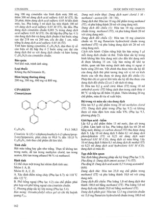ứng 100 mg cimetidin vào bình định mức 500 ml,
thêm 300 ml dung dịch acid sulfuric 0,05 M (TT), lắc
20 phút, thêm dung dịch acid sulfuric 0,05 Mđến định
mức, lọc. Pha loãng 5 ml dịch lọc trên thành 100 ml
với dung dịch acid sulfuric 0,05 M (TT), lắc đều. Pha
dung dịch cimetidin chuẩn 0,001 % trong dung dịch
acid sulfuric 0,05 M (TT). Đo độ hấp thụ (Phụ lục 4.1)
của dung dịch thử và dung dịch chuẩn ở hai bước sóng
cưc đại 218 nm và 260 nm, cốc đo dày 1 cm, mẫu
trăng là dung dịch acid sulfuric 0,05 M (TT).
Tính hàm lượng cimetidin, CioHiôNeS, dựa theo tỷ số
của hiệu sô độ hâp thụ ở 2 bước sóng cực đại của
dung dịch thử so với dung dịch chuẩn và hàm lượng
CioHiôNôS của cimetidin chuẩn.
Bảo quản
Nơi khô mát, tránh ánh sáng.
Loại thuốc
Kháng thụ thể histamin H2.
Hàm lượng thường dùng
200 mg, 300 mg, 400 mg và 800 mg.
CINARIZIN
Cinnarizinum
C26H28N2 p.t.l: 368,5
Cinarizin ià (£’)-l-(diphenylmethyl)-4-(3-phenylprop-
2-enyl)piperazin, phải chứa từ 99,0 % đến 101,0 %
C26H28N2, tính theo chế phẩm đã làm khô.
Tính chất
Bột màu trắng hay gần như trắng. Thực tế không tan
trong nước, dễ tan trong methylen clorid, tan trong
aceton, khó tan ừong ethanol 96 % và methanol.
Định tính
Có thể chọn một trong hai nhóm định tính sau:
Nhóm I: A, B.
Nhóm II; A, c, D.
A. Xác định điểm nóng chảy (Phụ lục 6.7): từ 118 °c
đếnl22°c.
B. Phổ hồng ngoại (Phụ lục 4.2) của chế phẩm phải
phù hợp với phổ hồng ngoại của cinarizin chuẩn.
c. Phương pháp sắc ký lóp mỏng (Phụ lục 5 .4 ).
Bản mỏng: Octadecylsiỉyl silica gel có chỉ thị huỳnh
quang p 2 5 4 .
Dung môi triển khai: Dung dịch natrỉ clorid 1 M -
methanol - aceton (20 : 30 : 50). ^
Dung dịch thừ. Hòa tan 10 mg chế phẩm trong methanol
(TT), và pha loãng thành 20 ml với cùng dung môi.
Dung dịch đối chiếu (1): Hòa tan 10 mg cinarizin
chuẩn trong methanol (TT), và pha loãng thành 20 ml
với cùng dung m ôi.
Dung dịch đổỉ chiếu (2): Hòa tan 10 mg cinarizin
chuẩn và 10 mg flunarizin hydroclorid chuẩn trong
methanol (TT) và pha loãng dung dịch tới 20 ml với
cùng dung môi.
Cách tỉến hành'. Chấm riêng biệt lên bản mỏng 5 |Ltl
mỗi dung dịch chuẩn và thử. Triển khai sắc ký trong
bình không bão hòa dung môi cho đến khi dung môi
đi được khoảng 15 cm. Lấy bản mỏng để khô tự
nhiên, quan sát bản mỏng dưới ánh sáng tử ngoại ở
bước sóng 254 nm. vết chính thu được trên sắc ký đồ
của đung dịch thử phải tương ứng với vị trí và kích
thước của vết thu được từ dung dịch đối chiếu (1).
Phép thử chỉ có giá trị khi trên sắc ký đồ thu được của
dung dịch đối chiếu (2) có 2 vết tách rõ ràng.
D. Hòa tan 0,2 g acỉd citric khan (TT) trong 10 ml
anhydrid acetic (TT) bằng cách đun trong cách thủy ở
80 °c và tiếp tục để thêm 10 phút. Thêm khoảng 20 mg
chế phẩm, màu đỏ tía sẽ xuất hiện.
Độ trong và màu sắc của dung dịch
Hòa tan 0,5 g chế phẩm trong 20 ml methylen clorid
(TT). Dung dịch phải trong (Phụ lục 9.2) và không
được có màu đậm hơn màu mẫu VNv (Phụ lục 9.3,
phương pháp 2).
Giói hạn acid - kiềm
Lấy 0,5 g chế phẩm thêm 15 ml nước, đun sôi trong
2 phút. Làm lạnh và lọc. Pha loãng dịch lọc tới 20 mỉ
bằng nước không có carbon dioxyd (TT) thu được dung
dịch s. Lấy 10 ml dung dịch s thêm 0,1 ml dung dịch
phenolphtaleỉn (TT) và 0,25 ml dung dịch natrỉ
hydroxyd 0,01 M (CĐ), dung dịch có màu hông. Lây
10 ml dung dịch s thêm 0,1 ml dung dịch đỏ methyl (TT)
và 0,25 ml dung dịch acid hydrocloric 0,01 M (CĐ),
dung dịch có màu đỏ.
Tạp chất liên quan
Xác định bằng phương pháp sắc ký lỏng (Phụ lục 5.3).
Pha động A: Dung dịch amoni acetat 1 % (TT).
Pha độngB: Dwig dịch acidacetic 0,2 % trong acetonitriỉ
(tt/tt).
Dung dịch thử: Hòa tan 25,0 mg chế phẩm trong
methanol (TT) và pha loãng thành 10,0 ml với cùng
dung môi.
Dung dịch đối chiếu: Pha loãng 1,0 ml dung dịch thử
thành 100,0 ml bằng methanol (TT). Pha loãng 5,0 ml
dung dịch này thành 20,0 ml bằng methanol (TT).
Dung dịch phân giải: Hòa tan 12,5 mg cinarizin chuẩn
và 15,0 mg flunarizin hydroclorid chuẩn trong 100,0 ml
 