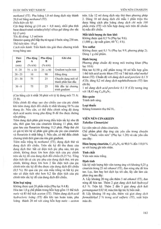 methanol (TT). Pha loãng 1,0 ml đung dịch này thành
20,0 ml bằng methanol (TT).
Điều kiện sắc ký:
Cột thép không gỉ (10 cm X 4^0 mm), nhồi pha tĩnh
base-deactivated octadecylsilyl silica gel đùng cho sắc
ký (3 ^m).
Tốc độ dòng: 1,5 ml/min
Detector quang phổ hấp thụ tử ngoại ở bước sóng 230 nm.
Thể tích tiêm: 10 |Lil
Cách tiến hành'. Tiến hành rửa giải theo chương trình
trong bảng sau:
Thòi
gian
(min)
Pha động
A
(% tt/tt)
Pha động
B
(%tt/tt)
Ghi chú
0 -2 0 75 ^ 10 25 90 Gradient tuyến tính
20-25 10 90 Đẳng đòng
25-30 75 25 Chuyển dung môi về
thành phần ban đầu
30-0 75 25 Bắt đầu lại chương
trình gradient
(Cân bằng cột ít nhất 30 phút với tỷ lệ dung môi 75 A:
25 B).
Điều chỉnh độ nhạy sao cho chiều cao của pic chính
khi tiêm dung dịch đối chiếu ít nhất khoảng 50 % của
thang đo. Nếu cần, có thể điều chỉnh nồng độ dung
dịch acid acetic trong pha động B để thu được đường
nền phẳng.
Tiêm dung dịch phân giải trong điều kiện sắc ký như đã
nêu, thời gian lưu của cinarizin khoảng 11 phút, thời
gian lưu của flunarizin khoảng 11,5 phút. Phép thử chỉ
có giá trị khi hệ số phân giải giữa các pic của cinarizin
và flunarizin ít nhất bằng 5. Nếu cần, có thể điều chỉnh
chương trình thời gian của rửa giải gradient.
Tiêm mẫu trắng là methanol (TT), dung dịch thử và
dung dịch đối chiếu. Trên sắc ký đồ thu được của
dung dịch thử: bất cứ diện tích pic phụ nào, trừ pic
chính, không được lớn hơn diện tích của pic chính
trên sắc ký đồ của dung dịch đối chiếu (0,25 %). Tổng
diện tích tất cả các pic phụ của dung dịch thử, trừ pic
chính, không được lớn hơn 2 lần diện tích của pic
chính trên sắc ký đồ thu được của dung dịch đối chiếu
(0,5 %). Bỏ qua các pic của mẫu trắng và bất kỳ pic
nào có diện tích nhỏ hơn 0,2 lần diện tích của pic
chính trên sắc ký đồ của dung dịch đối chiếu.
Kim loại nặng
Không được quá 20 phần triệu (Phụ lục 9.4.8).
Hòa tan 1,0 g chế phẩm trong hỗn họp gồm 15 thể tích
nước và 85 thể tích aceton (TT). Thêm dung dịch acid
hydrocloric loãng (TT) đến khi tan hoàn toàn, pha
loãng thành 20 ml với cùng hỗn họp nước - aceton
trên. Lấy 12 ml dung dịch này thử theo phương pháp
2. Dùng 10 ml dung dịch chì mẫu 1 phần triệu thu
được bằng cách pha loãng dung dịch chì mẫu 10 0
phần triệu (TT) với hỗn hợp dung môi trên để chuẩn
bị mẫu đổi chiếu.
Mất khối iượng do làm khô
Không được quá 0,5 % (Phụ lục 9.6).
(1,000 g ; áp suất giảm; 60 ^C; 4 h).
Tro Sulfat
Không được quá 0,1 % (Phụ lục 9.9, phương pháp 2).
Dùng 1 g chế phẩm.
Định lượng
Phương pháp chuẩn độ trong môi trường khan (Phụ
lục 10.6)
Hòa tan 0,150 g chế phẩm trong 50 ml hỗn họp gồm
1thể tích acỉd acetỉc khan (TT) và 7 thể tích ethyl methyỉ
keton (TT), Chuẩn độ với dung dịch acỉdperclorỉc 0,1 N
(CĐ), dùng 0,2 ml dung dịch naphtholbenzein (TT) làm
chỉ thị.
1 ml dung dịch acid percỉoric 0,1 N (CĐ) tương ứng
với 18,43 mgC26H28N2.
Bảo quản
Tránh ánh sáng.
Loại thuốc
Kháng histamin thụ thể H|.
VIÊN NÉN CINARIZIN
Tabellae Cinnarizini
Là viên nén có chứa cinarizin.
Chế phẩm phải đáp ứng các yêu cầu trong chuyên
luận “Thuốc viên nén” (Phụ lục 1.20) và các yêu cầu
sau đây:
Hàm iưọìig cinarizin, C26H28N2, từ 90,0 % đến 110,0 %
so với lượng ghi trên nhãn.
Tính chất
Viên nén màu trắng.
Định tính
Lắc kỹ m ột lượng bột viên tưoTỉg ứng với khoảng 0,25 g
cinarizin trong 25 ml ethanol (TT), đun nóng nhẹ để hòa
tan. Lọc, làm bay hơi dịch lọc tới cắn, lấy cắn làm các
phản ứng sau đây:
A. Lấy khoảng 20 mg cắn thêm 5 ml ethanol (77), đun
nóng để hòa tan. Thêm 2 giọt dung dịch kali hydroxyd
6,5 %. Trộn kỹ. Thêm 2 đến 3 giọt dung dịch kali
permanganat 0,02 M, màu tím lập tức bị biến mất.
B. Lấy khoảng 10 mg cắn, thêm vài giọt dung dịch
formaldehyd 2 % trong acid sulfuric (TT), xuất hiện
màu đỏ.
 