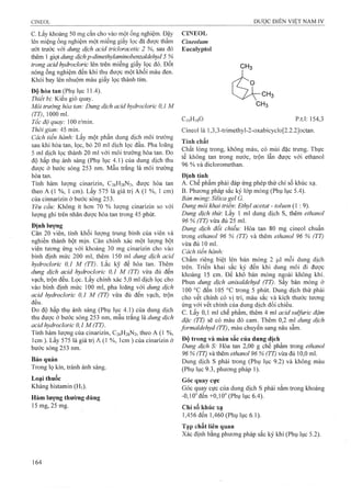 c. Lấy klioảng 50 mg cắn cho vào một ống nghiệm. Đậy
lên miệng ống nghiệm một miếng giấy lọc đã được thấm
ưót trước với dung dịch acid tricloracetỉc 2 %, sau đó
thêm 1 giọt dung dịch p-dỉmethylaminobenzaldehyd 5 %
trong acid hydroclorỉc lên trên miếng giấy lọc đó. Đốt
nóng ống nghiệm đến khi thu được một khối màu đen.
Khói bay lên nhuộm màu giấy lọc thành tím.
Độ hòa tan (Phụ lục 11.4).
Thiết bị: Kiểu giỏ quay.
Môi trường hòa tan: Dung dịch acỉd hydroclorỉc 0,1 M
(TT) 1000 ml.
Tốc độ quay: 100 r/min.
Thời gian: 45 min.
Cách tỉến hành: Lấy một phần dung dịch môi trường
sau khi hòa tan, lọc, bỏ 20 ml dịch lọc đầu. Pha loãng
5 ml dịch lọc thành 20 ml với môi trường hòa tan. Đo
độ hấp thụ ánh sáng (Phụ lục 4.1) của dung dịch thu
được ở bước sóng 253 nm. Mầu trắng là môi trường
hòa tan.
Tính hàm lượng cinarizin, C26H28N2, được hòa tan
theo A (1 %, 1 cm). Lấy 575 là giá trị A (1 %, 1 cm)
của cinnarizin ở bước sóng 253.
Yêu cầu: Không ít hơn 70 % lượng cinarizin so với
lượng ghi trên nhãn được hòa tan trong 45 phút.
Định lượng
Cân 20 viên, tính khối lượng trung bình của viên và
nghiền thành bột mịn. Cân chính xác một lượng bột
viên tương ứng với khoảng 30 mg cinarizin cho vào
bình định mức 200 ml, thêm 150 ml dung dịch acỉd
hydroclorỉc 0,1 M (TT). Lắc kỹ để hòa tan. Thêm
dung dịch acid hydroclorỉc 0,1 M (TT) vừa đủ đến
vạch, trộn đều. Lọc. Lấy chính xác 5,0 ml dịch lọc cho
vào bình định mức 100 ml, pha loãng với dung dịch
acid hydroclorỉc 0,1 M (TT) vừa đủ đến vạch, trộn
đều.
Đo độ hấp thụ ánh sáng (Phụ lục 4.1) của dung dịch
thu được ở bước sóng 253 nm, mẫu trắng là dung dịch
acỉd hydroclorỉc 0,1 M (TT).
Tính hàm lượng của cinarizin, C26H28N2, theo A (1 %,
Icm ). Lấy 575 là giá trị A (1 %, Icm ) của cinarizin ở
bước sóng 253 nm.
Bảo quản
Trong lọ kín, tránh ánh sáng.
Loại thuốc
Kháng histamin (Hi).
Hàm lượng thường dùng
15mg, 25mg.
CINEOL
Cỉneolum
Eucalyptol
CH3
CịoHigO p.t.l: 154,3
Cineol là l,3,3-trimethyỉ-2-oxabicyclo[2.2.2]octan.
Tính chất
Chất lỏng trong, không màu, có mùi đặc trưng. Thực
tế không tan trong nước, trộn lẫn được với ethanol
96 % và dicloromethan.
Định tính
A. Chế phẩm phải đáp ứng phép thử chỉ số khúc xạ.
B. Phương pháp sắc ký lóp mỏng (Phụ lục 5.4).
Bán mỏng: Silica gel G.
Dung môi khai trỉểm Ethyl acetat - toluen (1 : 9).
Dung dịch thử: Lấy 1 ml dung dịch s, thêm ethanol
96 % (TT) vừa đủ 25 ml.
Dung dịch đối chiểu: Hòa tan 80 mg cineol chuẩn
trong ethanoỉ 96 % (TT) và thêm ethanol 96 % (TT)
vừa đủ 10 ml.
Cách tiến hành:
Chấm riêng biệt lên bản mỏng 2 |Lil mỗi dung dịch
trên. Triển khai sắc ký đến khi dung môi đi được
khoảng 15 cm. Để khô bản mỏng ngoài không khí.
Phun dung dịch anỉsaỉdehyd (TT). sấy bản mỏng ở
100 °c đến 105 °c trong 5 phút. Dung dịch thử phải
cho vết chính có vị trí, màu sắc và kích thước tương
ứng với vết chính của dung dịch đối chiếu,
c. Lấy 0,1 ml chế phẩm, thêm 4 ml acid sulfuric đậm
đặc (TT) sẽ có màu đỏ cam. Thêm 0,2 ml dung dịch
formaldehyd (TT), màu chuyển sang nâu sẫm.
Độ trong và màu sắc của dung dịch
Dung dịch S: Hòa tan 2,00 g chế phẩm trong ethanol
96 % (TT) và thêm ethanol 96 % (TT) vừa đủ 10,0 ml.
Dung dịch s phải trong (Phụ lục 9.2) và không màu
(Phụ lục 9.3, phương pháp 1).
Góc quay cực
Góc quay cực của dung dịch s phải nằm trong khoảng
^0,10" đến +0,10" (Phụ lục 6.4).
Chỉ số khúc xạ
1,456 đến 1,460 (Phụ lục 6.1).
Tạp chất liên quan
Xác định bằng phương pháp sắc ký khí (Phụ lục 5.2).
 