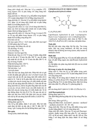 Dung dịch chuẩn nội: Hòa tan 1,0 g camphor (TT)
trong heptan (TT) và pha loãng với cùng dung môi
thành 200 ml.
Dung dịch thử (1): Hòa tan 2,5 g chế phẩm ừong heptan
(TT) và pha loãng thành 25,0 ml bằng cùng dung môi.
Dung dịch thử (2): Hòa tan 2,5 g chế phẩm trong heptcm
(TT), thêm 5,0 ml dung dịch chuẩn nội và pha loãng
thành 25,0 ml bằng heptan (TT).
Dung dịch đổi chiếu (1): Lấy 2,0 ml dung dịch thử (1),
thêm vào 20,0 ml dung dịch chuẩn nội và pha loãng
thành 100,0 ml bằng heptan (TT).
Dung dịch đổi chiếu (2): Hòa tan 50 mg 1,4-cineol (TT)
và 50 mg chế phẩm ừong heptan (TT) và pha loãng
thành 50,0 ml bằng cùng dung môi.
Điều kiện sắc ký:
Cột mao quản (50 m X 0,25 mm), pha tĩnh macrogol
20 000 (phim dày 0,25 ỊLim).
Khí mang: Heli dùng cho sắc ký.
Tốc độ dòng; 45 cm/s.
,Tỷ lệ chia dòng: 1 : 70.
Detector: lon hóa ngọn lửa.
Nhiệt độ cột: Duy trì ở 50 °c ừong 10 phút, nâng nhiệt
độ với tốc độ 2 °c/min lên đến 100 °c, sau đó nâng
tiếp nhiệt độ với tốc độ 10 °c/min lên đến 200 °c và
duy tri trong 10 phút.
Nhiệt độ buồng tiêm: 220 °c.
Nhiệt độ detector: 250 °c.
Thể tích tiêm: 1 |J.I.
Cách tiến hành:
Tiêm lần lưọt các dung dịch trên. Phép thử chỉ có giá
trị khi độ phân giải giữa pic của 1,4-cineol và pic của
cineol trên sắc ký đồ của dung dịch đổi chiếu (2) ít
nhất là 10. Tính tỷ lệ R giữa diện tích của pic cineol
và diện tích của pic tương ứng với chất chuẩn nội ưên
sắc ký đồ của dung dịch đối chiếu (1). Trên sắc đồ của
dung dịch thử (2), tính tỷ lệ giữa tổng diện tích của tất
cả các pic, trừ pic chính và pic của chất chuẩn nội, và
diện tích của pic tương ứng với chất chuẩn nội. Tỷ lệ
này không được lón hơn R (2 %). Bỏ qua các pic có
diện tích nhỏ hơn 0,025 lần diện tích của pic chính
trên sắc ký đồ của dung dịch đối chiếu (1) (0,05 %).
Cắn sau khi bay hơi
Không>được quá 0,1 %.
Cân 2,0 g chế phẩm, thêm 5 ml nước. Bốc hơi trên
cách thủy tới khô và sấy cắn ở 100 °c đến 105 °c
trong 1 giờ. Lượng cắn còn lại không được quá 2 mg.
Bảo quản
Trong lọ kín, tránh ánh sáng.
CIPROFLOXACIN HYDROCLORID
Ciprofloxacini hydrochloridum
. HCI
CO2H
CnHigFNaOa.HCl p.tl: 367,8
Ciprofloxacin hydroclorid là acid l-cyclopropyl-6 -
fluoro-4-oxo-7-(piperazin-l-yl)-l,4-dihydroquinolin-
3-carboxylic hydroclorid, phải chứa từ 98,0 % đến
102,0 % C17H18FN3O3.HCI, tính theo chế phẩm khan.
Tính chất
Bột kết tinh màu vàng nhạt, hút ẩm nhẹ. Tan trong
nước, khó tan trong methanol, rất khó tan trong
ethanol, thực tế không tan trong aceton, ethyl acetat và
methylen clorid.
Định tính
A. Phổ hồng ngoại (Phụ lục 4.2) của chế phẩm phải phù
hợp với phổ hồng ngoại của ciprofloxacin hydroclorid
chuẩn.
B. Chế phẩm cho phản ứng định tính (B) của ion clorid
(Phụ lục 8.1).
Độ trong và màu sắc của dung dịch
Dung dịch S: Hòa tan 0,5 g chế phẩm trong nước
không có carbon dioxyd (TT) và pha loãng thành 20 ml
với cùng dung môi.
Pha loãng 10 mỉ dung dịch s thành 20 ml với nước
không có carbon dioxyd (TT). Dung dịch thu được phải
trong (Phụ lục 9.2) và màu không được đậm hơn dung
dịch màu mẫu VL5 (Phụ lục 9.3, phuofng pháp 2).
pH
pH của dung dịch s phải từ 3,5 đến 4,5 (Phụ lục 6.2).
Acid fluoroquinolonic
Không được quá 0,2 %.
Xác định bằng phương pháp sắc ký lóp mỏng (Phụ lục
5.4).
Bản mỏng: Silica gel GF254.
Dung môi khai ữiển: Acetonitriỉ - amoniac - methanol
- methylen clorỉd (10 : 20 : 40 ; 40).
Dung dịch thử: Hòa tan 50 mg chế phẩm trong nước
và pha loãng thành 5 ml với cùng dung môi.
Dung dịch đối chiếu: Hòa tan 10 mg acid fluoroqui-
nolonic chuẩn trong hỗn hợp gồm 0,1 ml amoniac
(TT) và 90 ml nước, thêm nước vừa đủ 100 ml. Pha
loãng 2 ml dung dịch thu được thành 10 m! bằng
nước.
 