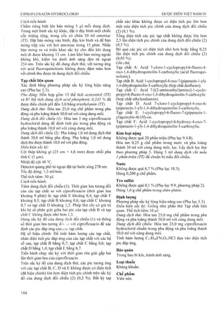 Cách tiến hành:
Chấm riêng biệt lên bản mỏng 5 |il mỗi dung dịch.
Trong một bình sắc ký khác, đặt ở đáy bình một chiếc
cốc miệng rộng, trong cốc có chứa 50 ml amoniac
(TT). Đặt bản mỏng vào bình, đậy kín binh và để bản
mỏng tiếp xúc với hơi amoniac trong 15 phút. Nhấc
bản m ỏng ra và triển khai sắG ký cho đến khi dung
môi đi được khoảng 15 cm. Làm khô bản mỏng ngoài
không khí, kiểm tra dưới ánh sáng đèn tử ngoại
254 nm. Trên sắc ký đồ dung dịch thử, vết tương ứng
với acid fluoroquinolonic không được đậm màu hơn
vết chính thu được từ dung dịch đối chiếu.
Tạp chất liên quan
Xác định bằng phương pháp sắc ký lỏng hiệu năng
cao (Phụ lục 5.3).
Pha động: Hỗn hợp gồm 13 thể tích acetonitril (TT)
và 87 thể tích dung dịch acid phosphoric 0,245 % đã
được điều chỉnh pH đến 3,0 bằng triethyỉamin (TT).
Dung dịch thử: Hòa tan 25,0 mg chế phẩm frong pha
động và pha loãng thành 50,0 ml với cùng dung môi.
Dung dịch đổi chiếu (1): Hòa tan 5 mg ciprofloxacin
hydroclorid dùng để định tính pic trong pha động và
pha loãng thành 10,0 ml vói cùng dung môi.
Dung dịch đối chiếu (2): Pha loãng 1,0 ml dung dịch thử
thành 50,0 ml bằng pha động. Pha loãng 1,0 ml dung
dịch thu được thành 10,0 ml với pha động.
Điều kiện sắc ký:
Cột thép không gỉ (25 cm X 4,6 mm) được nhồi pha
tĩnh c (5 Ịim).
Nhiệt độ cột 40 °c.
Detector quang phố tử ngoại đặt tại bước sóng 278 nm.
Tốc độ dòng: 1,5 ml/min.
Thể tích tiêm: 50 |J,1.
Cách tiến hành:
Tiêm dung dịch đối chiếu (1). Thời gian lưu tương đối
của các tạp chất so với ciprofloxacin (thời gian lưu
khoảng 9 phút) là: tạp chất E khoảng 0,4; tạp chất F
khoảng 0,5; tạp chất B khoảng 0,6; tạp chất c khoảng
0,7 và tạp chất D khoảng 1,2. Phép thử chỉ có giá trị
khi hệ số phân giải giũa hai pic của tạp chất B và tạp
chất c không được nhỏ hơn 1,3.
Dùng sắc ký đồ của dung dịch đối chiếu (1) và thông
số thời gian lưu tương đối ,0 vói ciprofloxacin để xác
định các pic đáp ứng của cac tạp chât.
Hệ số hiệu chỉnh: Để tính hàm lượng các tạp chất,
nhân diện tích pic đáp ứng của các tạp chất với các hệ
số sau, tạp chất B bằng 0,7; tạp chất c bằng 0,6; tạp
chất D bằng 1,4; tạp chất E bằng 6,7.
Tiến hành chạy sắc ký với thời gian rửa giải gấp hai
lần thòi gian lưu của ciprofloxacin.
Trên sắc ký đồ của dung dịch thử, các pic tương ứng
với các tạp chất B, c, D và E không được có diện tích
(đã hiệu chỉnh) lớn hơn diện tích pic chính trên sắc ký
đồ của dung dịch đối chiếu (2) (0,2 %). Bất kỳ tạp
chất nào khác không được có diện tích pic lớn hơn
một nửa diện tích pic chính của dung dịch đối chiếu
(2} (0,1 %).'
Tổn§ diện tích các pic tạp chất không được lớn hơn
2,5 lan diện tích pic chính của dung dịch đối chiếu (2)
(0,5%).
Bỏ qua các pic có diện tích nhỏ hơn hoặc bằiiẸ 0,25
lần diện tích pic chính cùa dung dịch đối chiểu (2 )
(0,05 %).
Ghi chú:
Tạp chất A: Acid 7-cloro-l-cyclopropyl-6-fluoro-4-
0X0-1,4-dihydroquinolin-3-carboxylic (acid fluoroqui-
nolonic).
Tạp chất B: Acid l-cyclopropyl-4-oxo-7-(piperazin-l-yl)-
1,4-dihydroquinolin-3-carboxylic (hợp chât desfluoro).
Tạp chât C: Acid 7-[(2-aminoethyl)amino]-l-cyclo-
propyl-6-fluoro-4-oxo-l,4-dihydroquinolin-3-carboxylic
(hợp chất ethylendiamin).
Tạp chất D: Acid 7-cIoro-l-cyclopropyl-4-oxo-6-
(piperazin-l-yl)-l,4-dihydroquinolin-3-carboxylic.
Tạp chât E: l-cyclopropyl-6-fluoro-7-(piperazin-l-
yl)quinolin-4(l//)-on.
Tạp chât F; Acid l-cyclopropyl-6-hydroxy-4-oxo-7-
(piperazin-l-yl)-l,4-dihydroquinoIin-3-carboxylic.
Kim loại nặng
Không được quá 20 phần triệu (Phụ lục 9.4.8).
Hòa tan 0,25 g chế phẩm trong nước và pha loãng
thành 30 ml với cùng dung môi, lọc. Lấy dịch lọc thử
theo phương pháp 5. Dùng 5 ml dung dịch chì mẫu
1phần triệu (TT) để chuẩn bị mẫu đối chiếu.
Nước
Không được quá 6,7 % (Phụ lục 10.3).
Dùng 0,200 g chế phẩm.
Tro Sulfat
Không được quá 0,1 % (Phụ lục 9.9, phương pháp 2).
Dùng 1,0 g chế phấm trong chén platin.
Định lượng
Phương pháp săc ký lỏng hiệu năng cao (Phụ lục 5.3).
Điêu kiện săc ký: Giông như phân thử Tạp chât liên
quan. Thể tích tiêm 10 |Lil.
Dung dịch thử: Hòa tan 25,0 mg chế phẩm trong pha
động và pha loãng thành 50,0 ml với cùng đung môi.
Dung dịch đổi chiếu: Hòa tan 25,0 mg ciprofloxacin
hydroclorid chuẩn trong pha động và pha loãng thành
50,0ml với cùng dung môi.
Tính hàm lượng C17H1SFN3O3.HCI dựa vào diện tích
pic đáp ứng.
Bảo quản
Trong bao bì kín, tránh ánh sáng.
Loại thuốc
Kháng khuẩn.
Chế phẩm
Viên nén.
 