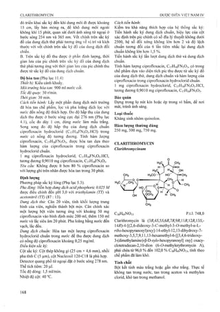 đó triển khai sắc ký đến khi dung môi đi được khoảng
15 cm, lấy bản mỏng ra, để khô dung môi ngoài
không khí Ị5 phút, quan sát dưới ánh sáng tử ngoại ở
bước sóng 254 nm và 365 nm. vết chính trên sắc ký
đồ của dung dịch thử phải tương ứng về vị trí và kích
thước với vết chính trên sắc ký đồ của dung dịch đối
chiếu.
B. Trên sắc ký đồ thu được ờ phần định lượng, thời
gian lưu của pic chính trên sắc ký đồ của dung dịch
thử phải tương ứng với thời gian lưu của pic chính thu
được từ sắc ký đồ của dung dịch chuẩn.
Độ hòa tan (Phụ lục 11.4)
Thiết bị: Kiểu cánh khuấy.
Môi trường hòa tan: 900 ml nước cất.
Tốc độ quay: 50 r/min.
Thời gian: 30 min.
Cách tiến hành: Lấy một phần dung dịch môi trường
đã hòa tan chế phẩm, lọc và pha loãng dịch lọc với
nước đến nồng độ thích hợp. Đo độ hấp thụ của dung
dịch thu được ở bước sóng cực đại 276 nm (Phụ lục
4.1), cốc đo dày 1 cm, dùng nước làm mẫu trắng.
Song song đo độ hấp thụ của dung dịch chuẩn
ciprofloxacin hydroclorid (C17H18FN3O3.HCI) trong
nước có nồng độ tương đương. Tính hàm .lượng
ciprofloxacin, C17H18FN3O3, được hòa tan dựa theo
hàm lượng của ciprofloxacin trong ciprofloxacin
hydroclorid chuẩn.
1 mg ciprofloxacin hydroclorid, C17H18FN3O3.HCI,
tương đương 0,9010 mg ciprofloxacin, C17H18FN3O3.
Yêu cầu: Không được ít hoT) 80 % ciprofloxacin so
với lượng ghi trên nhãn được hòa tan trong 30 phút.
Định lượng
Phương pháp sắc ký lỏng (Phụ lục 5.3).
Pha động: Hỗn hợp dung dịch acidphosphoric 0,025 M
được điều chỉnh đến pH 3,0 với íriethylamin (TT) và
acetonitril (TT) (87 : 13).
Dung dịch thử: Cân 20 viên, tính khối lượng trung
bình của viên, nghiền thành bột mịn. Cân chính xác
một lượng bột viên tương ứng với khoảng 50 mg
ciprofloxacin vào bình định mức 200 ml, thêm 150 ml
nước và lắc siêu âm 20 phút. Pha loãng bằng nước đến
vạch, lắc đều.
Dung dịch chuẩn: Hòa tan một lượng ciprofloxacin
hydroclorid chuẩn trong nước để thu được dung dịch
có nồng độ ciprofloxacin khoảng 0,25 mg/ml.
Điều kiện sắc kỷ:
Cột sắc ký: Cột thép không gỉ (25 cm X4,6 mm), nhồi
pha tĩnh c (5 (im), cột Nucleosil 120-C18 là phù hợp.
Detector quang phổ tử ngoại đặt ở bước sóng 278 nm.
Thể tích tiêm: 20 |Lil.
Tốc độ dòng: 1,5 ml/min.
Nhiệt độ cột: 40 °c.
Cách tiến hành:
Kiểm tra khả năng thích hợp của hệ thống sắc ký:
Tiến hành sắc ký dung dịch chuẩn, hiệu lực của cột
xác định trên pic chính có số đĩa lý thuyết không dưới
2500, hệ số đối xứng không lớn hơn 2 và độ lệch
chuẩn tương đối của 6 lần tiêm nhắc lại dung dịch
chuẩn không lón hơn 1,5 %.
Tiến hành sắc ký lần lượt dung dịch thử và dung dịch
chuẩn.
Tính hàm lượng ciprofloxacin, C17H18FN3O3, có trong
chế phẩm dựa vào diện tích pic thu được từ sắc ký đồ
của dung dịch thử, dung dịch chuẩn và hàm lượng của
ciprofloxacin trong ciprofloxacin hydroclorid chuẩn.
1 mg ciprofloxacin hydroclorid, C17H18FN3O3.HCI,
tương dương 0,9010 mg ciprofloxacin, C17H18FN3O3.
Bảo quản
Đựng trong lọ nút kín hoặc ép trong vỉ bấm, để nơi
mát, tránh ánh sáng.
Loại thuốc
Kháng sinh nhóm quinolon.
Hàm lượng thường dùng
250 mg, 500 mg, 750 mg.
CLARITHROMYCIN
Clarithromycinum
C38H69NO13 p.t.1: 748,0
Clarithromycin là {2R,AS,5S,6R,1R,9R,R,2R,2,S,-
14i?)-4-[(2,6-dideoxy-3-C-methyl-3-0-methyl-a-L-
r/ốo-hexopyranosyl)oxy]-14-ethyl-12,13-dihydroxy-7-
methoxy-3,5,7,9,1 l,13-hexamethyl-6-[[3,4,6-trideoxy-
3 -(dimeửiylamino)-P-D-j;y/o-hexopyranosy1] oxy] oxacy-
clotefradecan-2,10-dion (6-ơ-methylerythromycũn A),
phải chứa từ 96,0 % đến 102,0 % C38H69NO13, tính theo
chế phẩm đã làm khô.
Tính chất
Bột kết tinh màu trắng hoặc gần như trắng. Thực tế
không tan trong nước, tan trong aceton và methylen
clorid, khó tan trong methanol.
 