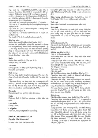 Tạp chất K: (15',2iỉ,57ỉ,65',75',8i?,9/?,l lZ)-2-ethyl-6-
hydroxy-9-methoxy-1,5,7,9,11,13-hexamethyl-8-[[3,4,6-
trideoxy-3-(dimethylamino)-ß-D-xj^/o-hexopy-ranosyl]-
oxy]-3,15-dioxabicyclo[10.2.1]pentadeca-11,13-dien-4-
on (3-ơ-decladinosyl-8,9:10,11-dianhydro-6-ơ-methy-
lerythromycin A-9,12-hemiketal.
Tạp chất L: 6-ơ-methylerythromycin A (Z)-9-oxim.
Tạp chất M: 3” -Af-demethyl-6-ơ-methylerythromycin
A (^VỌ-oxim.
Tạp chất N: (10£')-10,11-didehydro-l l-deoxy-6-ơ-
methylerythromycin A.
Tạp chất O: 6-0-methylerythromycin A (Z)-9-(0-
methyloxim).
Tạp chất P: 4’,6-di-ỡ-methyierythromycin A.
Kim loại nặng
Không được quá 20 phần triệu (Phụ lục 9.4.8).
Hòa tan 1,0 g chế phẩm trong hỗn họp nước - dioxan
(15 : 85), pha loãng thành 20 ml với cùng dung môi. Lấy
12 ml dung dịch thu được tiến hành thử theo phương
pháp 2. Dùng dung dịch chì mẫu 100 phần ữiệu (TT)
pha loãng với hỗn họp nước - dioxan (15 : 85) để chuẩn
bị mẫu đối chiếu 1 phần ữiệu.
Nước
Không được quá 2,0 % (Phụ lục 10.3).
Dùng 0,500 g chể phẩm.
Tro Sulfat
Không quá 0,2 % (Phụ lục 9.9, phương pháp 2).
Dùng 0,5 g chế phẩm.
Định lượng
Phương pháp sắc ký lỏng hiệu năng cao (Phụ lục 5.3).
Điều kiện sắc ký giống như ở phần thử Tạp chất liên
quan.
Tiến hành sắc ký với dung dịch thử và dung dịch đổi
chiếu (1), từ diện tích pic đáp ứng của clarithromycin
trên sắc ký đồ của dung dịch thử và dung dịch đối
chiếu (1), tính toán hàm lượng CsgHéọNOB-
Bảo quản
Đựng trong đồ bao gói kín, tránh ánh sáng.
Nhăn
Phải quy định rõ thời hạn sử dụng và điều kiện bảo
quản.
Loại thuốc
Kháng khuẩn.
Chế phẩm
Viên nén, nang, bột pha hỗn dịch uống.
NANG CLARITHROMYCIN
Capsulae Clarithromycỉni
Là nang cứng chứa clarithromycin.
Chế phẩm phải đáp ứng các yêu cầu trong chuyên
luận “Thuốc nang” (Phụ lục 1.13) và các yêu câu sau
đây:
Hàm lượng clarithromycin, CsgHéọNOn, phải từ
90.0 % đến 110,0 % so với lưọTig ghi trên nhãn.
Tính chất
Nang cứng, bột thuốc trong nang màu trắng ngà.
Định tính
Trên sắc ký đồ thu được ở phần định lượng, thời gian
lưu của pic chính trên sắc ký đồ của dung dịch thử
phải tương ứng với thời gian lưu của pic clarith­
romycin trên sắc ký đồ cùa dung dịch clarithromycin
chuẩn.
Nước
Không được quá 6,0 %.
Cân chính xác khoảng 0,25 g bột thuốc, sấy trong chân
không dưới áp suất 5 mmHg ờ 110 °c trong 3 giờ (Phụ
lục 9.6).
Độ hòa tan (Phụ lục ] 1.4)
Thiểt bị: Kiểu cánh khuấy.
Mói trường hòa tan 900 ml dung dịch đệm natri
acetat 0,1 M.
Dung dịch đệm natri acetat 0,1 M : Hòa tan 13,61 g
natri acetat trihydrat (TT) trong 1000 ml nước, điều
chỉnh đến pH 5,0 bằng acid acetic 0,1 M (TT).
Tốc độ quay. 50 r/iĩiin.
Thời gian'. 30 min.
Cách tiến hành.
Xác định bằng phưoTig pháp sắc ký lỏng (Phụ lục 5.3).
Pha động, dung dịch chuẩn, và điều kiện sẳc ký thực
hiện như trong phần Định lượng.
Dung dịch thừ. Lấy 1 phần môi trường đã hòa tan mẫu
thử, lọc, bỏ 20 ml dịch lọc đầu. Pha loãng một lượng
chính xác dịch lọc với pha động đế được dung dịch có
nồng độ clarithromycin khoảng 125 |j.g/ml.
Yêu cầu: Không được ít hơn 80 % lượng clarith­
romycin, CjgHegNOis, so với lưọ'ng ghi trên nhãn
được hòa tan trong 30 phút.
Địnhlượn^
Tiến hành bằng phương pháp sắc ký lỏng (Phụ lục 5.3).
Pha động: Hỗn hợp của methanol (TT) và dung dịch
kalidihydrophosphat 0,067 M (65 : 35), điều chỉnh
đến pH 4,0 bằng acid phosphoric (TT). Điều chỉnh tỷ
lệ nếu cần.
Dung dịch thừ. Cân 20 nang thuốc, tính khối lượng
trung bình bột thuốc trong nang, nghiền thành bột
mịn. Cân chính xác một iượng bột thuốc tương ứng
với 0,2 g clarithromycin vào bình định mức 50 ml,
thêm khoảng 35 ml methanol (TT), lắc trong 30 phút
rồi thêm methanol (TT) tới định mức, để lang.
Lấy đúng 3,0 ml dịch ở trên thêm pha động vừa đủ
100.0 ml, trộn đều.
 