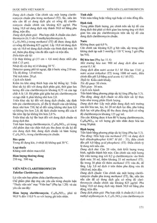 Dung dịch chuẩn: Cân chính xác một lượng clarith­
romycin chuẩn pha trong methanol (TT), lắc, siêu âm
nếu cần để có dung dịch gốc có nồng độ clarith­
romycin chuẩn chính xác khoảng 625 |J.g/ml. Pha
loãng 10,0 ml dung dịch này thành 50,0 ml bằng pha
động, trộn đều.
Dung dịch phân giải: Pha hợp chất A chuẩn của clari­
thromycin (6,11-di-ỡ-methylerythromycin A,
C39 H71NO13) trong methanol (TT) để được dung dịch
có nồng độ khoảng 625 )ag/ml. Lấy 10,0 ml dung dịch
này và 10,0 ml dung dịch chuẩn vào bình định mức 50
ml, thêm pha động vừa đủ đến vạch và trộn đều.
Điều kiện sắc ký:
Cột thép không gỉ (15 cm X 4,6 mm) được nhồi pha
tĩnh c (5 p.m).
Nhiệt độ cột duy trì ở khoảng 50 °c.
Detector quang phổ tử ngoại, đặt ở bước sóng 210 nm.
Tốc độ dòng: 1,0 ml/min.
Thể tích tiêm: 20 p.1.
Cách tiến hành'.
Kiểm tra khả năng thích hợp của hệ thống ký: Triển
khai sắc ký đối với dung dịch phân giải, thời gian lưu
tương đối của clarithromycin khoảng 0,75 và của tạp
chất A là 1,0. Độ phân giải giữa hai pic clarithromycin
và tạp chất A phải không nhỏ hơn 2,0.
Triển khai sắc ký đối với dung dịch chuẩn, xác định
trên pic clarithromycin, số đĩa lý thuyết của cột không
được nhỏ hơn 750; hệ số đối xứng không nhỏ hơn 0,9
và không lớn hơn 2 ,0 ; độ lệch chuẩn tưong đối của 6
lần tiêm lặp lại không lớn hơn 2,0 %.
Triển khai sắc ký lần lượt đối với dung dịch chuẩn và
dung dịch thử.
Tính hàm lượng clarithromycin, CsgHôọNOn, có trong
chế phẩm dựa vào diện tích pic thu được từ sắc ký đồ
của dung dịch thử, dung dịch chuân và hàm lượng
CígHôạNOis trong clarithromycin chuẩn.
Bảo quản
Trong đồ đựng kín, ở nhiệt độ không quá 30 °c.
Loại thuốc
Kháng sinh nhóm macrolid.
Hàm lượng thường dùng
250 mg, 500 mg.
VIÊN NÉN CLARITHROMYCIN
Tabellae Clariíhromycini
Là viên nén bao phim chứa clarithromycin.
Ghế phẩm phải đáp ứng các yêu cầu trong chuyên luận
“Thuốc viên nén” mục “Viên bao” (Phụ lục 1.20) và các
yêu cầu sau đây:
Hàm lượng clarithromycin, CsgHóọNOn, phải từ
90,0 % đến 110,0 % so với lượng ghi trên nhãn.
Tính chất
Viên màu trắng hoặc trắng ngà hoặc có màu đồng đều.
Định tính
Trong phần Định iượng, pic chính trên sắc ký đồ của
dung dịch thử phải có thời gian lưu tương ứng với thời
gian lưu của pic clarithromycin trên sắc ký đồ của
dung dịch clarithromycin chuẩn.
Nước
Không được quá 6,0 %.
Cân chính xác klioảng 0,25 g bột viên, sấy trong chân
không dưới áp suất 5 mmHg ở 110 °c trong 3 giờ (Phụ
lục 9.6).
Độ hòa tan (Phụ lục 11.4)
Môi trường hòa tan: 900 ml dung dịch đệm natri
acetat 0 ,1 M.
Dung dịch đệm natri acetaí 0,1 M: Hòa tan 13,61 g
natri acetat trihydrat (TT) trong 1000 ml nước, điều
chỉnh đến pH 5,0 bằng acid acetic 0,1 M (TT).
Thiết bị: Kiểu cánh khuấy.
Tốc độ quay. 50 r/min.
Thời giam 30 min.
Cách tiến hành:
Tiến hành bằng phương pháp sắc ký lỏng (Phụ lục 5.3).
Pha động, dung dịch chuân và điều kiện sắc ký thực
hiện như trong phần Định lượng.
Dung dịch thử'. Lấy một phần đung dịch môi trường
sau khi hòa tan, lọc, bỏ 20 ml dịch lọc đầu, pha loãng
dịch lọc với pha động để thu được dung địch có nồng
độ clarithromycin khoảng 125 |Lig/ ml.
Yêu cầư. Không được ít hơn 80 % lượng clarithromycin,
C38H69NO13, so vói lượng ghi ừên nhãn được hòa tan
trong 30 phút.
Định lượng
Tiến hành bằng phương pháp sắc ký lỏng (Phụ lục 5.3).
Pha động: Hỗn hợp của methanol (TT) và dung dịch
kaỉi dihydrophosphat 0,067 M {65 : 35), điều chỉnh
đến pH 4,0 bằng acid phosphoric (TT). Điều chỉnh tỷ
lệ dung môi nếu cần.
Dung dịch thừ. Cân 20 viên, tính khối lượng trung
bình, nghiền thành bột mịn. Cân chính xác một lượng
bột viên tương ứng với 0,2 g clarithromycin vào bình
định mức 50 ml, thêm khoảng 35 ml methanol (TT),
lắc trong 30 phút rồi thêm methanoỉ (TT) vừa đủ, để
lắng. Lấy 3,0 ml dịch ở trên thêm pha động vừa đủ
100,0 ml, trộn đều.
Dung dịch chuẩn'. Cân chính xác một lượng clarith­
romycin chuân pha trong methanol (TT), lắc, siêu âm
nếu cần để cộ dung địch gốc có nồng độ clari­
thromycin chuân chính xác khoảng 625 |j.g/ml. Pha
loãng 10,0 ml dung dịch này thành 50,0 ml bằng pha
động, trộn đều.
Dmg dịch phân giải: Pha họp chất A chuẩn (6,11-di-0-
methyl erythromycin A, C39H71NO13) của clarithromycin
 