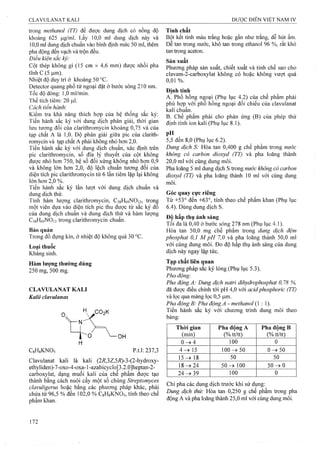 trong methanol (TT) để được dung dịch có nồng độ
khoảng 625 |Lig/ml. Lấy 10,0 ml dung dịch này và
10,0 ml dung dịch chuẩn vào bình định mức 50 ml, thêm
pha động đến vạch và ừộn đều.
Đỉều kiện sắc ký:
Cột thép không gỉ (15 cm X 4,6 mm) được nhồi pha
tĩnh c (5 |Lim).
Nhiệt độ duy trì ở khoảng 50 °c.
Detector quang phổ tử ngoại đặt ở bước sóng 210 nm.
Tốc độ dòng: 1,0 ml/min.
Thể tích tiêm : 20 |Lil.
Cách tiến hành:
Kiểm tra khả năng thích hợp của hệ thống sắc ký:
Tiến hành sắc ký với dung dịch phân giải, thời gian
lưu tương đối của clarithromycin khoảng 0,75 và của
tạp chất A là 1,0. Độ phân giải giữa pic của clarith­
romycin và tạp chất A phải không nhỏ hon 2,0.
Tiến hành sắc ký với dung dịch chuẩn, xác định trên
pic clarithromycin, số đĩa lý thuyết của cột không
được nhỏ hon 750, hệ số đối xứng không nhỏ hơn 0,9
và không lớn hon 2 ,0 , độ lệch chuẩn tương đối của
diện tích pic clarithromycin từ 6 lân tiêm lặp lại không
lớn hơn 2,0 %.
Tiến hành sắc ký lần lưọt với dung dịch chuẩn và
dung dịch thử.
Tính hàm lượng clarithromycin, CsgHóọNOn, tronệ
một viên dựa vào diện tích pic thu được từ sắc ký đồ
của dung dịch chuẩn và dung dịch thử và hàm lượng
C38H69NO13 trong clarithromycin chuẩn.
Bảo quản
Trong đồ đựng kín, ở nhịệt độ không quá 30 °c.
Loại thuốc
Kháng sinh.
Hàm lượng thường dùng
250 mg/5 0 0 mg.
CLAVULANAT KALI
Kalii clavulanas
Ho , .CO2K
H
-OH
CgHgKNO, p.t.l: 237,3
Clavulanat kali là kali (2i?,3Z,5Ấ)-3-(2-hydroxy-
ethyliden)-7-oxo-4-oxa-1-azabicyclop .2.0]heptan-2-
carboxylat, dạng muối kali của che phẩm được tạo
thành bằng cách nuôi cấy một số chủng Streptomyces
clavuligerus hoặc bằng các phưoTig pháp khác, phải
chứa từ 96,5 % đến 102,0 % CsHgKNOs, tính theo chế
phâm khan.
Tính chất
Bột kết tinh màu ừắng hoặc gần như trắng, dễ hút ẩm.
Dễ tan trong nước, khó tan trong ethanol 96 %, rất khó
tan ừong aceton.
Sản xuất
Phương pháp sản xuất, chiết xuất và tinh chế sao cho
clavam-2-carboxylat không có hoặc không vượt quá
0,01 %.
Định tính
A. Phổ hồng ngoại (Phụ lục 4.2) của chế phẩm phải
phù hợp với phổ hồng ngoại đối chiếu của clavulanat
kali chuẩn.
B. Chế phẩm phải cho phản ứng (B) của phép thử
định tính ion kali (Phụ lục 8.1).
pH
5,5 đến 8,0 (Phụ lục 6.2).
Dung dịch S: Hòa tan 0,400 g chế phẩm trong nước
không có carbon dioxyd (TT) và pha loãng thành
20,0 ml với cùng dung môi.
Pha loãng 5 ml dung dịch s trong nước không có carbon
dioxyd (TI) và pha loãng thành 10 ml với cùng dung
môi.
Góc quay cực riêng
Từ +53° đến +63°, tính theo chế phẩm khan (Phụ lục
6.4). Dùng dung dịch s.
Đô hấp thụ ánh sáng
Tối đa là 0,40 ở bước sóng 278 nm (Phụ lục 4.1).
Hòa tan 50,0 mg chế phẩm trong dung dịch đệm
phosphat 0,1 M pH 7,0 và pha loăng thành 50,0 ml
với cùng dung môi. Đo độ hấp thụ ánh sáng của dung
dịch này ngay lập tức.
Tạp chất liên quan
Phương pháp sắc ký lỏng (Phụ lục 5.3).
Pha động:
Pha động A: Dung dịch natri dihydrophosphat 0,78 %,
đã được điều chỉnh tói pH 4,0 với acidphosphoric (TT)
và lọc qua màng lọc 0,5 ỊLIIĨI.
Pha động B: Pha động A - methanol (1 : 1).
Tiến hành sắc ký với chuơng trình dung môi theo
bảng:
Thòi gian
(min)
Pha động A
(% tt/tt)
Pha động B
(% tt/tt)
0 ^ 4 1 0 0 0
4-^ 15 100->50 0 ^ 5 0
1 5 ^ 18 50 50
1 8 ^ 2 4 5 0 ^ 1 0 0 5 0 -»0
2 4 ^ 3 9 1 0 0 0
Chỉ pha các dung dịch trước khi sử dụng:
Dung dịch thử: Hòa tan 0,250 g chế phẩm trong pha
động A và pha loãng thành 25,0 ml với cùng dung môi.
 