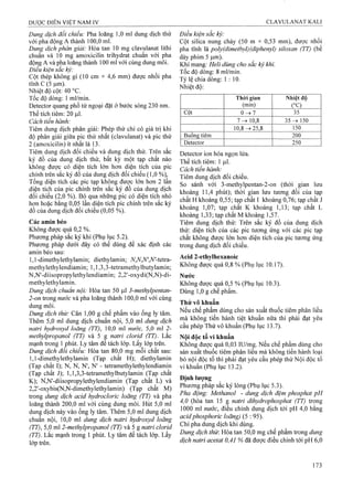 Dung dịch đối chiếu: Pha loãng 1,0 ml dung dịch thử
với pha động A thành 100,0 ml.
Dung dịch phân giải: Hòa tan 10 mg clavulanat lithi
chuan và 10 mg amoxicilin trihydrat chuẩn với pha
động A và pha loãng thành 100 ml với cùng dung môi.
Điều kiện sac ký:
Cột thép không gỉ (10 cm X 4,6 mm) được nhôi pha
tĩnh c (5 |u,m).
Nhiệt độ cột: 40 °c.
Tốc độ dòng: 1 ml/min.
Detector quang phổ tử ngoại đặt ở bước sóng 230 nm.
Thể tích tiêm: 20 |J,I.
Cách tiến hành:
Tiêm dung dịch phân giải: Phép thử chỉ có giá trị khi
độ phân giải giữa pic thứ nhất (clavulanat) và pic thứ
2 (amoxicilin) ít nhất là 13.
Tiêm dung dịch đối chiếu và dung dịch thử. Trên sắc
ký đồ của dung dịch thử, bất kỳ một tạp chất nào
không được có diện tích lón hơn diện tích của pic
chính trên sắc ký đồ của dung dịch đối chiếu ( 1,0 %),
Tổng diện tích các pic tạp không được lớn hơn 2 lần
diện tích của pic chính trên săc ký đô của dung dịch
đối chiếu (2,0 %). Bỏ qua những pic có diện tích nhỏ
hơn hoặc bằng 0,05 lần diện tích pic ehính trên sắc ký
đồ của dung dịch đối chiếu (0,05 %).
Các amin béo
Không được quá 0,2 %.
Phương pháp sắc ký khí (Phụ lục 5.2).
Phương pháp dưới đây có thể dùng để xác định các
amỉn béo sau:
1.1-dimethylethylamin; diethylamin; N,N,N',N'-tQir&-
methylethylendiamin; 1,1,3,3-tetramethylbiJtylamin;
N,N'-diisopropylethylendịamin; 2,2'-oxydi(N,N)-di-
methylethylamin.
Dmg dịch chuẩn nội: Hòa tan 50 fxl 3-methylpentan-
2 -on trong nước và pha loãng thành 100,0 ml với cùng
dung môi.
Dung dịch thử: Cân 1,00 g chế phẩm vào ống ly tâm.
Thêm 5,0 ml dung dịch chuẩn nội, 5,0 ml dung dịch
natri hydroxyd loãng (TT), 10,0 ml nước, 5,0 ml 2-
methylpropanol (TT) và 5 g natrì clorid (TT). Lắc
mạnh trong 1 phút. Ly tâm để tách lớp. Lấy lớp trên.
Dung dịch đổi chiếu: Hòa tan 80,0 mg mỗi chất sau:
1.1-dimethylethylamin (Tạp chất H); diethylamin
(Tạp chất I); N, N, N', N' - tetramethylethylendiamin
(Tạp chất J); 1,1,3,3-tetramethylbutylamin (Tạp chất
K); N,N'-diisopropylethylendiamin (Tạp chất L) và
2,2'-oxybis(N,N-dimethylethylamin) (Tạp chất M)
trong dung dịch acid hydroclorỉc loãng (TT) và pha
loãng thành 200,0 ml với cùng dung môi. Hút 5,0 ml
dung dịch này vào ống ly tâm. Thêm 5,0 ml dung dịch
chuẩn nội, 10,0 ml dung dịch natri hydroxyd loãng
(TT), 5,0 ml 2-methylpropanol (TT) và 5 g natri clorid
(TT). Lắc mạnh trong 1 phút. Ly tâm để tách lớp. Lấy
lớp trên.
Điều kiện sắc ký:
Cột silica nung chảy (50 m X 0,53 mm), được nhồi
pha tĩnh là poly(dimethyl)(diphenyl) siloxan (TT) (bề
dày phim 5 |J,m).
Khí mang; Heỉi dùng cho sắc kỷ khí.
Tốc độ dòng; 8 ml/min.
Tỷ lệ chia dòng: 1:10.
Nhiệt độ:
Thòi gian
(min)
Nhiệt độ
(°’c)
Cột 0->7 35
7 ^ 10,8 3 5 ^ 150
10,8->25,8 150
Buông tiêm 200
Detector 250
Detector ion hóa ngọn iửa.
Thể tích tiêm: 1 Ịxl.
Cách tiến hành:
Tiêm dung dịch đối chiếu.
So sánh với 3-methylpentan-2-on (thời gian lưu
khoảng 11,4 phút); thời gian lưu tương đối của tạp
chất H khoảng 0,55; tạp chất I khoảng 0,76; tạp chất J
khoảng 1,07; tạp chất K khoảng 1,13; tạp chất L
khoảng 1,33; tạp chất M khoảng 1,57.
Tiêm dung dịch thử: Trên sắc ký đồ của dung dịch
thử: diện tích của các pic tương ứng với các pic tạp
chất không được lớn hơn diện tích của pic tương ứng
trong dung dịch đối chiếu.
Acid 2-ethylhexanoic
Không được quá 0,8 % (Phụ lục 10.17).
Nước
Không được quá 0,5 % (Phụ lục 10.3).
Dùng 1,0 g chế phẩm.
Thử vô khuẩn
Nếu chế phẩm dùng cho sản xuất thuốc tiêm phân liều
mà không tiến hành tiệt khuẩn nữa thì phải đạt yêu
cầu phép Thử vô khuẩn (Phụ lục 13.7).
Nội độc tố vi khuẩn
Không được quá 0,03 lU/mg. Neu chế phẩm dùng cho
sản xuất thuốc tiêm phân liều mà không tiến hành loại
bỏ nội độc tố thì phải đạt yêu cầu phép thử Nội độc tố
vi khuẩn (Phụ lục 13.2).
Định lượng
Phương pháp sắc ký lỏng (Phụ lục 5.3).
Pha động: Methanol - dung dịch đệm phosphat pH
4,0 (hòa tan 15 g natri dihydrophosphat (T7) trong
1000 ml nước, điều chỉnh dung dịch tới pH 4,0 bằng
acidphosphoric loãng) (5 : 95).
Chỉ pha dung dịch khi dùng.
Dung dịch thừ. Hòa tan 50,0 mg chế phẩm trong dung
dịch natri acetat 0,41 % đã được điều chỉnh tới pH 6,0
 