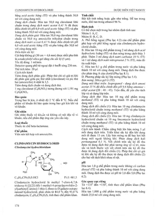 bằng acid acetic băng (TT) và pha loãng thành 50,0
ml với cùng dung môi.
Dung dịch chuẩn: Hòa tan 50,0 mg clavulanat lithi
chuẩn trong dung dịch natri acetat 0,41 % đã được
điều chỉnh tới pH 6,0 với acid acetic băng (TT) và pha
loãng thành 50,0 ml với cùng dung môi.
Dung dịch phân giải: Hòa tan 50,0 mg clavulanat lithi
chuẩn và 50,0 mg amoxicilin trihydrat chuẩn trong
dung dịch natri aceíat 0,41 % được điều chỉnh tới pH
6,0 với acid acetic băng (TT) và pha loãng đến 50,0 ml
với cùng dung môi.
Điều kiện sẳc ký:
Cột thép không gỉ (30 cm X4,6 mm) được nhồi pha tĩnh
là octadecyỉsilyl silica gel dùng cho sắc ký (5 |j,m).
Tốc độ dòng: 1 ml/min.
Detector quang phổ tử ngoại đặt ở bưó% sóng 230 nm.
Thể tích tiêm: 20 Ị0.1.
Cách tiến hành:
Tiêm đung dịch phân giải; Phép thử chỉ có giá trị khi
độ phân giải giữa pic thứ nhất (clavulanat) và pic thứ
hai (amoxicilin) ít nhât là 3,5.
Tiêm dung dịch chuẩn và dung dịch thử.
1 mg clavulanat (CgHọNOs) tương đưoTig với 1,191 mg
CsHIkNOs.
Bảo quản
Trong bao bì kín, ở nhiệt độ 2 °c đến 8 °c. Nếu chế
phẩm vô khuẩn thì bảo quản trong bao gói kín khí và
vô khuẩn.
Ghi nhãn
Ghi nhãn thuốc vô khuẩn và không có nội độc tố vi
khuẩn, nếu chể phẩm đáp ứng các yêu cầu này.
Loại thuốc
Thuốc ức chế beta-lactamase.
Chế phẩm
Viên nén kết họp với amoxicilin.
CLINDAMYCIN HYDROCLORID
Clindamycini hydrochlorỉdum
, HCI
HsC
C18H33CỈN2O5S.HCI p.t.l: 461,5
Clindamycin hydroclorid là methyl 7-cloro-6,7,8-
trideoxy-6-[[[(25,4i?)-]-methyl-4-propylpyrrolidin-2-
ylỊearbonyl] amino]-1-thio-L-threo-a-D-galacto-octopy-
ranosid hydroclorid, phải chứa từ 84,0 % đêtạ 93,0 %
clindamycin, C18H33CIN2O5S, tính theo chế phẩm klian.
Tính chất
Bột kết tinh trắng hoặc gần như trắng. Dễ tan trong
nước, khó tan trong ethanol 96 %.
Định tính
Có thể chọn một ừong hai nhóm định tính sau;
Nhóm I: A, c.
Nhóm II: B, c, D.
A. Phổ hồng ngoại (Phụ lục 4.2) của chế phẩm phải
phù hợp với phổ hồng ngoại của clindamycin hydro-
clorid chuẩn.
B. Hòa tan 10 mg chế phẩm trong 2 ml dung dịch acid
hydrocloric loãng (TT) và đun nóng trong cách thủy 3
phút. Thêm 3 ml dung dịch natri carbonat 10 % (TT)
và 1 ml dung dịch natri niữoprusiat 2 % (TT), màu đỏ
tía xuất hiện.
c. Hòa tan 0,1 g chế phẩm trong nước và pha loãng
thành 10 ml với cùng đung môi. Dung dịch thu được
cho phàn ứng A của clorid (Phụ lục 8.1).
D. Phương pháp sắc ký lóp mỏng (Phụ lục 5.4).
Bản mỏng: Silica gel G (TT).
Dung môi khai trien-. Isopropanol - dung dịch amoni
acetat 15 % đã điều chinh đến pH 9,6 bằng amoniac -
ethyl acetat (20 : 40 : 45). Trộn đều, để yên cho tách
lớp và sử dụng lớp trên.
Dung dịch thừ. Hòa tan 10 mg chế phẩm trong
methanol (TT) và pha loãng thành 10 mi với cùng
dung môi.
Dung dịch đối chiếu (1): Hòa tan 10 mg clindamycin
hydroclorid chuân trong methanol (TT) và pha loãng
thành 10 ml với cùng dung môi.
Dung dịch đổi chiếu (2): Hòa tan 10 mg clindamycin
hydroelorid chuẩn và 10 mg lincomycin hydrocíorid
chuẩn trong methanol (TT) và pha loãng thành 10 ml
với cùng dung môi.
Cách tiến hành'. Chấm riêng biệt lên bản mỏng 5 |J,1
mỗi dung dịch trên. Triển khai sắe ký đến khi đung
môi đi được 15 cm. Lấy bản mỏng ra để bay hơi hểt
dung môi ngoài không khí. Phun dung dịch kali
permanganat 0 ,1 %, vết chính trên sắc ký đồ thu
được từ dung dịch thử phải tương ứng về vị trí, màu
sắc và kích thước với vết chính trên sắc ký đồ thu
được từ dung địch đổi chiếu (1). Phép thử chỉ có giá
trị khi sắc ký đồ thu được từ dung địch đối chiếu (2)
cho hai vết tách khỏi nhau rõ rệt.
pH
Hòa tan 1,0 g chế phẩm trong nước không cỏ carbon
dioxyd (TT) và pha loãng thành 10 ml với eùng dung
môi. Dung dịch thu đưọc có pH từ 3,0 đến 5,0 (Phụ lục
6.2).
Góc quay cực riêng
Từ +135° đến +150°, tính theo chế phẩm khan (Phụ
lục 6.4),
Hòa tan 1,000 g chế phẩm trong nước và pha loãng
thành 25,0 ml với cùng đung môi.
 
