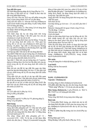 Tạp chất liên quan
Xác định bằng phưoTig pháp sắc ký lỏng (Phụ lục 5.3).
Pha động và điều kiện sắc ký : Chuẩn bị theo như chỉ
dẫn trong phần Định lượng.
Dung dịch thừ. Hòa tan 50,0 mg chế phẩm trong pha
động và pha loãng thành 50,0 ml với pha động.
Dung dịch đối chiếu (1): Hòa tan 50,0 mg cũndamycin
hydroclorid chuẩn trong pha động và pha loãng thành
50,0 ml bằng pha động.
Dung dịch đối chiếu (2) Pha loãng 2,0 ml dung dịch
thử thành 100,0 ml bằng pha động.
Cách tiến hành.
Tiến hành chạy sắc ký các dung dịch trên trong
khoảng thời gian bằng 2 lần thời gian lưu của pic
elindamycin và ghi lại sắc ký đồ.
Kiểm tra khả nàng thích họp của hệ thống: Trong sắc
ký đồ của dung dịch đối chiêu (1): Thời gian lưu
tương đối so với pic của clindamycin (thời gian lưu
khoảng 10 phút): Tạp chât A (lincomycin) khoảng
0,4; tạp chất B (clindamycin B) khoảng 0,65; tạp chât
c (7-epiclindamycin) khoảng 0,8.
Giới hạn tạp chất: Trên sắc ký đồ của dung dịch thử:
Tạp chất B: Diện tích của pic tương úng với clindamycin
B không được lón hơn diện tích của pic chính ừong sắc
ký đồ của dung dịch đối chiếu (2 ) (2,0 %).
Tạp chất C: Diện tích của pic tương ứng với 7-epiclin-
dạmycin không được lÓTi hơn hai lần diện tích của pic
chính trong sắc ký đồ của dung dịch đối chiếu (2 )
(4,0%).
Diện tích pic của bất kỳ tạp chất liên quan nào khác
ngoài hai tạp trên không được lớn hơn 1/2 lần diện tích
của pic chính trong sắe ký đồ của dung dịeh đối chiếu
(2) ( 1 %).
Tổng diện tích pic của tất cả các tạp chất liên quan
không được lớn hơn 3 lần diện tích của pic chính frong
sắc ký đồ của dung dịch đối chiếu (2) (6,0 %).
Bỏ qua tất cả các pic có diện tích pic bằng 0,025 lần
diện tích của pic chính trong sắc ký đồ của dung dịch
đối chiếu (2) (0,05 %).
Nước
Từ 3,0 % đến 6,0 % (Phụ lục 10.3).
Dùng 0,500 g chế phẩm.
Tro Sulfat
Không được quá 0,5 % (Phụ lục 9.9, phương pháp 2).
Dùng 1,0 g chế phẩm.
Định lượng
Phương pháp sắc ký lỏng (Phụ lục 5.3).
Dung dịch đệm phosphat pH 7,5: Hòa tan 6,8 g kali
dihydrophosphat (TT) trong 1000 ml nước và điều
chỉnh pH của dung dịch thu được đến 7,5 bằng dung
dịch kalỉ hydroxyd 25 %.
Pha động: Dung dịch đệm phosphat pH 7,5 -
acetonitril (550 : 450). Tỷ lệ này có thể được điều
chỉnh nếu cần (lưu ý; Tăng tỷ lệ acetonitril trong pha
động sẽ làm giảm thời gian lưu, giảm tỷ lệ này sẽ làm
tăng độ phân giải giữa 7- epiclindamycin và clindamycin).
Dung dịch chuẩn: Sử dụng Dung dịch đối chiếu (1)
trong mục Tạp chất liên quan.
Dung dịch thừ. Sử dụng Dung dịch thử trong mục Tạp
chất liên quan.
Điều kiện sẳc ký
Cột thép không gỉ (4,6 mm X25 cm) nhồi pha tĩnh c
(sVm).
Detector: Quang phổ tử ngoại ở bước sóng 210 nm.
Tốc độ dòng: 1 ml/min.
Thể tích tiêm; 20 |J.1.
Cách tiến hành.
Kiểm tra khả năng thích hợp của hệ thống sắc ký: Độ
lệch chuẩn tương đối của diện tích cùa pic clin-
damycin thu được giữa 6 lần sắc ký lặp lại dung dịch
chuẩn không được lớn hơn 0,85 %.
Tiêm lần lưọt dung dịch chuẩn và dung dịch thử (ghi
săc ký đồ với thời gian khoảng hai lần thời gian lưu
của pic clindamycin). Tính hàm lượng clindamycin từ
các diện tích của pic clindamycin thu được trên sắc ký
đô của dung dịch chuẩn, dung dịch thử và từ hàm
lượng clindamycin, C]8H33C!N205S, trong clinda-
mycin hydroclorid chuẩn.
Bảo quản
Trong đồ đựng kín ở nhiệt độ không quá 30 °c.
Loại thuốc
Kháng sinh họ lincosamid.
Chế phẩm
Thuốc nang.
NANG CLINDAMYCIN
Capsulae Clmdamycìni
Là nang cứng có chứa clindamycin hyđroclorid.
Chế phẩm phải đáp ứng các yêu cầu trong chuyên luận
“Thuốc nang” (Phụ lục 1.13) và các yêu cầu sau đây;
Hàm lượng clindamycin, C18H33CIN2O5S, từ 90,0 %
đến 110,0 % so với lượng ghi trên nhăn.
Tính chất
Nang cứng, bột thuốc trong nang màu trắng ngà.
Định tính
A. Trong phần Định lượng, pic chính trên sắc ký đồ
của dung dịch thử phải có thời gian lưu tương ứng với
pic clindamycin hydroclorid trên sắc ký đồ của dung
dịch chuẩn.
B. Phải có phản ứng đặc trưng của ion clorid (Phụ lục
8.1).
Nước
Không được quá 7,0 %.
Dùng khoảng 1,00 g bột thuốc (Phụ lục 10.3).
 