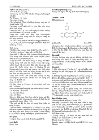 Độ hòa tan (Phụ lục 11.4)
Thiết bị: Kiểu giỏ quay.
Môi trường hòa tan: 900 mỉ đệm phosphat chuẩn pH
6,8 (TT).
Tốc độ quay: 100 r/min.
Thời gian: 30 min.
Cách tiến hành: Thực hiện bằng phương pháp sắc ký
lỏng (Phụ lục 5.3).
Pha động và điều kiện sắc ký thực hiện như trong
phần Định lượng.
Dung dịch thử: Lấy một phần dung dịch môi trưÒTìg
sau khi hòa tan, lọc, bỏ dịch lọc đầu.
Dung dịch chuẩn: Pha dung dịch clindamycin
hydroclorid chuẩn trong nước có nồng độ tương tự
như dung dịch thử.
Yêu cầu: Không được ít hon 80 % lượqg clindamycin,
C18H33CIN2O5 s, so với lượng ghi trên nhãn được hòa
tan trong 30 phút.
Địnhlưựng
Tiến hành bằng phương pháp sắc ký lỏng (Phụ lục 5.3).
Pha động'. Methanol - dung dịch A (30 : 21).
Dung dịch A; Hòa tan 2,88 g amoni dihydrophosphat
(TT) trong 1000 ml nitớc, điều chỉnh tới pH 3,0 với
dung dịch acidphosphoric 80 %.
Dung dịch thừ. Cân thuốc trong 20 nang, tính khối
lượng trung bỉnh của bột thuốc trong một nang,
nghiền thành bột mịn, trộn đều. Cân chính xác một
lượng bột thuốc tương ứng với khoảng 50 mg
clindamycin hydroclorid và chuyển vào bình định
mức 25 ml, thêm 20 ml pha động, lắc siêu âm để hòa
tan, thêm pha động tới vạch. Lắc đều và lọc.
Dung dịch chuẩn: Cân chính xác khoảng 50 mg
clindamycin hydroclorid chuẩn hòa tan trong pha
động vừa đủ 25,0 ml.
Điều kiện sắc ký:
Cột thép không gỉ (25 cm X 4 mm ) được nhồi pha
tĩnh c (10 |j,m).
Detector quang phổ tử ngoại đặt ở bước sóng 215 nm.
Tốc độ dòng: 1,5 ml/min
Thể tích tiêm: 10 Ịil,
Cách tiến hành:
Kiểm tra khả năng thích hợp của hệ thống sắc kỵ:
Tiến hành sắc ký với dung dịch chuẩn, số đĩa lý thuyết
của cột phải không ít hơn 1300.
Tiến hành sắc ký lần lượt với dung dịch chuẩn và
dung dịch thử.
Tính hàm lưọng clindamycin, C18H33CIN2O5S, có tronệ
chế phẩm dựa vào diện tích pic thu được từ sắc ký đo
của dung dịch thử, dung dịch chuẩn và hàm lượng
C18H33CIN2O5S, trong clindamycin hydroclorid chuẩn.
Bảo quản
Trong đồ đựng kín, ở nhiệt độ không quá 30 °c.
Loại thuốc
Kháng sinh.
Hàm lượng thường dùng
75 mg, 150 mg và 300 mg (tính theo clindamycin).
CLOFAZIMIN
Chlofaziminum
C2VH22CI2N4 p.t.1: 473,4
Clofazimin là 3-(4-cloranilino)-10-(4-clorophenyl)-
2,10-dihydrophenazin-2ylideneisopropylamin, phải chứa
từ 97,5 % đến 102,5 % C27H22CI2N4, tính theo chế
phẩm đã làm khô.
Tính chất
Bột mịn đa hinh, màu nâu đỏ, không mùi hoặc hầu
như không mùi. Thực tế không tan trong nước, tan
trong cloroíorm, khó tan trong ethanol 96 %, rất khó
tan trong ether.
Định tính
A. Phổ hồng ngoại (Phụ lục 4.2) của chế phẩm phải
phù họp với phổ hồng ngoại đối chiếu của clofazimin
chuẩn.
B. Phổ hấp thụ ánh sáng (Phụ lục 4.1) trong khoảng từ
230 nm đến 600 nm của dung dịch chế phẩm 0,001 %
trong dung dịch aciậ hydrocloric 0,01 M trong methanol
cho 2 cực đại hấp thụ ở bước sóng 283 nm và 487 nm.
Độ hấp thụ ở bước sóng 283 nm là khoảng 1,30 và ở
487 nm là khoảng 0,64.
c. Hòa tan 2 mg chế phẩm trong 3 ml aceton (77),
thêm 0,1 ml acid hydrocloric (TT), màu tím đậm được
tạo thành. Thêm 0,5 ml dung dịch natri hydroxyd 5 M
(TT), dung dịch chuyển sang màu đỏ cam.
Tạp chất liên quan
Phương pháp sắc ký lỏng (Phụ lục 5.3).
Pha động-. Acetonitril - dung dịch được chuẩn bị bằng
cách hòa tan 2,25 g natri laurylsuỊfat, 0,85 g tetrabutyl
amoni hydrosul/at và 0,885 g dỉnaừi hydro phosphat
trong niiức vừa đủ 500 ml và được điều chỉnh đến pH
3,0 bằng acidorthophosphoric (65 : 35).
Điều kiện sắc kỷ:
Cột thép không gỉ (250 mm X4,6 mm) được nhồi pha
tĩnh B, 5 |j,m Nucleosil C8 là thích hợp.
Tốc độ dòng: 1,5 ml/min.
Detector quang phổ hấp thụ tử ngoại đặt ở bưởc sóng
280 nm.
 