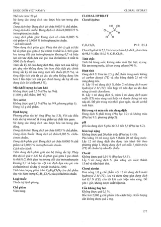 Thể tích tiêm: 20 |il
Sử dụng các dung dịch sau được hòa tan trong pha
động:
Dung dịch thừ. Dung dịch có chứa 0,005 % chế phẩm.
Dung dịch đoi chiếu: Dung dịch có chứa 0,0000125 %
iminophenazin chuẩn.
Dung dịch phân giải'. Dung dịch có chứa 0,0005 %
chế phẩm và 0,0005 % iminophenazin chuẩn.
Cách tiến hành:
Tiêm dung dịch phân giải. Phép thử chỉ có giá trị khi
hệ số phân giải giữa 2 pic chính ít nhất là 2 , thời gian
lưu tương đối của iminophenazin khoảng 0,7 và hiệu
lực cột xác định dựa vào pic của clofazimin ít nhất là
3000 đĩa lý thuyết.
Trên sắc ký đồ của dung dịch thử, diệntích của bất kỳ
pic phụ nào không được lớn hơn diệntích pic chính
trong sắc ký đồ của dung dịch đối chiếu (0,25 %), và
tổng diện tích của tất cả các pic phụ không được lớn
hơn 2 lần diện tích của pic chính trong sắc ký đồ của
dung dịch đối chiếu (0,5 %).
Mất khối lượng do làm khô
Không được quá 0,5 % (Phụ lục 9.6).
(1,000 gchể phẩm; 105 °C)
Tro Sulfat
Không được quá 0,1 % (Phụ lục 9.9, phương pháp 1).
Dùng 1,0 g chế phẩm.
Định lượng
Phương pháp sắc ký lỏng (Phụ lục 5.3). Với các điều
kiện sắc ký như mô tả trong phần tạp chất liên quan.
Sử dụng các dung dịch sau được hòa tan trong pha
động.
Dung dịch thừ. Dung dịch có chứa 0,005 % chế phẩm.
Dung dịch chuẩn: Dung dịch có chứa 0,005 % clofa-
zimin chuẩn-
Dung dịch phân giải: Dung dịch có chứa 0,0005 % chế
phẩm và 0,0005 % iminophenazin chuẩn.
Cách tiến hành:
Tiêm dung dịch phân giải vào hệ thống sắc ký. Phép
thử chỉ có giá trị khi hệ số phân giải giữa 2 pic chính
ít nhất là 2, thời gian lưu tương đối của iminophenazin
khoảng 0,7 và hiệu lực cột xác định dựa vào pic của
clofazimin có số đĩa lý thuyết ít nhất là 3000.
Tính hàm lượng phần trăm C27H22CI2N4 của chế phẩm
dựa vào hàm lượng C27H22CI2N4 của clofazimin chuẩn.
Loại thuốc
Thuốc trị bệnh phong.
Ghế phẩm
Viên nang.
CLORAL HYDRAT
Clorali hydras
Cl
HỌ PH
H
Cl Cl
C2H3CI3O2 p.t.l: 165,4
Cloral hydrat là 2,2,2-tricloroethan-l,l-diol, phải chứa
từ 98,5 % đến 101,0 % C2H3CI3O2.
Tính chất
Tinh thể trong suốt, không màu, mùi đặc biệt, vị cay.
Rất tan trong nước, dễ tan trong ethanol 96 %.
Định tính
Dung dịch S: Hòa tan 2,5 g chế phẩm trong nước không
có carbon dioxyd (TT) và pha loãng thành 25 ml với
cùng dung môi.
A. Lấy 10 ml dung dịch s, thêm 2 ml dung dịch natrỉ
hydroxyd 2 M (TT), hỗn họp trở nên đục và khi đun
nóng có mùi cloroform.
B. Lấy 1 ml dung dịch s, thêm 2 ml dung dịch natri
sulfit (TT) màu vàng xuất hiện và nhanh chóng trở nên
nâu đỏ. Để yên trong một thời gian ngắn, tủa đỏ có thể
xuất hiện.
Độ trong và màu sắc của dung dịch
Dung dịch s phải trong (Phụ lục 9.2) và không màu
(Phụ lục 9.3, phương pháp 2).
pH
pH của dung dịch s phải từ 3,5 đến 5,5 (Phụ lục 6.2).
Kim loại nặng
Không được quá 20 phần triệu (Phụ lục 9.4.8).
Pha loãng 10 ml dung dịch s thành 20 ml bằng nưởc.
Lấy 12 ml dung dịch thu được tiến hành thử theo
phương pháp 1. Dùng dung dịch chì mẫu 1phần triệu
(ÍT) để chuẩn bị mẫu đối chiếu.
Ciorid
Không được quá 0,01 % (Phụ lục 9.4.5).
Lấy 5 ml dung dịch s, pha loãng với nước thành
15 ml và tiến hành thử.
Cloral alcolat
Đun nóng 1,0 g chế phẩm với 10 ml dung dịch naừi
hydroxyd 2 M (TT), lọc và thêm từng giọt dung dịch
iod 0,1 N (CĐ) cho tới khi xuất hiện màu vàng. Để
yên 1 giờ, không được xuất hiện tủa.
Cắn không bay hoi
Không được quá 0,1 %.
Bốc hơi 2,000 g chế phẩm trên cách thủy. Khối lượng
cắn không được quá 2 mg.
 