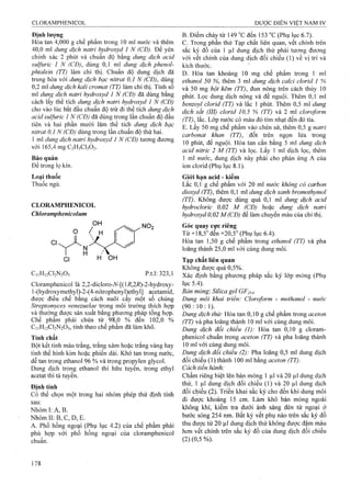 Định lượng
Hòa tan 4,000 g chế phẩm trong 10 ml nước và thêm
40,0 ml dung dịch natrỉ hydroxyd 1 N (CĐ). Để yên
chính xác 2 phút và chuẩn độ bằng dung dịch a cid
sulfuric 1 N (CĐ), dùng 0,1 ml dung dịch phenol-
phtaleỉn (TT) làm chỉ thị. Chuẩn độ dung dịch đã
trung hòa với dung dịch bạc nỉtrat 0,1 N (CĐ), dùng
0,2 ml dung dịch kali cromat (TT) làm chỉ thị. Tính số
m! dung dịch natrỉ hydroxyd 1 N (CĐ) đã dùng bằng
cách lấy thể tích dung dịch natrỉ hydroxyd 1 N (CĐ)
cho vào lúc bắt đầu chuẩn độ trừ đi thể tích dung dịch
acid sulfuric 1 N (CĐ) đã dùng trong lần chuẩn độ đầu
tiên và hai phần mười lăm thể tích dung dịch bạc
nitrat 0,1 N (CĐ) dùng trong lần chuẩn độ thứ hai.
1 ml dung dịch natrì hydroxyd 1 N (CĐ) tương đương
với 165,4 mg C2H3CI3O2.
Bảo quản
Để trong lọ kín.
Loại thuốc
Thuốc ngủ.
CLORAMPHENICOL
Chloramphenicolum
Cl
C11H12CI2N2O5 p.t.l: 323,1
Cloramphenicol là 2,2-dicIoro-7V-[(]i?,2i?)-2-hydroxy“
1-(hydroxymethyl)-2-(4-nitrophenyl)ethyl] acetamid,
được điêu chê băng cách nuôi cây một sô chủng
Streptomyces venezuelae trong môi trường thích họp
và thường được sản xuất bằng phương pháp tổng họp.
Chế phẩm phải chứa từ 98,0 % đến 102,0 %
C11H12CI2N2O5, tính theo chế phẩm đã làm khô.
Tính chất
Bột kết tinh màu trắng, trắng xám hoặc trắng vàng hay
tinh thể hình kim hoặc phiến dài. Khó tan trong nước,
dễ tan trong ethanol 96 % và trong propylen glycol.
Dung dịch trong ethanol thì hữu tuyền, trong ethyl
acetat thì tả tuyền.
Định tính
Có thể chọn một trong hai nhóm phép thử định tính
sau:
Nhóm I: A, B.
Nhóm II: B, c, D, E.
A. Phổ hồng ngoại (Phụ lục 4.2) của chế phẩm phải
phù họp với phổ hồng ngoại của cloramphenicol
chuẩn.
B. Điểm chảỵ từ 149 "c đến 153 °c (Phụ [ục 6.7).
c. Trong phần thử Tạp chất liên quan, vết chính trên
sắc ký đồ của 1 ịiì dung dịch thử phải tương đương
với vết chính của dung dịch đổi chiếu ( 1) về vị trí và
kích thước.
D. Hòa tan khoảng 10 mg chế phẩm trong 1 ml
ethanol 50 %, thêm 3 ml dung dịch calci cỉorid 1 %
và 50 mg bột kẽm (TT), đun nóng trêĩi cách thủy 10
phút. Lọc dung dịch nóng và để nguội. Thêm 0,1 ml
benzoyl clorỉd (TT) và lắc 1 phút. Thêm 0,5 ml dung
dịch sắt (III) clorỉd 10,5 % (TT) và 2 mi cloroform
(TT), lắc. Lớp nước có màu đỏ tím nhạt đến đỏ tía.
E. Lấy 50 mg chế phẩm vào chén sứ, thêm 0,5 g natrỉ
carbonat khan (TT), đốt trên ngọn lửa trong
10 phút, để nguội. Hòa tan cắn bằng 5 nil dung dịch
acid nitric 2 M (TT) và lọc. Lấy 1 mỉ dịch lọc, thêm
1 ml nước, dung dịch này phải cho phản ứng A của
ion clorid (Phụ lục 8.1).
Giói hạn acid - kiềm
Lắc 0,1 g chế phẩm với 20 ml nước không cỏ carbon
dỉoxyd (TT), thêm 0,1 m dung dịch xanh hromothymol
(TT). Không được dùng quá 0,1 ml dung dịch acid
hydrocloric 0,02 M (CĐ) hoặc dung dịch natrỉ
hydroxyd 0,02 M(CĐ) để làm chuyển màu của chỉ thị.
Góc quay cực riêng
Từ +18,5"đển +20,5" (Phụ lục 6.4).
Hòa tan 1,50 g chế phẩm trong ethanoỉ (TT) và pha
loãng thành 25,0 ml với cùng dung môi.
Tạp chất liên quan
Không được quá 0,5%.
Xác định bằng phương pháp sắc ký lóp mỏng (Phụ
lục 5.4).
Bản mỏng: Silica gel G F 254.
Dung môi khai trien: Cloroform - methanol - nước
(9 0:10:1).
Dung dịch thử: Hòa tan 0,10 g chế phẩm trong aceton
(TT) và pha loãng thành 10 ml vởi cùng dung môi.
Dung dịch đối chiếu (1): Hòa tan 0,10 g cloram-
phenicol chuẩn trong aceton (TT) và pha loãng thành
10 ml với cùng dung môi.
Dung dịch đối chiếu (2): Pha loãng 0,5 ml dung dịch
đối chiếu (1) thành 100 ml bằng aceton (TT).
Cách tiến hành:
Chấm riêng biệt lên bản mỏng 1 |Lil và 20 |Lil dung dịch
thử, 1 |Lil dung dịch đối chiếu (1) và 20 |Lil dung dịch
đối chiếu (2). Triển khai sắc ký cho đến khi dung môi
đi được khoảng 15 cm. Làm khô bản mòng ngoài
không khí, kiểm tra dưới ánh sáng đèn tử ngoại ở
bước sóng 254 nm. Bất kỳ vết phụ nào trên sắc ký đồ
thu được từ 20 ỊLil dung dịch thử không được đậm màu
hơn vết chính trên sắc ký đồ của dung dịch đối chiếu
(2) (0,5 %).
 