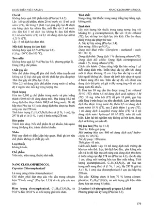 Clorid
Không được quá 100 phần triệu (Phụ lục 9.4.5).
Lấy 1,00 g chế phẩm, thêm 20 ml nước và 10 ml acid
nitric (TT), lắc trong 5 phút. Lọc qua giấy lọc đã được
rửa bằng cách lọc nhiều lần, mỗi lần với 5 ml nước
cho đến khi 5 ml dịch lọc không bị đục khi thêm
0,1 ml acid nỉtric (TT) và 0,1 ml dung dịch bạc nỉtrat
4,25 % (TT).
Lấy 15 ml dịch lọc đem thử.
Mất khối lượng do làm khô
Không được quá 0,5 % (Phụ lục 9.6).
(l,Og; 100”Cđến l05 °C).
Tro Sulfat
Không được quá 0,1 % (Phụ lục 9.9, phương pháp 2).
Dùng 2,0 g chế phẩm.
Chất gây sốt
Nếu chế phẩm dùng để pha chế thuốc tiêm truyền mà
không xử lý loại chất gây sốt thì phải đạt yêu cầu phép
Thử chất gây sốt (Phụ lục 13.4).
Tiêm 2,5 ml dung dịch chế phẩm trong nước có nồng
độ 2 mg/ml cho mỗi kg trọng lượng thỏ.
Định lượng
Hòa tan 0,100 g chế phẩm trong nước và pha loãng
thành 500,0 ml với cùng dung môi. Pha loãng 10,0 ml
dung dịch thu được thành 100,0 ml bằng nước. Đo độ
hấp thụ (Phụ lục 4.1) của dung dịch thu được tại bước
sóng cực đại 278 nm.
Tính hàm lượng C11H12CI2N2O5 theo A (1 %, 1 em), lấy
297 là giá trị A (1 %, 1 cm) ở bước sóng 278 nm.
Bảo quản
Tránh ánh sáng. Nếu chế phẩm là vô khuẩn, bảo quản
trong đồ đựng kín, tránh nhiễm khuẩn.
Nhãn
Phải quy định rõ điều kiện bảo quản. Phải ghi rõ nếu
chế phẩm không có chất gây sốt.
Loại thuốc
Kháng khuẩn.
Chế phẩm
Viên nén, viên nang, thuốc nhỏ mắt.
NANG CLORAMPHENICOL
Capsulae Chloramphenỉcolỉ
Là nang cứng chứa cloramphenicol.
Chế phẩm phải đáp ứng các yêu cầu trong chuyên
luận “Thuốc nang” (Phụ lục 1.13) và các yêu eầu sau
đâý:
Hàm lượng cloramphenicol, C11H12CI2N2O5, từ
95,0 % đến 105,0 % so với lưọíng ghi trên nhãn.
Tính chất
Nang cứng, bột thuốc ừong nang trắng hay trắng ngà,
không mùi.
Định tính
Lấy một lượng bột thuốc trong nang tương ứng với
khoảng 0,1 g cloramphenicol, lắc với 10 ml ethanol
(TT), tọc và bay hơi dịch lọc đến khô. cắn thu được
dùng trong các phép thử sau:
A. Sắc ký lớp mỏng (Phụ lục 5.4).
Bản mỏng: Silica gel GF254-
Dung môi khai triền: Cloroform - methanol - nước
9 0 :1 0 :1 ).
Dung dịch thử: Dung dịch 1 % cắn ừong ethanol (TT).
Dung dịch đổi chiểu: Dung dịch clòramphenicol
chuẩn 1 % trong ethanol (TT).
Cách tiến hành: Chấm riêng biệt lên bản mỏng 1 |4.1
mỗi dung dịch trên. Triển khai sắc ký đến khi dung
môi đi được khoảng 15 cm. Lấy bản sắc ký ra và để
khô ngoài không khí. Quan sát dưới ánh sáng tử ngoại
ở bước sóng 254 nm. Trên sắc ký đồ, vết chính của
dung dịch thử phải có giá trị Rf tương ứng với vết của'
dung dịch đối chiếu.
B. Hòa tan 10 mg cắn thu được ừong 2 ml ethanol
50 % (TT), thêm 4,5 ml dung dịch acid sulfuric 1 M
(TT), 50 mg kẽm bột (TT) để yên 10 phút, gạn lóp
chất lỏng ở trên hoặc lọc nếu cần thiết. Làm lạnh dung
dịch thu đượe trong nước đá, thêm 0,5 ml dung dịch
natri nitrit 10 % (TT), sau 2 phút thêm 1 g ure (TT),
1 ml dung dịch 2-naphtol trong kiềm (TT) và 2 ml
dung dịch natri hydroxyd 10 M (TT), màu đỏ xuất
hiện. Làm lại thí nghiệm này không có bột kẽm, dung
dịch sẽ không có màu đỏ.
Độ hòa tan (Phụ lục 11.4)
Thiết bị: Kiểu giỏ quay.
Môi trường hòa tan: 900 ml dtmg dịch acỉd hydro-
cloric 0,1 M ỢT).
Tốc độ quay: 100 r/min.
Thời gian: 45 min.
Cách tiến hành: Lấy 10 ml dung dịch môi trường đã
hòa tan mẫu thử. Lọc, bỏ dịch lọc đầu, pha loãng nếu
cần và đo độ hấp thụ ánh sáng của dung dịch thu được
ở bước sỏng cực đại 278 nm (Phụ lục 4.1), cốc đo dày
1 cm, dùng môi trường hòa tan làm mẫu ữắng. Tính
lượng cloramphenicol, C11H12CI2N2O5, đã hòa tan
trong mỗi nang theo A (1 %, 1 cm), lấy 297 là giá ữị
A (1 %, 1 cm) của cloramphenicol ở cực đại hấp thụ
278 nra.
Yêu cầu: Không được ít hơn 70 % lượng cloram-
phenicoỉ, CUH12CI2N2O5, so với lưọTig ghi trên nhãn
được hòa tan trong 45 phút.
2-Amino-l-(4-nitrophenyl) propan-1,3-dioI
PhưoTig pháp sắc ký lỏng (Phụ lục 5.3).
 