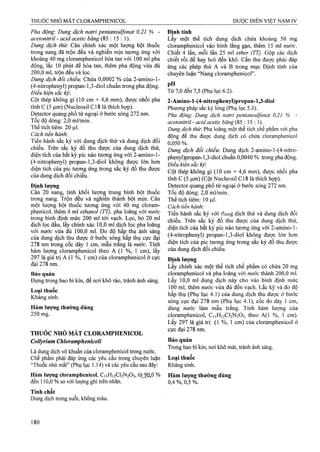 Pha động: Dung dịch natri pentansuựonat 0,21 % -
acetonitril - acid acetic băng (85 : 15 : 1).
Dung dịch thừ. Cân chính xác một lượng bột thuốc
trong nang đã trộn đều và nghiền mịn tương ứng với
khoảng 40 mg cloramphenicol hòa tan với 100 ml pha
động, lắc 10 phút để hòa tan, thêm pha động vừa đủ
200,0 ml, trộn đều và lọc.
Dung dịch đổi chiếu: Chứa 0,0002 % của 2-amino-l-
(4-nitrophenyl) propan-l,3-diol chuẩn trong pha động.
Điều kiện sắc ký:
Cột thép không gỉ (10 cm X 4,6 mm), được nhồi pha
tĩnh c (5 |u.m) (Nucleosil C18 là thích hợp).
Detector quang phổ tử ngoại ở bước sóng 272 nm.
Tốc độ dồng: 2,0 ml/min.
Thể tích tiệm: 20 |xl.
Cách tiến hành:
Tiến hành sắc ký với dung dịch thử và dung dịch đối
chiếu. Trên sắc ký đồ thu được của dung dịch thử,
diện tích của bất kỳ pic nào tương ứng với 2-amino-l-
(4-nitrophenyl) propan-l,3-diol không được lófn hon
diện tích của pic tưotig ứng trong sắc ký đồ thu được
của dung dịch đối chiếu.
Đinh lương
Cân 20 nang, tính khối lượn^ ữung bình bột thuốc
trong nang. Trộn đều và nghien thành bột mịn. Cân
một lượng bột thuốc tương ứng với 40 mg cloram-
phenicol, thêm 4 ml ethanol (TT), pha loãng với nước
trong bình định mức 200 ml tới vạch. Lọc, bỏ 20 ml
dịch lọc dầu, lấy chính xác 10,0 ml dịch lọc pha loãng
/ở nước vừa đủ 100,0 ml. Đo độ hấp thụ ánh sáng
của dung dịch thu được ở bưởc sóng hấp thụ cực đại
278 nm trong cốc dày 1 cm, mâu trăng là nước. Tính
hàm lượng cloramphenicol theo A (1 %, 1 cm), lấy
297 là giá trị A (1 %, 1 cm) của cloramphenicol ở cực
đại 278 nm.
Bảo quản
Đựng trong bao bì kín, để nơi khô ráo, tránh ánh sáng.
Loại thuốc
Kháng sinh.
Hàm lượng thường dùng
250 mg.
THUỐC NHỎ MẮT CLORAMPHENICOL
Collyrium Chloramphenicoli
Là dung dịch vô khuẩn của cloramphenicol trong nước.
Chế phẩm phải đáp ứng các yêu cầu trong chuyên luận
“Thuốc nhỏ mắt” (Phụ lục 1.14) và các yêu cầu sau đây:
Hàm lượng cloramphenỉcol, C11H12CI2N2O5, từ9Q»P %
đến 110,0 % so với lượng ghi trên nhãn.
Tính chất
Dung địch trong suốt, không màu.
Định tính
Lấy một thể tích dung dịch chứa khoảng 50 mg
cloramphenicol vào bình lắng gạn, thêm 15 ml nước.
Chiết 4 lần, mỗi lần 25 ml ether (TT). Gộp các dịch
chiết rồi để bay hơi đến khô. cắn thu được phải đáp
ứng các phép thử A và B trong mục Định tính của
chuyên luận “Nang cloramphenicol”.
pH
Từ 7,0 đến 7,5 (Phụ lục 6.2).
2-Amino-l-(4-nitrophenyl)propan-l,3-diol
Phưong pháp sắc ký lỏng (Phụ lục 5.3).
Pha động: Dung dịch natri pentansulfonat 0,21 % -
acetonitril - acid acetic băng (85 : 15 : 1).
Dung dịch thử Pha loãng một thể tích chế phẩm với pha
động để thu được dung dịch có chứa cloramphenicol
0,050%.
Dung dịch đổi chiểu: Dung dịch 2-amino-l-(4-nitro-
phenyl)propan-l,3-diol chuẩn 0,0040 % ừong pha động.
Điều kiện sắc ký:
Cột thép không gỉ (10 cm X 4,6 mm), được nhồi pha
tĩnh c (5 |4.m) (Cột Nucleosil c 18 là thích hợp).
Detector quang phổ tử ngoại ở bước sóng 272 nm.
Tốc độ dòng: 2,0 ml/min.
Thể tích tiêm; 10 |4.1.
Cách tiến hành’.
Tiến hành sắc ký với dung dịch thử và dung dịch đối
chiếu. Trên sắc ký đồ thu được của đung dịch thử,
diện tích của bất kỳ pic nào tương ứng với 2 -amino-l-
(4-nitrophenyI) propan-l,3-diol không được lớn hơn
diện tích của pic tương ứng trong sắc ký đồ thu được
của dung dịch đối chiếu.
Định lượng
Lấy chính xác một thể tích chế phẩm có chứa 20 mg
cloramphenicol và pha loãng với nước thành 200,0 ml.
Lấy 10,0 ml dung dịch này cho vào bình định mức
100 ml, thêm nước vừa đủ đến vạch. Lắc kỹ và đo độ
hấp thụ (Phụ lục 4.1) của dung dịch thu được ở bước
sóng cực đại 278 nm (Phụ lục 4.1), cốc đo dày 1 cm,
dùng nước làm mẫu trắng. Tính hàm lượng của
cloramphenicol, C11H12CI2N2O5 theo A(1 %, 1 cm).
Lấy 297 là giá trị (1 %, 1 cm) của cloramphenicol ở
cực đại 278 nm.
Bảo quản
Trong bao bì kín, nơi khô mát, tránh ánh sáng.
Loại thuốc
Kháng sinh.
Hàm lượng thường dùng
0,4 %, 0,5 %.
 