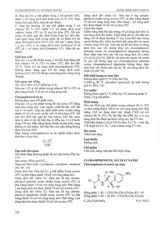 B. Hòa tan 0,2 g chế phẩm trong 2 ml pyridin (TT),
thêm 2 ml dung dịch kali hydroxyd 10 % (TT). Đun
nóng trên cách thủy, màu đỏ tạo thành,
c. Hòa tan khoảng 10 mg chế phẩm trong 5 ml
ethanol 96 % (TT), thêm 4,5 m! dm g dịch acid
sulfuric loãng (TT) và 50 mg bột kẽm (TT). Ẹ)ể yên
trong 10 phút, gạn lấy dịch trong hoặc lọc nếu cần.
Làm lạnh dung dịch trong nước đá và thêm 0,5 ml
dung dịch natri nitrit 10 % (TT). Để yên 2 phút, thêm
1 g ure (TT), 2 ml dung dịch natri hydroxyd 10 M
(TT) và 1 ml dung dịch P-naphtol (TT). Màu đỏ tạo
thành.
G iói hạn acid
Hòa tan ỉ,0 g chế phẩm trong 5 ml hỗn hợp đồng thể
tích ethanoì 96 % (TT) và ether (TT), làm âm đến
35 °c. Thêm 0,2 ml dung dịch phenolphtaỉein (TT).
Không được dùiig quá 0,4 ml dunẹ dịch natri
hydroxyd 0,1 M (CĐ) để tạo màu hồng bền vững trong
30 giây.
Góc quay cực riêng
Từ +22,5°đến +25,5° (Phụ lục 6.4).
Hòa tan 1,25 g chế phẩm trong ethanol 96 % (TT) và
pha loãng thành 25,0 ml với cùng dung môi.
Cloramphenicol tự do
Không được quá 450 phần triệu.
Hòa tan 1,0 g chê phâm trong 80 ml xylen (77) băng
cách đun nóng nhẹ. Làm nguội, chiết ba lần, môi lần
với 15 ml nước. Gộp các dịch chiêt nước và pha loãnệ
thành 50 ml với nitởc và lắc với 10 ml toluen (TT). Đe
yên cho tách lớp, gạn bỏ lớp toluen. Lấy lớp nước
đem ly tâm và đo độ hấp thụ A (Phụ lục 4.1) ở bước
sóng 278 nm. Mầu trắng được chuẩn bị như trên, song
không có chế phẩm. Độ hấp thụ cửa mẫu trắng không
được lớn hơn 0,05.
Hàm lượng cloramphenicol tự do (phần triệu) được
tính theo công thức:
AxlO^
5,96
Tạp chất liên quan
Xác định bằng phương pháp sắc ký lớp mỏng (Phụ lục
5.4). ■ _
Bản mỏng: Silica gel GF254 ■
Dune môi khai triển: Cyclohexan - doroform - methanol
(50 : 40 • 10).
Dung dịch thử: Hòa tan 0,1 g chế phẩm trong aceton
(TT) và pha loãng thành 10 ml với cùng dung môi.
Dung dịch đối chiếu (1): Hòa tan 20 mg cloram-
phenicol palmitat isome chuẩn trong aceton (TT) và
pha loãng thành 10 ml với cùng dung môi. Pha loãng
1 ml dung dịch thu được thành 10 ml với aceton (TT).
Dung dịch đối chiếu (2): Hòa tan 20 mg cloram-
phenicol dipaỉmitat chuân trong aceton (TT) và pha
loãng thành 10 ml với cùng dung môi. Pha loãng 1jnl
dung dịch thu được thành 10 ml với aceton (TT).
Dung dịch đổi chiếu (3): Hòa tan 5 mg cloram-
phenicol chuân ừong aceton (TT) và pha loãng thành
10 ml với cùng đung môi. Pha loãng 1 ml dung dịch
thu được thành 10 ml với aceton (TT).
Cách tiến hành:
Chấm riêng biệt lên bản mỏng 10 |il dung dịch thử và
các dung dịch đôi chiêu. Triên khai săc ký cho đên khi
dung môi đi được khoảng 15 cm. Làm khô bản mỏng
ngoài không khí, kiểm tra dưới ánh sáng đèn tử ngoại
ở bước sóng 254 nm. Trên sắc ký đồ thu được từ dung
dịch thử, các vêt tương ứng với cloramphenicol
palmitat isome và cloramphenicol dipalmitat không
được đậm màu hơn các vểt của đung dịch đối chiếu
(1) và (2) (2,0 %). Bất kỳ vết phụ nào ngoài vết chính
và các vết tương ứng với cloramphenicol palmitat
isome, cloramphenicol dipalmitat không được đậm
màu hơn vết chính trên sắc ký đồ của dung dịch đối
chiếu (3) (0,5 %).
Mất khổi iượng do làm khô
Không được quá 0,5 % (Phụ lục 9.6).
(1,000 g; 80 “C; phosphor pentoxyd; áp suất không
quá 0,1 kPa; 3 h).
Tro Sulfat
Không được quá 0,1 % (Phụ lục 9.9, phương pháp 2).
Dùng 1,0 g chiể phẩm.
Định lượng
Hoa tan 90,0 mg chế phẩm trong ethanol 96 % (TT)
và pha loãng thành 100,0 nil với cùng dung môi. Pha
loãng 10,0 ml dung dịch này thành 250,0 ml với
ethanol 96 % (TT). Đo độ hấp thụ (Phụ lục 4.1) của
dung dịch thu được tại bước sóng cực đại 271 nm.
Tính hàm lượng C27H42CI2N2O6 theo A (1 %, 1 cm), lấy
178 là giá trị A (1 %, 1 cm) ở bước sóng 271 nm.
Bảo quản
Tránh ánh sáng.
Loại thuốc
Kháng sinh.
Chế phẩm
Viên nén, nang, bột pha hỗn dịch uống.
CLORAMPHENICOL SUCINAT NATRI
Chloramphenicoli natrỉỉ succinas
Ọ ( H
C1 h' O-0 -R 1
Đồng phân 1: RI = C0 -CH2-CH2-C02Na, R3 = H
Đồng phân 3:R 1= H ,R 3 = CO-CHj-CHz-COjNa
C,5H,5Cl2N2NaOs p.t.1: 445,2
 