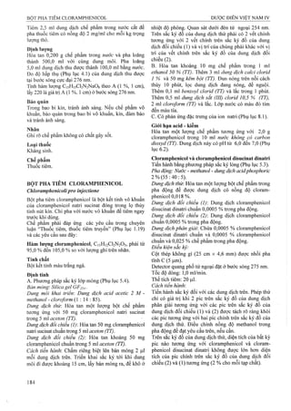 Tiêm 2,5 ml dung dịch chế phẩm trong nước cất để
pha thuốc tiêm có nồng độ 2 mg/ml cho mỗi kg trọng
lượng thỏ.
Đinh lương
Hòa tan 0,200 g chế phẩm trong nước và pha loãng
thành 500,0 ml với cùng dung môi. Pha loãng
5,0 ml dung dịch thu được thành 100,0 ml bằng nước.
Đo độ hấp thụ (Phụ lục 4.1) của dung dịch thu được
tại bước sóng cực đại 276 nm.
Tính hàm lượng Ci5Hi5Cl2N2NaOg theo A (1 %, 1 cm),
lấy 220 là giá ừị A (1 %, 1cm) ở bước sóng 276 nm.
Bảo quản
Trong bao bì kín, tránh ánh sáng. Nếu chế phẩm vô
khuẩn, bảo quản trong bao bì vô khuẩn, kín, đảm bảo
và tránh ánh sáng.
Nhãn
Ghi rõ chế phẩm không có chất gây sốt.
Loại thuốc
Kháng sinh.
Chế phẩm
Thuốc tiêm.
BỘT PHA TIÊM CLORAMPHENICOL
Chloramphenicolipro inịectione
Bột pha tiêm cloramphenicol là bột kết tinh vô khuẩn
cùa cloramphenicol natri sucinat đóng trong lọ thủy
tinh nút kín. Chỉ pha với nước vô khuân để tiêm ngay
trước khi dùng.
Chế phẩm phải đáp ứng các yêu câu trong chuyên
luận “Thuốc tiêm, thuốc tiêm truyền” (Phụ lục 1.19)
và các yêu cầu sau đây:
Hàm lượng cloramphenicol, C11H12CI2N2O5, phải từ
95,0 % đến 105,0 % so với lượng ghi trên nhãn.
Tính chất
Bột kết tinh màu trắng ngà.
Định tính
A. Phương pháp sắc ký lớp mỏng (Phụ lục 5.4).
Bản mỏng: Silica gel Gp254.
Dung môi khai triển'. Dung dịch acid acetic 2 M -
methanol - cỉoro/orm (1 : 14 : 85).
Dung dịch thừ. Hòa tan một lượng bột chế phẩm
tương ứng với 50 mg cloramphenicol natri sucinat
trong 5 ml aceton (TT).
Dung dịch đối chiểu (1): Hòa tan 50 mg cloramphenicol
naừi sucinat chuẩn trong 5 ml aceton (TT).
Dung dịch đổi chiếu (2) Hòa tan khoảng 50 mg
cioramphenicol chuẩn trong 5 ml aceton (TT).
Cách tiến hành: Chấm riêng biệt lên bản mỏng 2 1^1
mỗi dung dịch trên. Triển khai sắc ký tới khi dung
môi đi được khoảng 15 cm, lấy bản mỏng ra, để khô ở
nhiệt độ phòng. Quan sát dưới đèn tử ngoại 254 nm.
Trên sắc ký đồ của dung dịch thử phải có 2 vết chính
tương ứng với 2 vết chính trên sắc ký đồ của dung
dịch đối chiếu (1) và vị trí của chúng phải khác với vỊ
trí của vết chính trên sắc ký đồ của dung dịch đối
chiếu (2 ).
B.Hòa tan khoảng 10 mg chế phẩm trong 1 ml
ethanol 50 % (TT). Thêm 3 ml dung dịch calci clorid
1 % và 50 mg kẽm bột (TT). Đun nóng trên nồi cách
thủy 10 phút, lọc dung dịch đang nóng, để nguội.
Thêm 0,1 ml benzoyl clorid (TT) và lắc trong 1 phút.
Thêm 0,5 mỉ dung dịch sẳt (III) clorid 10,5 % (TT),
2 ml cloroform (TT) và lắc. Lớp nước có màu đỏ tím
đến màu tía.
c. Có phản ứng đặc ừưng của ion natri (Phụ lục 8.1).
Giói hạn acid - kiềm
Hòa tan một lượng chế phẩm tương ứng với 2,0 g
cloramphenicol ữong 10 ml nước không có carbon
dioxyd (TT). Dung dịch này có pH từ 6,0 đến 7,0 (Phụ
lục 6 .2 ).
Cloramphenicol và cloramphenicol disucinat dinatrí
Tiến hành bằng phương pháp sắc ký lỏng (Phụ lục 5.3).
Pha động: Nước - methanol - dung dịch acidphosphoric
2 % (55: 40 : 5).
Dung dịch thừ. Hòa tan một lượng bột chế phẩm ừong
pha động để được dung dịch có nồng độ cloram-
phenicol 0,018 %.
Dung dịch đối chiếu (1) Dung dịch cloramphenicol
disucinat dinatri chuẩn 0,0005 % trong pha động.
Dung dịch đổi chiếu (2) Dung dịch cloramphenicol
chuẩn 0,0005 % trong pha động.
Dung dịch phân giải: Chứa 0,0005 % cloramphenicol
disucinat dinatri chuẩn và 0,0005 % cloramphenicol
chuẩn và 0,025 % chế phẩm trong pha động.
Điều kiện sắc ký:
Cột thép không gỉ (25 cm X 4,6 mm) được nhồi pha
tĩnh c (5 |um).
Detector quang phổ tử ngoại đặt ở bước sóng 275 nm.
Tốc độ dòng: 1,0 ml/min.
Thể tích tiêm: 20 ỊliI.
Cách tiến hành:
Tiến hành sắc ký đối với các dung dịch trên. Phép thử
chỉ có giá trị khi 2 pic trên sắc ký đồ của dung dịch
phân giải tương ứng với các pic trên sắc ký đồ của
dung dịch đối chiếu (1) và (2 ) được tách rõ ràng khỏi
các pic tương ứng với hai pic chính trên sắc ký đồ của
dung dịch thử. Điều chỉnh nồng độ methanol trong
pha động để đạt yêu cầu trên, nếu cần.
Trên sắc ký đồ của dung dịch thử, diện tích của bất kỳ
pic nào tương ứng với cloramphenicol và cloram-
phenicol disucinat dinatri không được lớn hơn diện
tích của pic chính trên sắc ký đồ của dung dịch đổi
chiếu (2 ) và (1) tương ứng (2 % cho mỗi tạp chất).
 