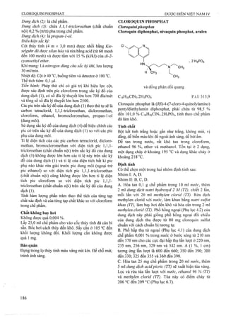 Dung dịch (2): là chế phẩm.
Dung dịch (3): chứa 1,1,1-tricloroethan (chất chuẩn
nội) 0,2 % (tt/tt) pha trong chế phẩm.
Dungdịch (4): hpropan-l-ol.
Điều kiện sắc ký:
Cột thủy tinh (4 m X 3,0 mm) được nhồi bằng Kỉe-
selguhr đã được silan hóa và rửa bằng acid (từ 60 mesh
đến 100 mesh) và được tẩm với 15 % (kl/kl) của di-2 -
cyanoethyl ether.
Khí mang: Là nitrogen dùng cho sắc ký khí, lưu lượng
30 ml/min.
Nhiệt độ: Cột ở 40 °c, buồng tiêm và detector ở 100 °c.
Thể tích tiêm: 0,1 |Lil.
Tiến hành: Phép thử chỉ có giá trị khi hiệu lực cột,
được xác định trên pic cloroform trong sắc ký đồ của
dung dịch (1), có số đĩa lý thuyết lớn hơn 700 đĩa/mét
và tổng số số đĩa lý thuyết lớn hơn 2500.
Các pic trên sắc ký đồ của dung dịch (1) theo tìiứ tự sẽ là
carbon tetraclorid, 1,1,1-tricloroethan, dicloromethan,
cloroform, ethanol, bromocloromehan, propan-l-ol
(dung môi).
Sử dụng sắc ký đồ của dung dịch (4) để hiệu chỉnh các
pic có trên sắc ký đồ của dung dịch (1) so với các pic
phụ của dung môi.
Tỉ lệ diện tíeh của các pic carbon tetraclorid, dicloro-
methan, bromocloromethan với diện tích pic 1,1,1-
tricloroethan (chất chuẩn nội) trên sắc ký đồ của dung
dịch (3) không được lớn hon các tỉ lệ này trên sắc ký
đồ của dung dịch (1) và tỉ lệ của diện tích bất kì pic
phụ nào khác rửa giải trước pic dung môi (ngoại trừ
pic ethanol) so với diện tích pic 1,1,1-tricloroethan
(chất chuẩn nội) cũng không được lớn hơn tỉ lệ diện
tích pic cloroform so với diện tích pic 1,1,1-
tricloroethan (chất chuẩn nội) trên sắc ký đồ của dung
dịch(l).
Tính hàm lượng phần ừăm theo thể tích của từng tạp
chất xác định và của tìmg tạp chất khác so với cloroform
trong chế phẩm.
Chất không bay hơi
Không được quá 0,004 %.
Lấy 25,0 ml chế phẩm cho vào cốc thủy tinh đã cân bì
sẵn. Bốc hơi cách thủy đến khô. sấy cắn ở 105 °c đến
khối lượng không đổi. Khối lượng cắn không được
quá 1 mg.
Bảo quản
Đựng trong lọ thủy tinh màu vàng nút kín. Để chỗ mát,
tránh ánh sáng.
CLOROQUIN PHOSPHAT
Cloroquiniphosphas
Cloroquin diphosphat, nivaquin phosphat, aralen
. 2H3PO4
^ N "CH3
h' CH3 . I
CH3
và đồng phân đối quang
C18H26CIN3.2H3PO4 p.t.l: 515,9
Cloroquin phosphat là (i?5)-4-(7-cloro-4-quinolylamino)
pentyldiethylamin diphosphat, phải chứa từ 98,5 %
đến 101,0 % C18H26CIN3.2H3PO4, tính theo chế phẩm
đã làm khô.
Tính chất
Bột kết tinh trắng hoặc gần như trắng, không mùi, vị
đắng, dễ biến màu khi để ngoài ánh sáng, dễ hút ẩm.
Dễ tan trong nước, rất khó tan trong cloroform,
ethanol 96 %, ether và methanol. Tồn tại ở 2 dạng,
một dạng chảy ở khoảng 195 “c và dạng khác chảy ở
khoảng 218 °c.
Định tính
Có thể chọn một trong hai nhóm định tính sau:
Nhóm I; A, D.
Nhóm II; B, c, D.
A. Hòa tan 0,1 g chế phẩm trong 10 ml nước, thêm
2 ml dung dịch natri hydroxyd 2 M (77), chiết 2 lần,
mỗi lần với 20 ml methylen cỉorid (TT). Rửa dịch
methylen clorid với nước, làm khan bằng natri Sulfat
khan (TT), làm bay hơi đến khô và hòa cắn trong 2 ml
methylen clorid (TT). Phổ hồng ngoại (Phụ lục 4.2) của
dung dịch này phải giống phổ hồng ngoại đối chiếu
của dung dịch thu được từ 80 mg cloroquin Sulfat
chuẩn với cách chuẩn bị tương tự.
B. Phổ hấp thụ tử ngoại (Phụ lục 4.1) của dung dịch
chế phẩm 0,001 % ừong nước ờ bước sóng từ 210 nm
đến 370 nm cho các cực đại hấp thụ lần Iưọt ở 220 nm,
235 nm, 256 nm, 329 nm và 342 nm. A (1 %, 1 cm)
tương ứng lần lượt là 600 đến 660; 350 đến 390; 300
đến 330; 325 đến 355 và 360 đến 390.
c. Hòa tan 25 mg chế phẩm trong 20 ml nước, thêm
5 ml dung dịch acid picric (TT) sẽ xuất hiện tủa vàng.
Lọc và rửa tủa lần lượt với nước, ethanol 96 % (TT)
và methylen clorid (TT). Tủa này có điểm chảy từ
206 °c đến 209 °c (Phụ lục 6.7).
 