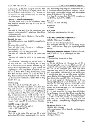 Dược ĐIỂN VIỆT NAM IV VIÊN NÉN CLOROQUIN PHOSPHAT
D. Hòa tan 0,1 g chế phẩm trong 10 ml nước, thêm
2 ml dung dịch natrỉ hydroxyd 2 M (TT), chiết 2 lần,
mỗi lần với 10 ml methylen clorid (TT). Lớp nước sau
khi được acid hóa bằng acid nitric (TT) cho phản ứng
của phosphat (Phụ lục 8.1).
Độ trong và màu sắc của dung dịch.
Dung dịch s phải trong (Phụ lục 9.2) và màu không
được đậm hơn màu mẫu VNs hay VLs (Phụ lục 9.3,
phương pháp 2 ).
pH . .
Dung dịch S: Hòa tan 2,50 g chế phấm trong nước
không có carbon dioxyd (TT), pha loãng thành 25 ml
với cùng dung môi.
pH của dung dịch s phải từ 3,8 đến 4,3 (Phụ lục 6.2).
Tạp chất liên quan
Xác định bằng phương pháp sắc ký lớp mỏng (Phụ lục
5.4). ^ ,
Bán mỏng: Silica gél GF254-
Dung mói khai triển: Cloroform - cyclohexan -
dỉethylamin (50 : 40 : 10).
Dung dịch thừ. 5,0 % chế phẩm trong nước.
Dung dịch đối chiếu (1): 0,050 % chế phẩm trong
nước.
Dung dịch đối chiếu (2): 0,025 % chế phẩm trong
nước.
Cách tiến hành: Chấm riêng biệt lên bản mỏng 2 |nl
mỗi dung dịch trên. Triển khai sắc ký đến khi dung
môi đi được khoảng 12 cm. Sau khi triển khai, lấy bản
mỏng ra để khô ngoài không khí và quan sát dưới ánh
sáng tử ngoại ở bước sóng 254 nm. Bất cứ vết phụ nào
trên sắc ký đồ thu được từ dung dịch thử cũng không
được đậm màu hơn vết trên sắc ký đồ thu được từ
dung dịch đối chiếu (1) và chỉ được có một vết như
vậy đậm màu hơn vết trên sắc ký đồ thu được từ dung
dịch đối chiếu (2).
Kim loại nặng
Không được quá 20 phần triệu (Phụ lục 9.4.8).
Hòa tan 2,0 g chế phẩm trong 10 ml nước, thêm 5 ml
dung dịch amoniac 13,5 M (TT) và lắc với 40 ml
methylen clorid (TT). Lọc lấy lớp nước, trung hòa dịch
lọc bằng acid acetic băng (TT), đun nóng trên cách
thủy để loại hết methylen clorid, làm lạnh và pha
loãng với nước vừa đủ 20 ml. Lấy 12 ml dung dịch
này tiến hành theo phương pháp 1. Dùng dung dịch
chì mẫu 2phần triệu (TT) để chuẩn bị mẫu đối chiếu.
Mất khối lượng do làm khô
Không được quá 2,0 % (Phụ lục 9.6).
(1,000 g; 100 °c đen 105 “C).
Định lượng
Cân 0,200 g chế phẩm, hòa tan trong 50 ml acid
acetic khan (TT), thêm 2 giọt dung dịch tỉm tinh thê
(TT). Định lượng bằng dung dịch acidpercloric 0,1 N
(CĐ) cho tới khi dung dịch chuyển sang màu xanh lục
hoặc có thể xác định điểm kết thúc bằng phương pháp
chuẩn độ đo điện thế (Phụ lục 10.2).
1 ml dung dịch acidpercloric 0,1 N (CĐ) tương đương
với 25,79 mg C18H26CIN3. 2 H3PO4.
Bảo quản
Trong lọ kín, tránh ánh sáng.
Loai thuốc
Trị sốt rét.
Chế phẩm
Thuốc tiêm, viên bao đường, viên nén.
VIÊN NÉN CLOROQUIN PHOSPHAT
Tabellae Chloroquiniphosphatis
Là viên nén chứa cloroquin phosphat.
Chế phẩm phải đáp ứng các yêu cầu ừong chuyên
luận “Thuốc viên nén” (Phụ lục 1.20) và các yêu eầu
sau đây:
Hàm lượng cloroquin phosphat, C18H26CIN3.2H3PO4,
từ 92,5 % đến 107,5 % so với lượng ghi ừên nhãn.
Tính chất
Viên màu trắng, không mùi, vị đắng.
Định tính
A. Hòa tan một lượng bột viên tương ứng với 0,1 g
cloroquin phosphat ừong hỗn hợp 10 m nước và 2 ml
dung địch naữi hydroxyd 2 M (TT). Chiết hai lần, mỗi
lần với 20 ml cloroform (TT). Rửa dịch chiết
cloroform bằng nước rò ọc qu2L natri Sulfat khan
(TT). Bay hơi địch chiết đến khô yà hòa tan cắn trong
2 ml cloroform dùng cho phổ hồng ngoại. Phổ hồng
ngoại (Phụ lục 4.2) của dung dịch thu được phải phù
hợp với phổ hồng ngoại đối chiếu của cloroquin.
B. Lấy một lượng bột viên tương ứng với 25 mg
cloroquin phosphat, lắc kỹ với 20 ml nước, lọc. Thêm
vào dịch lọc 8 ml dung dịch acid picric (TT) sẽ cho
tủa màu vàng. Lọc và rửa tủa lấn lượt với nước,
ethanol 96 % (TT) và ether (TT). Tủa có điểm chảy
(Phụ lục 6.7) ở khoảng 207 °c.
c. Lấy một lưọng bột viên tương ứng với khoảng
0,5 g cloroquin phosphat, thêm 25 ml nước, lắc, lọc.
Thêm vào dịch lọc 2,5 ml dung dịch natrỉ hydroxyđ
5 M (TT) và chiết 3 lần, mỗi lần với 10 m ether (TT).
Lớp nước, sau khi trung tính bằng dung dịch acid
niừic loãng (TT), cho phản ứng của phosphat (Phụ
lục 8 .1).
Độ hòa tan ^Phụ lục 11.4)
Thiết bị: Kiểu giỏ quay.
Môi ừường hòa tan: 900 ml dung dịch acid hydrocloric
0,IM(TT).
Tốc độ quay: 100 r/rain.
Thời gian: 45 min.
 