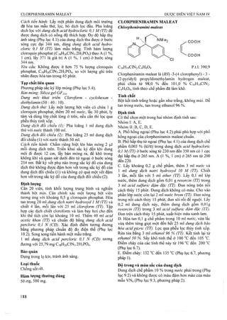 Cách tiến hành: Lấy một phần dung dịch môi trưÒTig
đã hòa tan mâu thử, lọc, bỏ dịch lọc đầu. Pha loãnệ
dịch lọc với dung dịch acỉd hydrocloric 0,1 M (TT) để
được dung dịch có nồng độ thích hợp. Đo độ hấp thụ
ánh sáng (Phụ lục 4.1) của dung dịch thu được ở bước
sóng cực đại 344 nm, dùng dung dịch acìd hydro-
cloric 0,1 M (TT) làm mâu trắng. Tính hàm lượng
cloroquin phosphat (C18H26CIN3.2H3PO4) theo A (1 %,
1 cm), lấy 371 là giá trị A (1 %, 1 cm) ở bước sóng
344 nm.
Yêu cầu: Không được ít hơn 75 % lưọTig cloroquin
phosphat, C18H26CIN3.2H3PO4, so với lượng ghi trên
nhãn được hòa tan trong 45 phút.
Tạp chất liên quan
Phương pháp sắc ký lóp mỏng (Phụ lục 5.4).
Bản mỏng: Silica gel GF254.
Dung môi khai triển: Cloroform - cyclohexan -
diethylamin (50 : 40 : 10).
Dung dịch thừ: Lấy một lưọng bột viên có chứa 1 g
cloroquin phosphat, thêm 20 ml nước, lắc 30 phút, ly
tâm và dùng lóp chất lỏng ở trên, nếu cần thì lọc qua
phễu thủy tinh xốp.
Dung dịch đổi chiếu (I): Pha loãng 1 ml dung dịch
thử với nước thành 100 ml.
Dung dịch đối chiếu (2): Pha loãng 25 ml dung dịch
đối chiếu (1) với «M-ớc thành 50 ml.
Cách tiến hành: Chấm riêng biệt lên bản mỏng 2 )J,1
mỗi dung dịch trên. Triển khai sắc ký đến khi dung
môi đi được 12 cm, lấy bản mỏng ra, để khô trong
không khí và quan sát dưới đèn tử ngoại ở bước sóng
254 nm. Bất kỳ vết phụ nào trorijg sắc ký đồ của dung
dịch thử không được đậm hơn vết trong sắc ký đồ của
dung dịch đôi chiếu ( 1) và không có quá một vết đậm
hơn vết trong sắc ký đồ của dung dịch đối chiếu (2).
Định lương
Cân 20 viên, tính khối lượng trung bình và nghiền
thành bột mịn. Cân chính xác một lượng bột viên
tương ứng với khoảng 0,5 g cloroquin phosphat. Hòa
tan trong 20 ml dung dịch natri hydroxyd I M (TT) và
chiết 4 lần, mỗi lần với 25 ml cloroform (TT). Tập
họp các dịch chiết cloroform và làm bay hơi cho đến
khi thê tích còn lại khoảng 10 ml. Thêm 40 ml acid
acetỉc khan (TT) và chuẩn độ bằng dung địch acid
percloric 0,1 N (CĐ). Xác định điểm tương đương
bằng phương pháp chuẩn độ đo điện thế (Phụ lục
10.2). Song song tiến hành một mẫu trắng.
1 ml dung dịch acid percloric 0,1 N (CĐ) íương
đương với 25,79 mg C18H26CIN3.2 H3PO4.
Bảo quản
Đựng trong lọ kín, tránh ánh sáng.
Loại thuốc
Chống sốt rét.
Hàm iượng thường dùng
50 mg, 500 mg.
CLORPHENIRAMIN MALEAT
Chlorpheniramỉni maleas
NMe-, COOH
•COOH
C,6H,9C1N2.C4H404 p.t.l: 390,9
Clorpheniramin maleat là {RS) -3-(4 clorophenyl) - 3 -
(2 -pyridyl) propyldimethylamin hydrogen maleat,
phải chứa từ 98,0 % đến 101,0 % C16H19CIN2 .
C4H4O4, tính theo chế phẩm đã làm khô.
Tính chất
Bột kết tinh trắng hoặc gần như trắng, không mùi. Dễ
tan trong nước, tan trong ethanol 96 %.
Định tính
Có thể chọn một trong hai nhóm định tính sau:
Nhóm I: A, E.
Nhóm II: B, c, D, E.
A. Phổ hồng ngoại (Phụ lục 4.2) phải phù hợp vói phổ
hồng ngoại cùa clorpheniramin maleat chuẩn.
B. Phổ hấp thụ tử ngoại (Phụ lục 4.1) của dung dịch chế
phẩm 0,003 % (kl/tt) trong dung dịch acid hydrocloric
0,1 M(TT) ở buức sóng từ 230 nm đến 350 nm có ] cực
đại hấp thụ ở 265 nm. A (1 %, 1 cm) ở 265 nm từ 200
đển2_2 0 .
c. Lấy khoảng 0,2 g chế phẩm, thêm 3 ml nước và
1 ml dung dịch natri hydroxyd 10 M (TT). Chiết
3 lần, mỗi lần với 5 ml ether (TT). Lấy 0,1 ml lớp
nước, thêm dung dịch gồm 0,01 g resorcỉn (TT) trong
3 ml acid sulfuric đậm đặc (TT). Đun nóng trên nồi
cách thủy 15 phút. Dung dịch không có màu. Cho vào
phần lớp nước còn lại 2 ml nước brom (TT). Đun nóng
trong nồi cách thủy 15 phút, đun sôi rồi để nguội. Lấy
0,2 ml dung dịch này, thêm dung dịch gồm 0,0 Ig
resorcin (TT) trong 3 ml acid sulfuric đậm đặc (TT).
Đun trên cách thủy 15 phút, xuất hiện màu xanh lam.
D. Hòa tan 0,1 g chế phẩm trong 10 ml nước, vừa lắc
vừa thêm từng giọt một đến hết 25 ml dung dịch bão
hòa acid picric (TT). Lọc qua phễu lọc thủy tinh xốp.
Rửa tủa bằng 3 ml ethanol 96 % (TT). Kết tinh lại từ
ethanol 50 %, sấy khô tinh thể ở 100 “c đến 105 “c.
Điểm chảy của các tinh thể này từ 196 °c đến 200 “c
(Phụ lục 6.7).
E. Điểm chảy; 132 °c đến 135 “c (Phụ lục 6.7, phương
pháp 1).
Độ trong và màu sắc của dung dịch
Dung dịch chế phẩm 10 % trong nước phải trong (Phụ
lục 9 .2) và không được có màu đậm hơn màu của màu
mẫu VNó (Phụ lục 9.3, phương pháp 2).
 