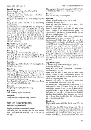 Tạp chất liên quan
Phương pháp sắc ký lóp mỏng (Phụ lục 5.4).
Bản mỏng: Silica gel GF254■
Dung môi khai triển: Cyclohexan - cloroform -
diethylamin ■.  ữ).
Dung dịch thử: Chứa 5 % chế phẩm trong cloroform
(TT).
Dung dịch đổi chiếu: Chứa 0,01 % chế phẩm trong
cloroform (TT).
Cách tiến hành'. Chấm riêng biệt lên bản mỏng 10 |Lil
mỗi dung địch trên. Triển khai sắc ký đến khi dung
môi đi được 12 cm, lấy bản mỏng ra, để khô ngoài
không khí rồi quan sát dưới ánh sáng tử ngoại ở bước
sóng 254 nm. Bất kỳ vết phụ nào trên sắc ký đồ của
dung dịch thử không được đậm màu hơn vết chính
trên sắc ký đồ của dung dịch đối chiếu (trừ vết còn lại
trên vạch xuất phát).
Mất khối lượng do làm khô
Không được quá 0,5 % (Phụ lục 9.6).
(1,00 g; 100°Cđến 105 °C; 4 h).
Kim loại nặng
Không được quá 20 phần triệu (Phụ lục 9.4.8).
Lấy 1,0 g chế phẩm thử theo phương pháp 3. Dùng
2 ml dung dịch chì mẫu 10 phần triệu (TT) để chuẩn
bị mẫu đối chiếu.
Tro sulfat
Không được quá 0,1 %. (Phụ lục 9.9, phương pháp 2).
Dùng 1,0 g chế phẩm.
Định lượng
Hòa tan khoảng 0,150 g chế phẩm trong 10 ml acid
acetic băng (TT). Thêm 1 giọt dung dịch tim tinh thể
(TT). Chuẩn độ bằng dung dịch acid percloric 0,1 N
(CĐ) cho đến khi dung dịch chuyển sang màu xanh.
Song song tiến hành mẫu trắng.
1 ml dung dịch acid percloric 0,1 N (CĐ) tương đương
với 19,54 mg C16H19CIN2. C4H4O4.
Bảo quản
Đựng trong chai lọ kín, tránh ánh sáng.
Loại thuốc
Chất đối kháng thụ thể histamin H].
Chế phẩm
Dung dịch tiêm, dung dịch uống, viên nén.
VIÊN NÉN CLORPHENIRAMIN
Tabellae Chlorphenỉramini
Là viên nén chứa clorpheniramin maleat.
Chế phẩm phải đáp ứng các yêu cầu trong chuyên
luận “Thuốc viên nén” (Phụ lục 1.20) và các yêu cầu
sau đây:
Hàm lượng dorpheniramm maỉeat, C16H19CIN2.C4H4O4,
từ 90,0 % đến 110,0 % so với lượng ghi trên nhãn.
Tính chất
Viên nén màu trắng hoặc vàng nhạt.
Định tính
Phương pháp sắc ký lớp mỏng (Phụ lục 5.4).
Bản mỏng: Silica gel GF254-
Dung môi khai triển: Dung dịch acid acetic 1 M -
methanol - ethyl acetat (20 : 30 : 50)
Dung dịch thử: Lắc kỹ một lượng bột viên tương
đương khoảng 5 mg clorpheniramin maleat với
doroform (TT), lọc, bay hơi dịch lọc đến cắn. Hòa tan
cắn trong 1 ml choroform (TT).
Dung dịch đổi chiếu: Dung dịch clorpheniramin
maleat chuẩn 0,5 % trong cloroform (TT).
Cách tiến hành: Chấm riêng biệt lên bản mỏng 2 |al
mỗi dung dịch trên. Sau khi triển khai, lấy bản sắc ký
ra, để khô ngoài không khí và quan sát dưới ánh sáng
tử ngoại ở bước sóng 254 nm. Hai vết chính trên sắc
ký đồ của dung dịch thử phải tương ứng về vị trí và
màu sắc với hai vết chính trên sắc ký đồ của dung
dịch đối chiếu. Phun thuốc thử kali iodobismuthat
loãng (TT) lên bản sắc ký. vết chính thu được trên sắc
ký đồ của dung dịch thử phải tương ứng về vị trí và
màu sắc với vết chính trên sắc ký đồ cùa dung dịch
đối chiếu.
Tạp cbất liên quan
A. Phương pháp sắc ký lớp mỏng (Phụ lục 5.4).
Bán mỏng: Silica gel GF254
Dung môi khai triển: Diethylamin - cloroform -
cyclohexan {ữ : 40 : 50)
Dung dịch thử: Lắc kỹ một lượng bột viên tương
đương khoảng 50 mg clorpheniramin maleat với
cloroform (TT), lọc, bay hơi dịch lọc đến cắn. Hòa tan
cắn trong 1 ml cloroform (TT).
Dung dịch đổi chiếu: Pha loãng 1 thể tích dung dịch
thử với cloroform (TT) thành 500 thể tích.
Cách tiến hành: Chấm riêng biệt lên bản mỏng 10 |J,1
mỗi dung dịch trên. Triển khai sắc ký đến khi dung
môi đi được khoảng 12 cm. Lấy bản sắc ký ra, để khô
ngoài không khí và quan sát dưới ánh sáng tử ngoại ở
bước sóng 254 nm. Bất kỳ vết phụ nào trên sắc ký đồ
của dung dịch thử không được đậm màu hơn vết trên
sắc ký đồ của dung dịch đối chiếu (0,2 %). Không tính
các vết tại điểm xuất phát.
Định lượng
Phương pháp quang phổ hấp thụ tử ngoại (Phụ lục
4.1).
Cân 20 viên, tính khối lượng trung bình viên và
nghiên thành bột mịn. Cân chính xác một lượng bột
viên tương đương khoảng 3 mg clorpheniramin maleat
cho vào bình gạn có chứa sẵn 20 ml dung dịch acid
sulfuric 0,05 M (TT), lắc kỹ 5 phút, thêm 20 ml ether
 