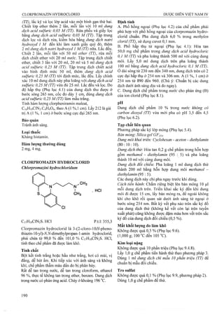 (TT), lắc kỹ và lọc lóp acid vào một bình gạn thứ hai.
Chiết lớp ether thêm 2 lần, mỗi ỉần với 10 ml dung
dịch acid sulfuric 0,05 M (TT). Rửa phễu và giấy lọc
bằng dung dịch acid sul;furic 0,05 M (TT). Tập trung
dịch lọc và dịch rửa, kiêm hóa bàng dung dịch natri
hydroxyd 1 M đến khi làm xanh giấy quỳ đỏ, thêm
2 ml dung^ dịch natri hydroxyd 1 M (TT) nữa. Làc đêu.
Chiết 2 lần, mỗi lần với 50 ml ether (TI), rửa mỗi
dịch chiết ether với 20 ml nước. Tập trung dịch chiết
ether, chiết 3 lần với 20 ml, 20 ml và 5 ml dunệ dịch
acid sulfuric 0,25 M (TT). Tập trung dịch chiêt acid
vào bình định mức 50 ml, thêm dung dịch acid
sulfuric 0,25 M (TT) tới định mức, lắc đều. Lấy chính
xác 10 ml dung dịch này pha loãng với dung dịch acid
sulfuric 0,25 M (TT) vừa đủ 25 ml. Lăc đêu và lọc. Đo
độ hấp thụ (Phụ lục 4.1) của dung dịch thu được ở
bước sóng 265 nm, cốc đo đày 1 cm, dùng dung dịch
acid sulfuric 0,25 M (TT) làm mẫu trắng.
Tính hàm lượng clorpheniramin maleat,
C16H19CIN2.C4H4O4, theo A (1 %,1 cm). Lấy 212 là giá
trị A (1 %, 1 cm) ở bước sóng cực đại 265 nm.
Bảo quản
Tránh ánh sáng.
Loại thuốc
Kháng histamin.
Hàm lượng thường dùng
2 mg, 4 mg.
CLORPROMAZIN HYDROCLORID
Chlorpromaztni hydrochloridum
. HCi
CnHiạClNíS. HCl p.tl: 355,3
Clorpromazin hydroclorid là 3-(2-cloro-10//-pheno-
thiazin-10-yl)-A^,iV-dimethylpropan-l -amin hydroclorid,
phải chứa từ 99,0 % đến 101,0 % C,7H,9C1N2S. HC1,
tính theo chế phẩm đã đưọx: làm khô.
Tính chất
Bột kết tinh trắng hoặc hầu như trắng, hơi có mùi, vị
đắng, dễ hút ẩm. Khi tiếp xúc với ánh sáng và không
khí, chế phẩm thẫm màu dần do bị phân hủy.
Rất dễ tan trong nước, dễ tan ừong cloroform, ethanol
96 %, thực tế không tan trong ether, benzen. Dung dịch
trong nước có phản ứng acid. Chảy ởkhoảng 196°c.
Định tính
A. Phổ hồng ngoại (Phụ lục 4.2) của chế phẩm phải
phù hợp với phổ hồng ngoại của clorpromazin hydro-
clorid chuẩn. Pha dung dịch 6,0 % trong methylen
clorỉd (TT), sử dụng cuvet 0,1 mm.
B. Phổ hấp thụ tử ngoại (Phụ lục 4.1): Hòa tan
50,0mg chế phẩm trong dung dịch acid hydrocloric
0,1 M (TT) và pha loãng thành 500 ml với cùng dung
môi. Lấy 5,0 ml dung dịch trên pha loãng thành
100 ml bằng dung dịch acid hydrocloric 0,1 M (TT).
ở dải sóng từ 230 nm đến 340 nm, dung dịch trên có 2
cực đại hấp thụ ở 254 nm và 306 nm. A (1 %, 1 cm) ở
254 nm từ 890 đến 960. (Chú ý: Chuẩn bị các dung
dịch dưới ánh sáng dịu và đo ngay).
c. Dung dịch chế phẩm trong nước cho phản ứng (B)
của ion clorid (Phụ lục 8.1).
pH
Dung dịch chế phẩm 10 % trong nước không có
carbon dỉoxyd (TT) vừa mới pha có pH 3,5 đến 4,5
(Phụ lục 6.2).
Tạp chất liên quan
Phương pháp sắc kỷ lớp mỏng (Phụ lục 5.4).
Bản mỏng: Silica gel GF254.
Dung môi khai triển: Cyclohexan - aceton - diethylamỉn
(80:10:10). ^ ^ ^
Dung dịch thử: Hòa tan 0,2 g chế phẩm trong hỗn họp
gồm methanol - diethylamỉn (95 : 5) và pha loãng
thành 10 ml với eùiig dung môi.
Dung dịch đổi chiếu: Pha loãng 1 mỉ dung dịch thử
thành 200 ml bằng hỗn họp dung môi methanol -
diethylamm (95 : 5).
Các đung dịch này chỉ pha ngay trước khi dùng.
Cách tiến hành'. Chấm riêng biệt lên bản mỏng 10 ỊLil
mỗi dung dịch trên. Triển khai sắc ký đến khi dung
môi đi được 15 cm, lấy bản mỏng ra, để ngoài không
khí cho khô rồi quan sát dưởi ánh sáng tử ngoại ở
bước sóng 254 nm. Bất kỳ vết phụ nào trên sắc ký đồ
của dung dịch thử (không kể vết còn lại trên tuyến
xuất phát) cũng không được đậm màu hơn vết trên sắc
ký đồ của dung dịch đối chiếu (0,5 %).
Mất khốỉ lượng do lảm khô
Không được quá 0,5 % (Phụ lục 9.6).
(1,000 g; Ì00 ”C đen 105 °C). '
Kim loại nặng
Không được quá 10 phần triệu (Phụ lục 9.4.8).
Lấy 1,0 g chế phẩm tiến hành thử theo phương pháp 3.
Dùng 1 ml dung dịch chì mẫu 10 phần triệu (TT) để
chuẩn bị mẫu đối chiếu.
Tro sulfat
Không được quá 0,1 % (Phụ lục 9.9, phưong pháp 2).
Dùng 1,0 g chế phẩm đế thử.
 