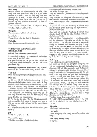 Dược ĐIÊN VIỆT NAM IV THUỐC TIÊM CLORPROMAZIN HYDROCLORID
Định lượng
Hòa tan 0,250 g chế phẩm trong hỗn họp gồm 5,0 ml
dung dịch acid hydrocloric 0,01 N (CĐ) và 50 ml
ethanol 96 % (TT). Chuẩn độ bằng dung dịch natrỉ
hydroxyd 0,1 N (CĐ). Xác định điểm kết thúc bằng
phương pháp chuẩn độ đo điện thế (Phụ lục 10.2).
Đọc thể tích dung dịch natri hydroxyd 0,1 N thêm vào
giữa hai điểm uốn.
1 ml dmg dịch natrì hydroxyd 0,1 N (CĐ) tương đưong
với 35,53 mg C,7H|9C1N2S.HC1.
Bảo quản
Đựng trong chai iọ kín, tránh ánh sáng.
Loại thuốc
Thuốc điều trị bệnh tâm thần và chổng nôn.
Chế phẩm
Dung dịch tiêm, dung dịch uống, viên nén.
THUỐC TIÊM CLORPROMAZIN
HYDROCLORID
Injectio Chlorpromazini hydrochloridi
Là dung dịch vô khuẩn của clorpromazin hydroclorid
trong nước để pha thuốc tiêm.
Chế phẩm phải đáp ứng các yêu cầu trong chuyên luận
“Thuốc tiêm, thuốc tiêm truyền” (Phụ lục 1.19) và các
yêu cầu sau đây:
Hàm luựng clorpromazin hydroclorid, C17H19CIN2S.HCI,
từ 95,0 % đến 105,0 % so với lượng ghi trên nhãn.
Tính chất
Dung dịch trong, không màu hoặc gần như không màu.
Định tính
A. Lấy một thể tích thuốc tiêm tương ứng với 0,1 g
clorpromazin hydroclorid, thêm 20 ml nước và 2 ml
dung dịch natri hydroxyd 10 M (TT). Lắc đều và chiết
với 25 ml ether (TT). Rửa lóp ether 2 lần, mỗi lần với
5 ml nước. Lọc dịch chiết ether qua natri Sulfat khan
(TT), bay hơi dịch chiết ether. Hòa cắn thu được trong
1 ml cloroform (TT). Phổ hồng ngoại (Phụ lục 4.2)
của dung dịch thu được phải phù hợp với phổ hồng
ngoại đối chiếu của clorpromazin.
B. Phổ hấp thụ ánh sáng (Phụ lục 4.1) của dung dịch
thử (trong phần Định lượng) ở khoảng bước sóng từ
220 đến 340 nm phải có 2 cực đại hấp thụ ở 254 nm
và 306 nm.
c. Chế phẩm phải cho phản ứng của ion clorid (Phụ
lục 8.1).
. ..Từ 4,0 đến 6,5 (Phụ lục 6.2).
Tạp chất liên quan
Tiến hành trong điều kiện tránh ánh sáng.
Phương pháp sắc ký lóp mỏng (Phụ lục 5.4).
Bản mỏng: Silica gel GF254-
Dung môi khai triển: Cydohexan - aceton - diethylamin
(80:10:10).
Dung dịch thử: Pha loãng một thể tích thích họp thuôc
tiêm, nếu cần, với hỗn họp methanol - diethylamỉn (95 :
5) để được dung địch chứa clorpromazin hydroclorid
0,5 %. ^
Dung dịch đổi chỉểu (1): Pha loãng 1 thể tích dung
dịch thử thành 20 thể tích bằng hỗn hợp methanol -
diethylamin (95 : 5).
Dung dịch đối chiếu (2): Pha loãng 1 thể tích dung
dịch thử thành 200 thể tích bằng hỗn hợp methanol -
diethylamỉn (95 : 5).
Cách tiến hành: Chấm riêng biệt 10 ủ mỗi dung dịch
trên lên bản mỏng. Triển khai sắc ký đến khi dung
môi đi được 15 cm, lấy bản mỏng ra để khô ngoài
không khí, quan sát đưới ánh sáng tử ngoại ở bưóp
sóng 254 nm. Trên sắc ký đồ của dung dịch thử, bất
kỳ một vết phụ nào ngoài vết chính không được có
màu đậiĩi hơn màu cùa vết chính trên sắc ký đô thu
được của dung dịch đối chiếu (1) và không có quá 1
vết phụ cỏ màu đậm hơn màu của vết chính trên săc
ký đồ thu được của dung dịch đối chiếu (2).
Định lượng
Thực hiện trong điều kiện tránh ánh sáng.
Lấy chính xác một thể tích chế phẩm tương ứng với
100 mg clorpromazin hydroclorid cho vào một bình
định mức 500 ml, thêm dung dịch acid hydrocloric
0,1 M (TT) đến vạch và lắc đều. Lấy chính xác 10 ml
dung dịch này cho vào bình gạn có dung tích 250 ml,
thêm 20 m! nước, kiềm hóa bằng dmg dịch amoniac
5 M (TT) và chiết 4 lần, mỗi lần với 25 ml ether (TT).
Tập ừung dịch chiết ether vào một bình gạn có dung tích
250 ml, chiết 4 lần, mỗi lần với 25 ml dung dịch acid
hydroúloric 0,1 M (TT). Tập trung các dịch chiết acid
vào bình định mức 250 ml, thổi không khí đê làm bay
hết ether, sau đó thêm dung dịch acid hydrocloric
0,1 M (TT) vừa đủ tới vạch. Đo độ hấp thụ ánh sáng
của dung dịch thu được ở bước sóng cực đại 254 nm
(Phụ lục 4.1), trong cốc dày 1 cm, mẫu trắng là dung
dịch acid hydrocloric 0 ,1 M (TT).
Tính hàm lượng clorpromazin hydrociorid,
C17H19CIN2S.HCI, trong chế phẩm theo A (1 %,1 cm).
Lấy 915 là giá trị A (1 %, 1 cm) ở bước sóng cực đại
254 nm.
Bảo quản
Để nơi mát, tránh ánh sáng.
Loại thuốc
Thùổc chống loạn thần, chống nôn, chống rối loạn vận
động.
Hàm lượng thường dùng
25 mg/ml.
 