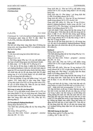 CLOTRIMAZOL
Clotrimazolum
C22H,vCIN2 p.t.l: 344,8
Clotrimazol là l-[(2 -clorophenyl)diphenylmethyl]-
l//-imidazol, phải chứa từ 98,5 % đến 100,5 %
C22H17CIN2, tính theo chế phẩm đã làm khô.
Tính chất
Bột kết tinh trắng hoặc vàng nhạt, thục tế không tan
trong nước, tan trong ethanol 96 % và methylen clorid,
khó tan trong ether.
Định tính
Có thể chọn một trong hai nhóm định tính sau;
Nhóm I: A.
Nhóm II: B, c, D.
A. Phổ hồng ngoại (Phụ lục 4.2) của chế phẩm phải
phù hợp với phổ hồng ngoại của clotrimazol chuẩn.
B. Điểm chảy : 141 °c đen 145 °c (Phụ lục 6.7).
c. Trên sắc ký đồ thu được ở phần thử (2-Clorophe-
nyl) diphenylmethanol, kiểm tra vết dưới ánh sáng tử
ngoại tại 254 nm (trước khi phun thuốc thử hiện màu),
vết chính trên sắc ký đồ của dung dịch thử (2) phải
tương ứng về vị trí và kích thước với vết chính trên
sắc đồ của dung dịch đối chiếu (1).
D. Hòa tan khoảng 10 mg chế phẩm trong 3 ml acid
sulfuric (TT), dung dịch có màu vàng nhạt. Thêm
10 mg thủy ngần oxyd (TT) và 20 mg natri nitrit (TT),
để yên và thỉnh thoảng lắc. Màu da cam tạo thành,
chuyển thành màu nâu ánh da cam.
Độ trong và màu sắc của dung dịch
Hòa tan 1,25 g chế phẩm trong ethanol 96 % (TT) và
pha loãng thành 25 ml với cùng dung môi. Dung dịch
thu được phải trong (Phụ lục 9.2) và màu không được
đậm hơn dung dịch màu mẫu VNô (Phụ lục 9.3,
phương pháp 2).
(2-Clorophenyl) diphenylmethanol
Không được lớn hơn 0,2 %.
Tiến hành theo phương pháp sắc ký lớp mỏng (Phụ
lục 5.4).
Bán mỏng-. Silica gel GF254.
Dung môi khai triển'. Toluen - propanol - amoniac
đậm đặc (90 : 10 : 0,5).
Dung dịch thử (1): Hòa tan 0,50 g chế phẩm trong
ethanol 96 % (TT) và pha loãng thành 5 ml với cùng
dung môi.
Dung dịch thử (2): Pha loãng 1 ml dung dịch thử
(1) đen 10 ml bằng ẹthanol 96 % (TT).
Dung dịch đối chiếu (1): Hòa tan 50 mg clotrimazol
chuẩn trong ethanol 96 % (TT) vừa đủ 5 ml.
Dung dịch đối chiếu (2): Hòa tan 10 mg (2-cloro-
phenyl) diphenylmethanol chuẩn ừong vừa đủ 5 ml
ethanol 96 % (TT). Pha loãng 1 ml dung dịch thu được
thành 10 ml bang ethanol 96 % (TT).
Cách tiến hành: Chấm riêriẸ biệt lên bản mỏng 10 |il
mỗi dung địch. Triển khai sac ký đến khi dung môi đi
được ít nhất 15 cm. Đe khô bản mỏng ngoài không
khí, phun lên bản mỏng dung dịch acid sulfuric 10 %
(tt/tt) trong ethanol 96 % và sấy bản mỏng ở 100 °c
đến 105 °c trong 30 phút.
Trên sắc ký đồ của dung dịch thử (1), vết tưong ứng
với vêt của (2 -clorophenyl) diphenylmethanol không
được đậm hơn vết chính trên sắc ký đồ của dung dịch
đối chiếu (2).
Imidazol
Không được quá 0,2 %.
Tiến hành phương pháp sắc ký lớp mỏng (Phụ lục 5.4).
Bản mỏng: Silica gel G.
Dung môi khai triển: Toluen - propanol - amoniac
ífặc (90 : 10 : 0,5).
Dung dịch thử: Hòa tan 0,50 g chế phẩm trong
ethanol 96 % (TT) và pha loãng thành 10 ml với cùng
dung môi.
Dung dịch đối chiểu: Hòa tan 10 mg imidazol (TT)
trong ethanol 96 % (TT) và pha loãng thành 10 ml với
cùng dung môi. Pha loãng 1 ml dung dịch thu được
thành 10 ml bằng ethanol 96 % (TT).
Cách tiến hành'. Chấm riêng biệt lên bản mỏng 10 ỊLil
mỗi dung dịch trên. Triển khai sắc ký đến khi dung
môi đi được 15 cm. Để khô bản mỏng ngoài không
khí.
Trong một bình sắc ký khác, ở đáy bình đặt một cốc
rộng miệng có chứa 50 ml hỗn họp acid hydròcloric -
nước - dung dịch kalipermanganat 7,5 % (10 : 10 :
20). Đậy kín bình và đê yên 15 phút. Đặt bản mỏng đã
làm khô ở trên vào bình, để yên cho tiếp xúc với hơi
clor trong 5 phút. Lấy bản mỏng ra và thổi bằng một
luồng không khí lạnh cho đến khi đuổi hết hơi clor
thừa [khi nhỏ một giọt dung dịch hồ tinh bột cỏ kali
iodid (TT) lên phần bản mỏng ở dưới đường chấm sắc
ký, không tạo thành màu xanh]. Phun bản mỏĩiệ với
dung dịch hồ tinh bột cố kali ìodid (TT). Trên sac ký
đồ của dung dịch thử, bất cứ vết phu nào tương ứng
với imidazol không được đậm hơn vết của dung dịch
đối chiếu.
Mất khối lượng do làm khô
Không được quá 0,5 % (Phụ lục 9.6).
(1,000 g; 100 °Cđen 105 °C).
 