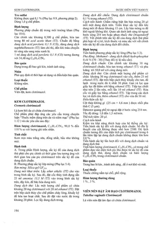 Tro Sulfat
Không được quá 0,1 % (Phụ lục 9.9, phương pháp 2).
Dùng 1,0 g chế phẩm.
Định lượng
Phương pháp chuẩn độ trong môi trường khan (Phụ
lục 1 0 .6 ). "
Cân chính xác khoảng 0,300 g chế phẩm, hòa tan
trong 80 ml acid acetic khan (TT). Chuẩn độ bằng
dung dịch acid percloric 0,1 N (CĐ), dùng dung dịch
naphtholbenzein (TT) làm chỉ thị, đến khi màu chuyển
từ vàng nâu sang màu xanh lá.
1 ml dung dịch acidpercloric 0,1 N (CĐ) tương đương
với 34,48 mg C22H17CIN2.
Bảo quản
Đựng trong đồ bao gói kín, tránh ánh sáng.
Nhân
Phải quy định rõ thời hạn sử dụng và điều kiện bảo quản.
Loại thuốc
Kháng nấm.
Chế phẩm
Viên đặt, kem clotrimazol.
KEM CLOTRIMAZOL
Cremoris clotrimazoli
Là kem bôi da có chứa clotrimazol.
Chế phẩm phải đáp ứng các yêu cầu trong chuyên
luận “Thuốc mềm dùng trên da và niêm mạc” (Phụ lục
1.12 ) và các yêu cầu sau đây;
Hàm lượng clotrimazol, C22H17CIN2, 90,0 % đến
110 % so với lượng ghi trên nhãn.
Tính chất
Kem mịn màu trắng sữa, đồng nhất, hầu như không
mùi.
Định tính
A. Trong phần Định lượng, sắc ký đồ của dung dịch
thử phải cho pic chính có thời gian lưu tương ứng với
thời gian lưu của pic clotrimazol trên sắc ký đồ của
dung dịch chuẩn.
B, Phưong pháp sắc ký lớp mỏng (Phụ lục 5.4).
Bản mỏng: Silica gel GF254.
Dung môi khai triển: Lấy ether ethylic (TT) cho vào
trong bình sắc ký. Sau đó, đặt cốc thủy tinh đựng sẵn
25 ml amoniac 13,5 M (TT) trong bình sắc ký
trên, đậy kín, để bão hòa dung môi.
Dung dịch thử: Lắc một lượng chế phẩm có chứa
khoảng 20 mg clotrimazol với 20 ml ethanol (TT). Đặt
trên bếp cách thủy cho chế phẩm chảy lỏng, khuấy kỹ
để hòa tan hoạt chất. Sau đó đặt vào nước đá trong
khoảng 20 phút. Lọc lấy dung dịch trong.
Dung dịch đổi chiếu: Dung dịch clotrimazol chuẩn
ồ, % trọng ethanol ỢT).
Cách tiến hành'. Chấm riêng biệt lên bản mỏng 20 |nl
môi một dung dịch trên. Triển khai sắc ký đến khi
dung môi đi được khoảng 15 cm. Lấy bản mỏng ra để
khô ngoàilchông khí. Quan sát dưới ánh sáng tử ngoại
bước sóng 254 nm hoặc phun thuốc thử Dragendorff
(TT). vết chính trên sắc ký đồ của dung dịch thử phải
phù hợp về vị trí, kích thước và màu sắc với vết chính
trên sắc ký đồ của dung dịch đối chiếu.
Định lượng
Tiến hành phương pháp sắc ký lỏng (Phụ lục 5.3).
Pha động: Methanol - dung dịch dikali hydrophosphat
0,44 % (70 : 30) (Thay đổi tỷ lệ nếu cần).
Dung dịch chuẩn'. Cân chính xác khoảng 30 mg
clotrimazol chuẩn, hòa tan trong ethanol (TT) và pha
loãng tới 50,0 ml với cùng dung môi.
Dung dịch thừ: Cân chính một lượng chế phẩm có
chứa khoảng 30 mg clotrimazol vào cốc, thêm 25 ml
ethanol (TT), đặt trên bếp cách thủy khuấy cho tan, để
lạnh ừong nựớc đá ít nhất 30 phút. Gạn và lọc qua
giấy lọc đã thấm ướt bằng ethanol (TT). Tiếp tục chiết
như trên 2 lân nữa, môi lân 10 ml ethanol (TT). Rửa
cốc và giấy lọc bằng ethanoỉ (TT). Tập trung các dịch
lọc và dịch rửa, thêm ethanol (TT) cho vừa đủ 50 ml.
Điều kiện sắc kỷ:
Cột thép không gỉ (25 cm X4,6 mm ) được nhồi pha
tĩnh c (5 um).
Detector quang phổ tử ngoại đặt ở bước sóng 254 nm.
Tốc độ dòng; 1,0 đến 1,5 ml/min.
Thể tích tiêm: 20 |il.
Cách tiến hành
Kiểm tra khả năng thích họp của hệ thống sắc ký:
Tiến hành sắc ký đối với dung dịch chuẩn, số đĩa lý
thuỵết của cột, không được nhỏ hơn 2500. Độ lệch
chuẩn tương đối của diện tích pic clotrimazol trong 6
lần tiêm lặp lại dung dịch chuẫn không được lớn hơn
2,0 %.
Tiến hành sắc ký lần lượt đối với dung dịch chuẩn và
dung dịch thử.
Tính hàm lượng clotrimazol, C22H17CIN2, có trong chế
phâm dựa vào diện tích pic thu đươc từ săc ký đô của
dung dịch thử, dung dịch chụân và hàm lượng
C22H17CIN2 trong clotrimazol chuẩn.
Bảo quăn
Trong bao bì kín , tránh ánh sáng, để ở nơi khô và mát.
Loại thuốc
Thuốc chống nấm tại chỗ, phổ rộng.
Hàm lượng thường dùng
1 % , 3 %.
VIÊN NÉN ĐẶT ÂM ĐẠO CLOTRIMAZOL
Tabellae vaginalis Clotrimazoli
Là viên nén đặt âm đạo có chứa clotrimazol.
 