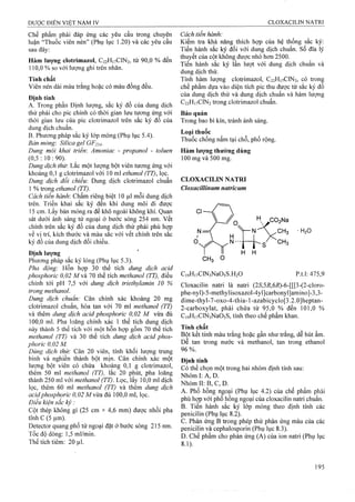Chế phẩm phải đáp ứng các yêu cầu trong chuyên
luận “Thuốc viên nén” (Phụ lục 1.20) và các yêu cầu
sau đây:
Hàm lượng clotrimazol, C22H17CIN2, từ 90,0 % đến
110.0 % so với lượng ghi trên nhãn.
Tính chất
Viên nén dài màu trắng hoặc có màu đồng đều.
Định tính
A. Trong phần Định lượng, sắc ký đồ của dung dịch
thử phải cho pic chính có thời gian !ưu tương ứng với
thời gian lưu của pic clotrimazol trên sắc ký đồ của
dung dịch chuẩn.
B. Phương pháp sắc ký lóp mỏng (Phụ lục 5.4).
Bản mỏng: Silica gel GF254-
Dung môi khai triem Amoniac - propanol - toluen
(0,5:10:90).
Dung dịch thừ. Lắc một lượng bột viên tưoTig ứng với
khoảng 0,1 g clotrimazol với 10 ml ethanol (TT), lọc.
Dung dịch đối chiếu: Dung dịch clotrimazol chuẩn
1 % trong ethanol (TT).
Cách tiến hành: Chấm riêng biệt 10 1^1 mỗi dung dịch
trên. Triển khai sắc ký đến khi dung môi đi được
15 cm. Lấy bản mỏng ra để khô ngoài không khí. Quan
sát dưới ánh sáng tử ngoại ở bước sóng 254 nm. vết
chính trên sắc ký đồ của dung dịch thử phải phù hợp
về vị trí, kích thước và màu sắc với vết chính trên sấc
ký đồ của dung dịch đối chiếu.
Định lượng
PhưoTig pháp sắc ký lỏng (Phụ lục 5.3).
Pha động: Hỗn hợp 30 thể tích dung dịch acid
phosphoric 0,02 M và 70 thể tích methanol (TT), điều
chỉnh tới pH 7,5 với dung dịch triethylamin 10 %
trong methanol.
Dung dịch chuẩn: Cân chính xác khoảng 20 mg
clotrimazol chuẩn, hòa tan với 70 ml methanol (TT)
và thêm dung dịch acid phosphoric 0,02 M vừa đủ
100.0 ml. Pha loãng chính xác 1 thể tích dung dịch
này thành 5 thế tích với một hôn họp gồm 70 thế tích
methanol (TT) và 30 thể tích dung dịch acid phos­
phoric 0,02 M.
Dửng dịch thử: Cân 20 viên, tính khối lượng trung
bình và nghiền thành bột mịn. Cân chính xác một
lượng bột viên có chứa khoảng 0,1 g clotrimazol,
thêm 50 ml methanol (TT), lăc 20 phút, pha loãng
thành 250 ml với methanol (TT). Lọc, lấy 10,0 ml dịch
lọc, thêm 60 ml methanol (TT) và thêm dung dịch
acidphosphoric 0,02 Mvừa đủ 100,0 ml, lọc.
Điều kiện sắc ký :
Cột thép không gỉ (25 cm X 4,6 mm) được nhồi pha
tĩnh c (5 |j,m).
Detector quang phổ tử ngoại đặt ở bước sóng 215 nm.
Tốc độ dòng: 1,5 ml/min.
Thể tích tiêm: 20 |il.
Cách tiến hành:
Kiểm tra khả năng thích hợp của hệ thống sắc ký:
Tiến hành sắc ký đổi với dung dịch chuẩn, sổ đĩa lý
thuyết của cột không được nhỏ hơn 2500.
Tiến hành sắc ký lần lượt với dung dịch chuẩn và
dung dịch thử.
Tính hàm lượng cloừimazol, C22H17CIN2, có trong
chế phẩm dựa vào diện tích pic thu được từ sắc ký đồ
của dung dịch thử và dung dịch chuẩn và hàm lượng
C22H17CIN2 trong clotrimazol chuẩn.
Bảo quản
Trong bao bì kín, tránh ánh sáng.
Loại thuốc
Thuốc chổng nấm tại chỗ, phổ rộng.
Hàm lượng thường dùng
100 mg và 500 mg.
CLOXACILIN NATRI
Cloxacillinum natricum
H2O
CiọHnClNsNaOsS.HiO p.t.l; 475,9
Cloxacilin natri là natri (25',5/?,6i?)-6-[[[3-(2-cloro-
phe-nyl)-5-methylisoxazol-4yl]carbonyl]amino]-3,3-
dime-thyl-7-oxo-4-thia-l-azabicyclo[3.2.0]heptan-
2-carboxylat, phải chứa từ 95,0 % đến 101,0 %
CigHivClNsNaOsS, tính theo chế phẩm khan.
Tính chất
Bột kết tinh màu trắng hoặc gần như trắng, dễ hút ẩm.
Dễ tan trong nước và methanol, tan trong ethanol
96 %.
Định tính
Có thể chọn một trong hai nhóm định tính sau:
Nhóm I; A, D.
Nhóm II: B, c, D.
A. Phổ hồng ngoại (Phụ lục 4.2) của chế phẩm phải
phù hợp với phổ hồng ngoại của cloxacilin natri chuẩn.
B. Tiến hành sắc ký lớp mỏng theo định tính các
penicilin (Phụ lục 8.2).
c. Phản ứng B trong phép thử phản ứng màu của các
penicilin và cephalosporin (Phụ lục 8.3).
D. Chế phẩm cho phản ứng (A) của ion natri (Phụ lục
8.1).
 
