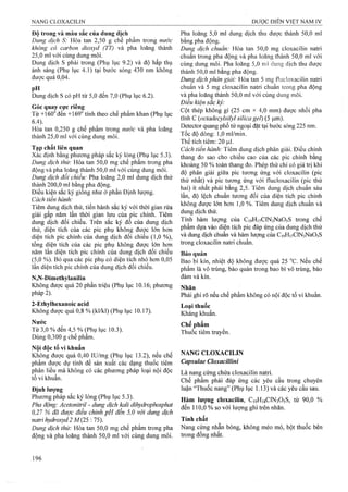 Độ trong và màu sắc của dung dịch
Dung dịch S: Hòa tan 2,50 g chế phẩm trong nước
không cỏ carbon dioxyd (TT) và pha loãng thành
25,0 ml với cùng dung môi.
Dung dịch s phải trong (Phụ lụic 9.2) và độ hấp thụ
ánh sáng (Phụ lục 4.1) tại bước sóng 430 nm không
được quá 0,04.
Dung dịch s có pH từ 5,0 đến 7,0 (Phụ lục 6.2).
Góc quay cực riêng
Từ +160° đến +169° tính theo chế phẩm khan (Phụ lục
6.4).
Hòa tan 0,250 g chế phẩm trong nước và pha loãng
thành 25,0 ml với cùng dung môi.
Tạp chất liên quan
Xác định bằng phương pháp sắc ký lỏng (Phụ lục 5.3).
Dung dịch thử: Hòa tan 50,0 mg chế phẩm trong pha
động và pha loãng thành 50,0 ml với cùng dung môi.
Dung dịch đối chiếu: Pha loãng 2,0 ml dung dịch thử
thành 200,0 ml bằng pha động.
Điều kiện sắc ký giống như ờ phần Định lượng.
Cách tiến hành:
Tiêm dung dịch thử, tiến hành sắc ký với thời gian rửa
giải gấp năm lần thời gian lưu của pic chính. Tiêm
dung dịch đối chiếu. Trên sắc ký đồ của dung dịch
thử, diện tích của các pic phụ không được lớn hơn
diện tích pic chính của dung dịch đối chiếu (1,0 %),
tổng diện tích của các pic phụ không được lớn hơn
năm lần diện tích pic chính của dung dịch đối chiếu
(5,0 %). Bỏ qua các pic phụ có diện tích nhỏ hơn 0,05
lần diện tích pic chính của dung dịch đối chiếu.
N,N-Dimethylanilin
Không được quá 20 phần triệu (Phụ lục 10.16; phương
pháp 2).
2-Ethylhexanoic acid
Không được quá 0,8 % (kl/kl) (Phụ lục 10.17).
Nước
Từ 3,0 % đến 4,5 % (Phụ lục 10.3).
Dùng 0,300 g chế phẩm.
Nội độc tố vi khuẩn
Không được quá 0,40 lU/mg (Phụ lục 13.2), nếu chế
phẩm được dự tính để sản xuất các dạng thuốc tiêm
phân liều mà không có các phương pháp loại nội độc
tố vi khuẩn.
Định lượng
Phương pháp sắc ký lỏng (Phụ lục 5.3).
Pha động: Acetonitriỉ - dung dịch kali dihydrophosphat
0,27 % đã được điều chinh pH đến 5,0 với dung dịch
natrỉ hydroxyd 2 M(25 :75).
Dung dịch thử: Hòa tan 50,0 mg chế phẩm trong pha
động và pha loãng thành 50,0 ml với cùng dung môi.
Pha ioãng 5,0 ml dung dịch thu được thành 50,0 ml
bằng pha động.
Dung dịch chuẩn: Hòa tan 50,0 mg cloxaciiin natri
chuẩn trong pha động và pha loãng thành 50,0 ml với
cùng dung môi. Pha loãng 5,0 mi dung dịch thu được
thành 50,0 ml bằng pha động.
Dung dịch phân giải: Hòa tan 5 mg ílucloxacilin natri
chuẩn và 5 mg cloxacilin natri chuẩn trong pha động
và pha loãng thành 50,0 ml với cùng dung môi.
Điều kiện sắc kỷ:
Cột thép không gỉ (25 cm X 4,0 mm) được nhồi pha
tĩnh c {octađecylsilyl siỉica gel) (5 |j,m).
Detector quang phổ tử ngoại đặt tại bước sóng 225 nm.
Tốc độ dòng: 1,0 ml/min.
Thể tích tiêm: 20 |J,1.
Cách tiến hành: Tiêm dung dịch phân giải. Điều chỉnh
thang đo sao cho chiều cao của các pic chính bằng
khoảng 50 % toàn thang đo. Phép thử chỉ có giá trị khi
độ phân giải giữa pic tưoTìg ứng với cloxacilin (pic
thứ nhất) và pic tương ứng với ílucloxacilin (pic thứ
hai) ít nhất phải bằng 2,5. Tiêm dung dịch chuẩn sáu
lần, độ lệch chuẩn tương đối của diện tích pic chính
không được lớn hơn 1,0 %. Tiêm dung dịch chuẩn và
dung dịch thử.
Tính hàm lượng của CigHnClNsNaOsS trong chế
phẩm dựa vào diện tích pic đáp ứng của dung dịch thử
và dung dịch chuẩn và hàm lưọiĩg của CigHnCINsNaOsS
trong cloxacilin natri chuẩn.
Bảo quản
Bao bì kín, nhiệt độ không được quá 25 °c. Nếu chế
phẩm là vô trùng, bảo quản trong bao bì vô trùng, bảo
đảm và kín.
Nhãn
Phải ghi rõ nếu chế phẩm không có nội độc tố vi khuẩn.
Loại thuốc
Kháng khuẩn.
Chế phẩm
Thuốc tiêm truyền.
NANG CLOXACILIN
Capsulae Cloxacillini
Là nang cứng chứa cloxacilin natri.
Chế phẩm phải đáp ứng các yêu cầu trong chuyên
luận “Thuốc nang” (Phụ lục 1.13) và các yêu cầu sau.
Hàm lượng cloxacilỉn, CiọHigClNsOsS, từ 90,0 %
đến 110,0 % so với lượng ghi trên nhãn.
Tính chất
Nang cứng nhẵn bóng, không méo mó, bột thuốc bên
trong đồng nhất.
 