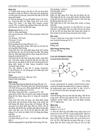 DUỢC ĐIÊN VIỆT NAM IV COCAIN HYDROCLORID
Định tính
A. ở phần Định lượng, trên sắc ký đồ của dung dịch
thử phải có một pic chính có thời gian lưu tươn^ ứng
với thời gian lưu của pic cloxacilin trên săc ký đô của
dung dịch chuẩn.
B. Hòa tan khoảng 50 mg chế phẩm trong 2 ml nước,
lọc. Acid hóa dịch lọc băng dung dịch acid acetic
loãng (TT), thêm 1 ml dung dịch magnesi uranyl
acetat (TT), cọ thành ốnậ nghiệm băng một đũa thủy
tinh nếu cân, sẽ cho tủa kết tinh vàng.
Độ hòa tan (Phụ lục 11.4)
Thiết bị. Kiểu cánh khuấy.
Môi trường hòa tan: 900 ml đệm phosphat chuẩn pH
6,8 (TT).
Tốc độ quay. 100 r/min.
Thời gian: 45 min.
Cách tiến hành'.
Phương pháp sắc ký lỏng (Phụ lục 5.3 ).
Pha động, dung dịch chuẩn, điều kiện sẳc ký như mô
tả trong phần Định lưọTig.
Dung dịch thừ. Lấy một phần dung dịch rnôi trường
sau khi hòa tan, lọc, bỏ 20 ml dịch lọc đầu. Pha loãng
dịch lọc bằng pha động để thu được dung dịch thử có
nồng độ cloxacilin 0,01 %.
Tiến hành sắc ký lần lượt dung dịch chuẩn, dung dịch
thử. Tính hàm lượng cloxacilin đã hòa tan dựa vào
diện tích pic thu được từ sắc ký đồ của dung dịch thử,
dung dịch chuẩn và hàm lượng cloxacilin trong
cloxacilin natri chuẩn.
Yêu cầu: Không ít hơn 80 % lượng cloxacilin,
C19H1SCIN3O5S, so với lưọng ghi trên nhãn được hòa
tan trong 45 phút.
Nước
Không được quá 5,0 % (Phụ lục 10.3).
Dùng 0,300 g chế phẩm.
Địnhlượn^
Tiến hành bang phương pháp sắc ký lỏng (Phụ lục 5.3).
Dung dịch đệm: Pha dung dịch kali dihydrophosphat
(TT) 0,02 M trong nước;âềì chỉnh đến pH 6,8 bằng
dung dịch natri hydroxyd 2 M (TT).
Pha động'. Dutĩệ dịch đệm - acetonỉtrỉỉ (70 : 30).
Dung dịch chuâm Pha cloxacilin natậ chuân trong pha
động để thu được dung dịch có nồng độ cloxacilin
0,0 1 %.
Dung dịch thừ. Cân 20 nang, xác định khối lượng
trung bình của bột thuốc trong nang. Cân chính xác
một lượng bột thuốc tương ứng với khoảng 100 mg
cloxacilin vào bình định mức 200 ml, thêm 150 ml
pha động, lắc để hòa tan và thêm pha động vừa đủ đến
vạch, trọn đều. Lọc và bỏ 20 nil dịch lọc đầu. Pha
loãng 5,0 ml dịch lọc thành 25,0 ml bằng pha động,
trộn đều.
Điều kiện sắc ký:
Cột thép không gỉ (25 cm X 4,6 mm) được nhồi pha
tĩnh c.
Detector quang phổ tử ngoại đặt ở bước sóng 225 nm.
Tốc độ dòng: 1 ml/min.
Thể tích tiêm; 20 |il.
Cách tiến hành:
Kiệm tra khả năng thích hợp của hệ thống sắc kỵ:
Tiến hành sắc ký với dung dịch chuẩn. Độ lệch chuấn
tương đối của các diện tích đáp ứng từ 6 lần tiêm lặp
lại không được lớn hơn 2,0 %.
Tiến hành sắc ký lần ỉượt dung dịch chuẩn và dung
dịch thử.
Tính hàm lượng cloxacilin, C19H18CIN3O5S, có trong
một đon vị chế phẩm dựa vào diện tích pic thu được
từ sắc ký đồ của dung dịch thử, dung dịch chuẩn và
hàm lượng cloxacilin trong cloxacilin natri chuẩn.
Bảo quản
Trong vỉ nhôm hay trong chai lọ nút kín. Để nơi khô
mát, nhiệt độ không quá 30 °c.
Loại thuốc
Kháng sinh.
Hàm lượng thường dùng
250 rngfsoo mg.
COCAIN HYDROCLORID
Cocaìni hydrochloridum
HCI
C,7H2|N0 4 .HC1 p.t.l: 339,8
Cocain hydroclorid là methyl (li?,2i?,35',55)-3-(ben-
zoyloxy)-8-methyl-8-azabicyclo[3.2.1 ]octan-2-carboxy-
lat hydroclorid, phải chứa từ 98,5 % đến 101,0 %
C17H21NO4.HCI tính theo chế phẩm đã làm khô.
Tính chất
Tinh thể không màu hay bột kết tinh trắng. Rất dễ tan
trong nước, dễ tan trong ethanol 96 %, khó tan trong
methylen clorid. Điểm chảy của chế phẩm khoảng
197 “c (phân hủy).
Định tính
Nhóm I: B, D,
Nhóm II: A, c, D, E.
A. Hòa tan 20,0 mg chộ phẩm trong dung dịch acid
hydroclorìc 0,01 M (TT) và pha loãng thành 100,0 ml
với cùng dung môi. Pha loãng 5,0 ml dung dịch thu
được thành 50,0 ml bằng dung dịch acid hydrocloric
0,01 M (TT). Phổ hấp thụ tử ngoại (Phụ lục 4.1) của
dung dịch thu được trong dải sóng từ 220 nm đến
 