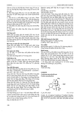 350 nm có hai cực đại hấp thụ ở bước sóng 233 nm và
273 nm. Độ hấp thụ riêng ờ bước sóng 233 nm là 378
đến 402.
B. Phổ hồng ngoại (Phụ lục 4.2) của chế phẩm phải
phù hợp với phổ hồng ngoại của cocain hydroclorid
chuẩn.
c. Hòa tan 0,1 g chế phẩm trong 5 ml «wớc. Thêm
1 ml dung dịch amoniạc loãng (TT). Kết tủa trắng tạo
thành. Cạo nhẹ thành ống bằng đũa thủy tinh. Tinh thể
thu được sau khi rửa bằng nước và làm khô trong chân
không có điểm chảy từ 96 °c đến 99 °c.
D. Chế phẩm cho phản ứng đặc trưng của clorid (Phụ
lục 8 .1).
E. Chế phẩm cho phản ứng đặc trưng của alcaloid
(Phụ lục 8.1).
Giói hạn acid
Thêm Ò,05 ml dung dịch đỏ methyl (TT) vào 10 ml
dung dịch chế phẩm 2 % trong nước không có carbon
dioxyd (TT). Dung dịch phải chuyển sang màu vàng
khi thêm không quá 0,2 ml dung dịch natri hydroxyd
0,02 M(CĐ).
Đô trong và màu sắc của dung dich
Dung dịch chế phẩm 2,0 % trong nước phải trong
(Phụ lục 9.2) và không màu (Phụ lục 9.3, phương
pháp 2).
Góc quay cực riêng
Từ -70“ đến -73° (tính theo chế phẩm đã làm khô)
(Phụ lục 6.4).
Xác định trên dung dịch 2,5 % trong nước.
Chất hữu cơ lạ
Thêm 2 ml acid sulfuric đậm đặc (TT) vào 0,2 g chế
phẩm vả để yên 15 phút. Màu của dung dịch không
được đậm hơn màu mẫu VNs (Phụ lục 9.3, phương
pháp 1).
Tạp chất liên quan
Xac định bằng phương pháp sắc ký lỏng (Phụ lục 5.3).
Pha động: Triethylamin - tetrahydrofuran - acetoniừ-il -
«í/ớc (0,5 : 100 : 430 : 479,5).
Dung dịch thử: Hòa tan 25,0 mg chế phẩm trong pha
động và pha loãng thành 50,0 ml với cùng dung môi.
Dung dịch đối chiểu (I): Pha loãng 1,0 ml dung dịch thử
thành 50,0 ml bằng pha động. Pha loãng 5,0 ml dung
dịch thu được thành 100,0 ml với cùng dung môi.
Dung dịch đổi chiếu (2): Hòa tan 25ịO mg chế phẩm
trong dung dịch natri hydroxyd 0,01 M và pha loãng
thành 10,0 ml với cùng dung môi. Pha loãng 1,0 ml
dung dịch thu được thành 10,0 ml bằng dung dịch
natri hydroxyd 0,01 M. Để yên trong 15 phút.
Điều kiện sắc ký:
Cột thép không gỉ (15 cm X 4,6 mm) được nhồi end-
capped octadecylsilyl silica gel (5 |j.m) dùng cho sắc
ký với diện tích riêng bề mặt 335 mVg, kích thước lô
xốp là 10 nm và hàm lưọTig carbon 19,1 %.
Duy trì nhiệt độ cột ờ 35 °c.
Detector quang phổ hấp thụ tử ngoại ở bước sóng
216 nm.
Tốc độ dòng: l,Oml/min.
Thể tích tiêm: 20 |J,1.
Cách tiến hành'. Tiêm dung dịch đối chiếu (2). Thời
gian lưu của cocain bằng khoảng 7,4 phút. Thời gian
lưu tương đối của sản phẩm phân hủy của cocain so
với thời gian lưu của cocain khoảng 0,7. Phép thử chỉ
có giá trị khi trên sắc ký đồ của dung dịch đối chiếu
(2 ), độ phân giải giữa pic của cocain và pic của sản
phâm phân hủy ít nhất là 5,0. Diện tích của bất cứ pic
nào rửa giải sau pic chính đều không được lớn hơn
diện tích của pic chính trên sắc ký đo của dung dịch
đối chiếu (1) (0,1 %) và tổng diện tích của các pic đó
không được lón hon 5 lần diện tích của pic chính trên
sắc ký đồ của dung dịch đối chiếu (1) (0,5 %). Loại bỏ
các pic với diện tích nhỏ hơn 0,5 lần diện tích của pic
chính trên sắc ký đồ của dung dịch đối chiếu (1)
(0,05 %).
Mất khối lượng do làm khô
Không được "qua 0,5 % (Phụ lục 9.6).
(1,000 g; 100 °Cđến 105 “C ).'
Tro Sulfat
Không được quá 0,1 % (Phụ lục 9.9, phương pháp 2).
Dùng lượng chế phẩm đã làm khô ờ trên.
Định lượng
Hòa tan 0,250 g chế phẩm trong hỗn hợp gồm 5,0 ml
dung dịch acid hydrocloric 0,01 M (TT) và 50 ml
ethanol 96 % (TT). Định lượng bằn^ dung dịch natri
hydroxyd 0,1 M (CĐ). Xác định điểm tương đương
bằng phương pháp chuẩn độ đo điện thế (Phụ lục
10.2). Đọc thể tích thêm vào giữa 2 điểm uốn.
1 ml dung dịch natri hydroxyd 0,1 M (CĐ) tương
đương với 33,98 mg C17H22CINO4.
Bảo quản
Tránh ánh sáng.
CODEIN
Codeinum monohydricum
Codein monohydrat
H N
.CH3
.H2O
H3 CO O' H 0H
C,8H2,N03.H20 p.t.l:317,4
Codein là 4,5-epoxy-3-methoxy-17-methyl-7,8-dide-
hỵdromorphinan-6-ol, monohydrat phải chứa từ 99,0 %
đến 101,0 % C18H21NO3, tính theo chể phẩm đã làm
khô.
 
